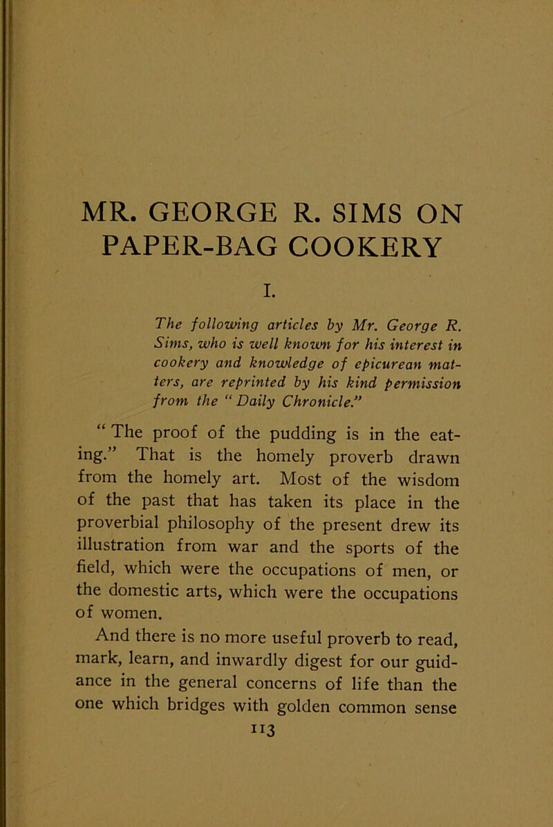 MR. GEORGE R. SIMS ON PAPER-BAG COOKERY i. The following articles by Mr. George R. Sims, who is well known for his interest in cookery and knowledge of epicurean mat- ters, are reprinted by his kind permission from the “ Daily Chronicle “ The proof of the pudding is in the eat- ing.” That is the homely proverb drawn from the homely art. Most of the wisdom of the past that has taken its place in the proverbial philosophy of the present drew its illustration from war and the sports of the field, which were the occupations of men, or the domestic arts, which were the occupations of women. And there is no more useful proverb to read, mark, learn, and inwardly digest for our guid- ance in the general concerns of life than the one which bridges with golden common sense “3