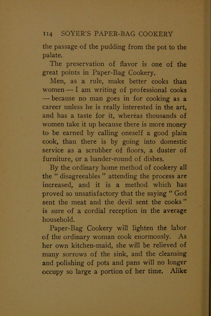 the passage of the pudding from the pot to the palate. The preservation of flavor is one of the great points in Paper-Bag Cookery. Men, as a rule, make better cooks than women — I am writing of professional cooks — because no man goes in for cooking as a career unless he is really interested in the art, and has a taste for it, whereas thousands of women take it up because there is more money to be earned by calling oneself a good plain cook, than there is by going into domestic service as a scrubber of floors, a duster of furniture, or a hander-round of dishes. By the ordinary home method of cookery all the “ disagreeables ” attending the process are increased, and it is a method which has proved so unsatisfactory that the saying “ God sent the meat and the devil sent the cooks ” is sure of a cordial reception in the average household. Paper-Bag Cookery will lighten the labor of the ordinary woman cook enormously. As her own kitchen-maid, she will be relieved of many sorrows of the sink, and the cleansing and polishing of pots and pans will no longer occupy so large a portion of her time. Alike