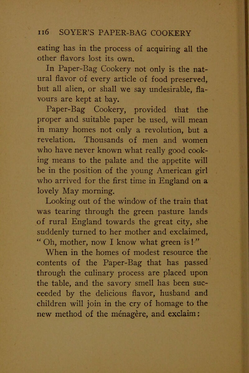 eating has in the process of acquiring all the other flavors lost its own. In Paper-Bag Cookery not only is the nat- ural flavor of every article of food preserved, but all alien, or shall we say undesirable, fla- vours are kept at bay. Paper-Bag Cookery, provided that the proper and suitable paper be used, will mean in many homes not only a revolution, but a revelation. Thousands of men and women who have never known what really good cook- ing means to the palate and the appetite will be in the position of the young American girl who arrived for the first time in England on a lovely May morning. Looking out of the window of the train that was tearing through the green pasture lands of rural England towards the great city, she suddenly turned to her mother and exclaimed, “ Oh, mother, now I know what green is! ” When in the homes of modest resource the contents of the Paper-Bag that has passed through the culinary process are placed upon the table, and the savory smell has been suc- ceeded by the delicious flavor, husband and children will join in the cry of homage to the new method of the menagere, and exclaim: