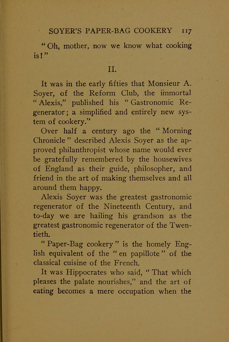 “ Oh, mother, now we know what cooking is!” II. It was in the early fifties that Monsieur A. Soyer, of the Reform Club, the immortal “ Alexis,” published his “ Gastronomic Re- generator; a simplified and entirely new sys- tem of cookery.” Over half a century ago the “ Morning Chronicle ” described Alexis Soyer as the ap- proved philanthropist whose name would ever be gratefully remembered by the housewives of England as their guide, philosopher, and friend in the art of making themselves and all around them happy. Alexis Soyer was the greatest gastronomic regenerator of the Nineteenth Century, and to-day we are hailing his grandson as the greatest gastronomic regenerator of the Twen- tieth. “ Paper-Bag cookery ” is the homely Eng- lish equivalent of the “ en papillote ” of the classical cuisine of the French. It was Hippocrates who said, “ That which pleases the palate nourishes,” and the art of eating becomes a mere occupation when the