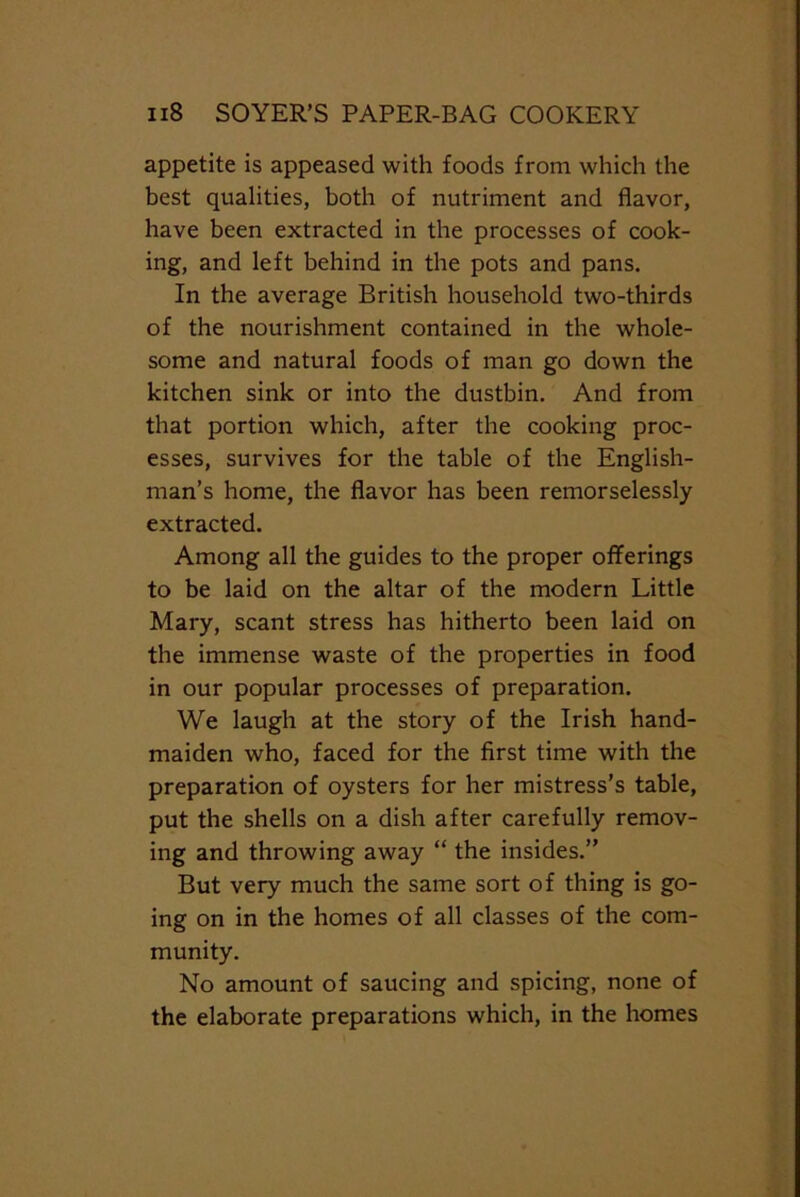 appetite is appeased with foods from which the best qualities, both of nutriment and flavor, have been extracted in the processes of cook- ing, and left behind in the pots and pans. In the average British household two-thirds of the nourishment contained in the whole- some and natural foods of man go down the kitchen sink or into the dustbin. And from that portion which, after the cooking proc- esses, survives for the table of the English- man’s home, the flavor has been remorselessly extracted. Among all the guides to the proper offerings to be laid on the altar of the modern Little Mary, scant stress has hitherto been laid on the immense waste of the properties in food in our popular processes of preparation. We laugh at the story of the Irish hand- maiden who, faced for the first time with the preparation of oysters for her mistress’s table, put the shells on a dish after carefully remov- ing and throwing away “ the insides.” But very much the same sort of thing is go- ing on in the homes of all classes of the com- munity. No amount of saucing and spicing, none of the elaborate preparations which, in the homes