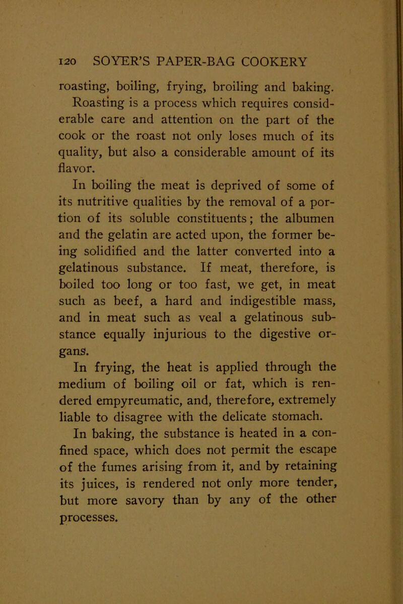 roasting, boiling, frying, broiling and baking. Roasting is a process which requires consid- erable care and attention on the part of the cook or the roast not only loses much of its quality, but also a considerable amount of its flavor. In boiling the meat is deprived of some of its nutritive qualities by the removal of a por- tion of its soluble constituents; the albumen and the gelatin are acted upon, the former be- ing solidified and the latter converted into a gelatinous substance. If meat, therefore, is boiled too long or too fast, we get, in meat such as beef, a hard and indigestible mass, and in meat such as veal a gelatinous sub- stance equally injurious to the digestive or- gans. In frying, the heat is applied through the medium of boiling oil or fat, which is ren- dered empyreumatic, and, therefore, extremely liable to disagree with the delicate stomach. In baking, the substance is heated in a con- fined space, which does not permit the escape of the fumes arising from it, and by retaining its juices, is rendered not only more tender, but more savory than by any of the other processes.