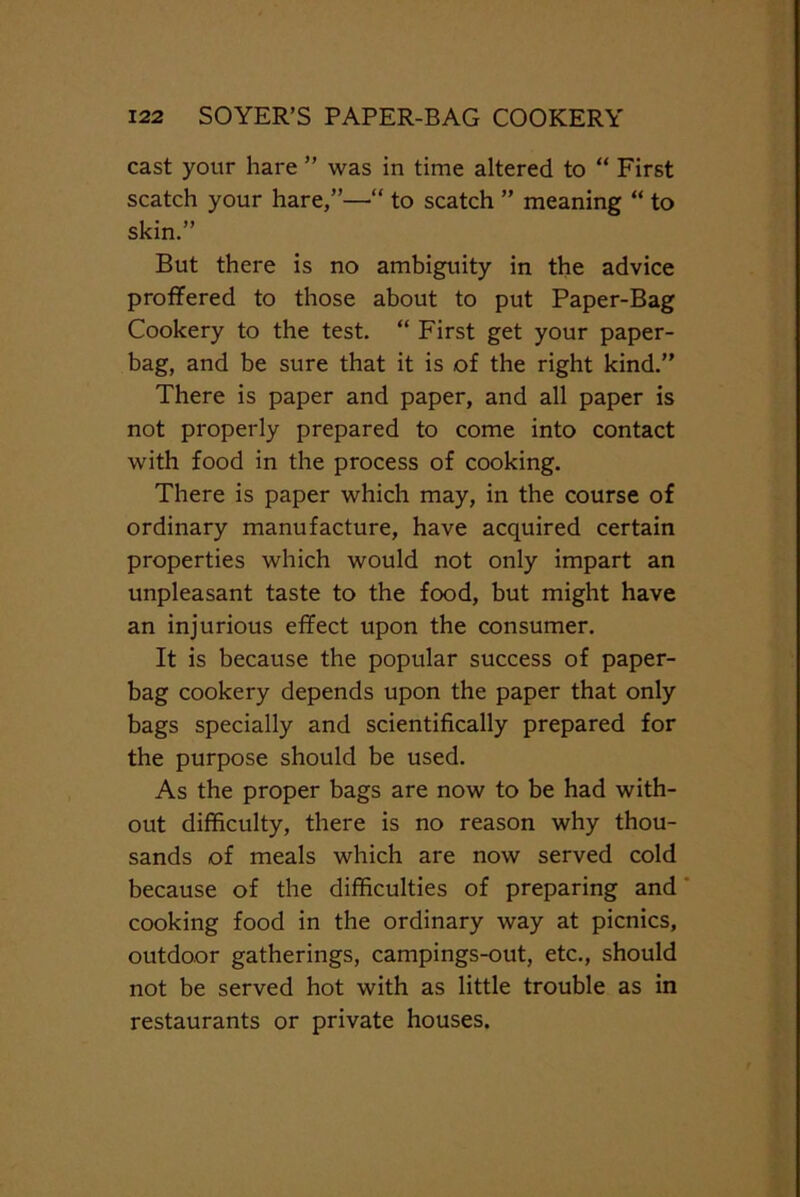 cast your hare ” was in time altered to “ First scatch your hare,”—“ to scatch ” meaning “ to skin.” But there is no ambiguity in the advice proffered to those about to put Paper-Bag Cookery to the test. “ First get your paper- bag, and be sure that it is of the right kind.” There is paper and paper, and all paper is not properly prepared to come into contact with food in the process of cooking. There is paper which may, in the course of ordinary manufacture, have acquired certain properties which would not only impart an unpleasant taste to the food, but might have an injurious effect upon the consumer. It is because the popular success of paper- bag cookery depends upon the paper that only bags specially and scientifically prepared for the purpose should be used. As the proper bags are now to be had with- out difficulty, there is no reason why thou- sands of meals which are now served cold because of the difficulties of preparing and cooking food in the ordinary way at picnics, outdoor gatherings, campings-out, etc., should not be served hot with as little trouble as in restaurants or private houses.