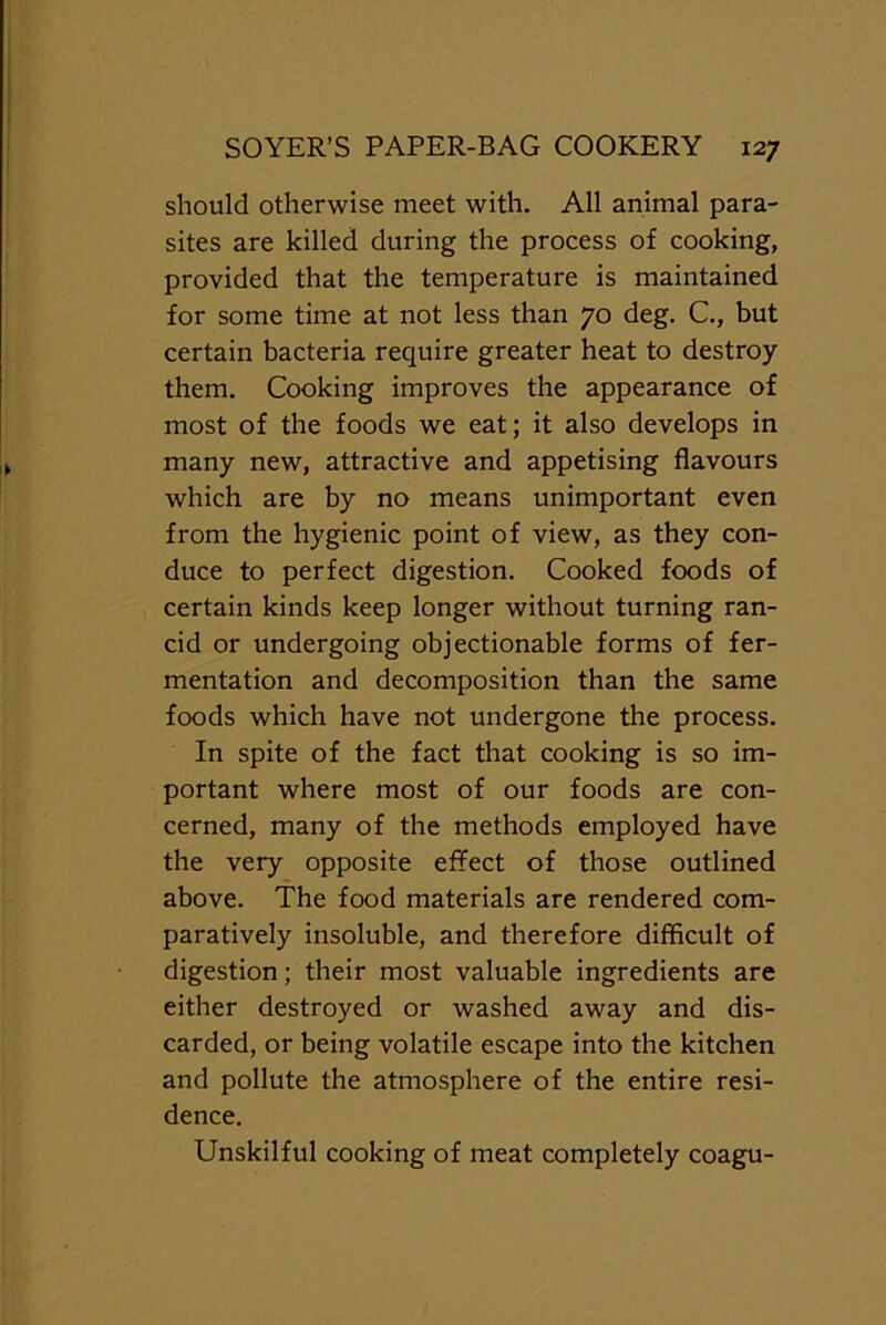 should otherwise meet with. All animal para- sites are killed during the process of cooking, provided that the temperature is maintained for some time at not less than 70 deg. C., but certain bacteria require greater heat to destroy them. Cooking improves the appearance of most of the foods we eat; it also develops in many new, attractive and appetising flavours which are by no means unimportant even from the hygienic point of view, as they con- duce to perfect digestion. Cooked foods of certain kinds keep longer without turning ran- cid or undergoing objectionable forms of fer- mentation and decomposition than the same foods which have not undergone the process. In spite of the fact that cooking is so im- portant where most of our foods are con- cerned, many of the methods employed have the very opposite effect of those outlined above. The food materials are rendered com- paratively insoluble, and therefore difficult of digestion; their most valuable ingredients are either destroyed or washed away and dis- carded, or being volatile escape into the kitchen and pollute the atmosphere of the entire resi- dence. Unskilful cooking of meat completely coagu-