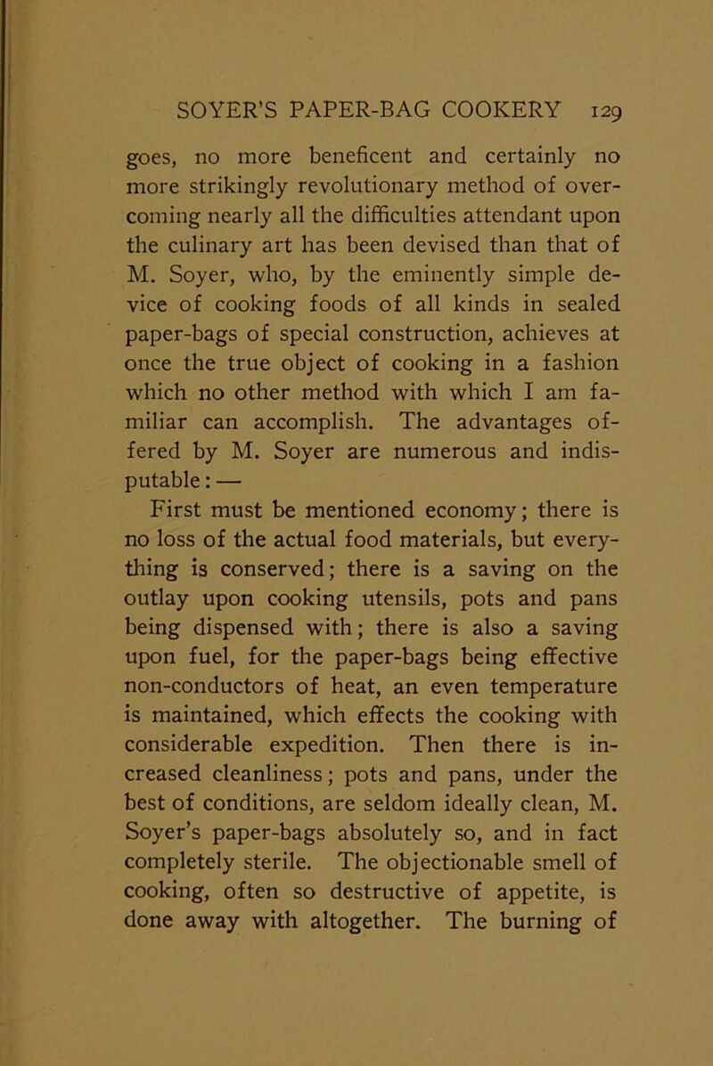 goes, no more beneficent and certainly no more strikingly revolutionary method of over- coming nearly all the difficulties attendant upon the culinary art has been devised than that of M. Soyer, who, by the eminently simple de- vice of cooking foods of all kinds in sealed paper-bags of special construction, achieves at once the true object of cooking in a fashion which no other method with which I am fa- miliar can accomplish. The advantages of- fered by M. Soyer are numerous and indis- putable : — First must be mentioned economy; there is no loss of the actual food materials, but every- thing is conserved; there is a saving on the outlay upon cooking utensils, pots and pans being dispensed with; there is also a saving upon fuel, for the paper-bags being effective non-conductors of heat, an even temperature is maintained, which effects the cooking with considerable expedition. Then there is in- creased cleanliness; pots and pans, under the best of conditions, are seldom ideally clean, M. Soyer’s paper-bags absolutely so, and in fact completely sterile. The objectionable smell of cooking, often so destructive of appetite, is done away with altogether. The burning of