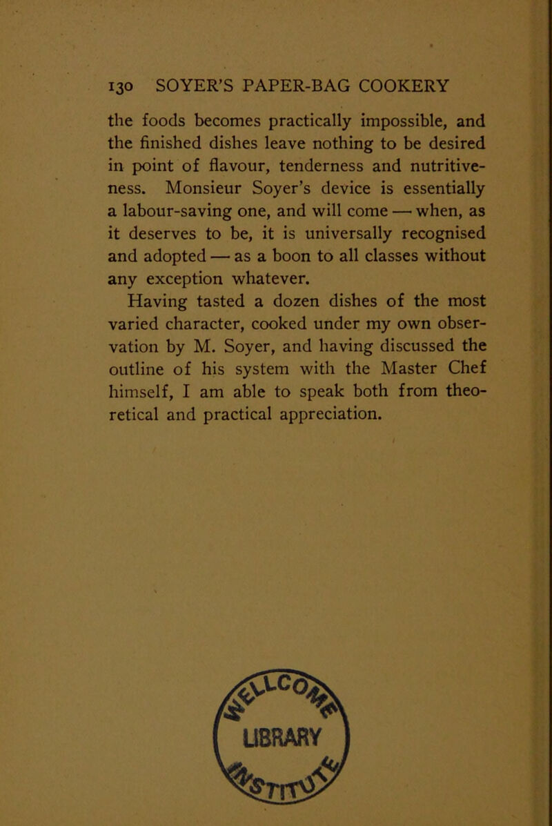 the foods becomes practically impossible, and the finished dishes leave nothing to be desired in point of flavour, tenderness and nutritive- ness. Monsieur Soyer’s device is essentially a labour-saving one, and will come — when, as it deserves to be, it is universally recognised and adopted — as a boon to all classes without any exception whatever. Having tasted a dozen dishes of the most varied character, cooked under my own obser- vation by M. Soyer, and having discussed the outline of his system with the Master Chef himself, I am able to speak both from theo- retical and practical appreciation.