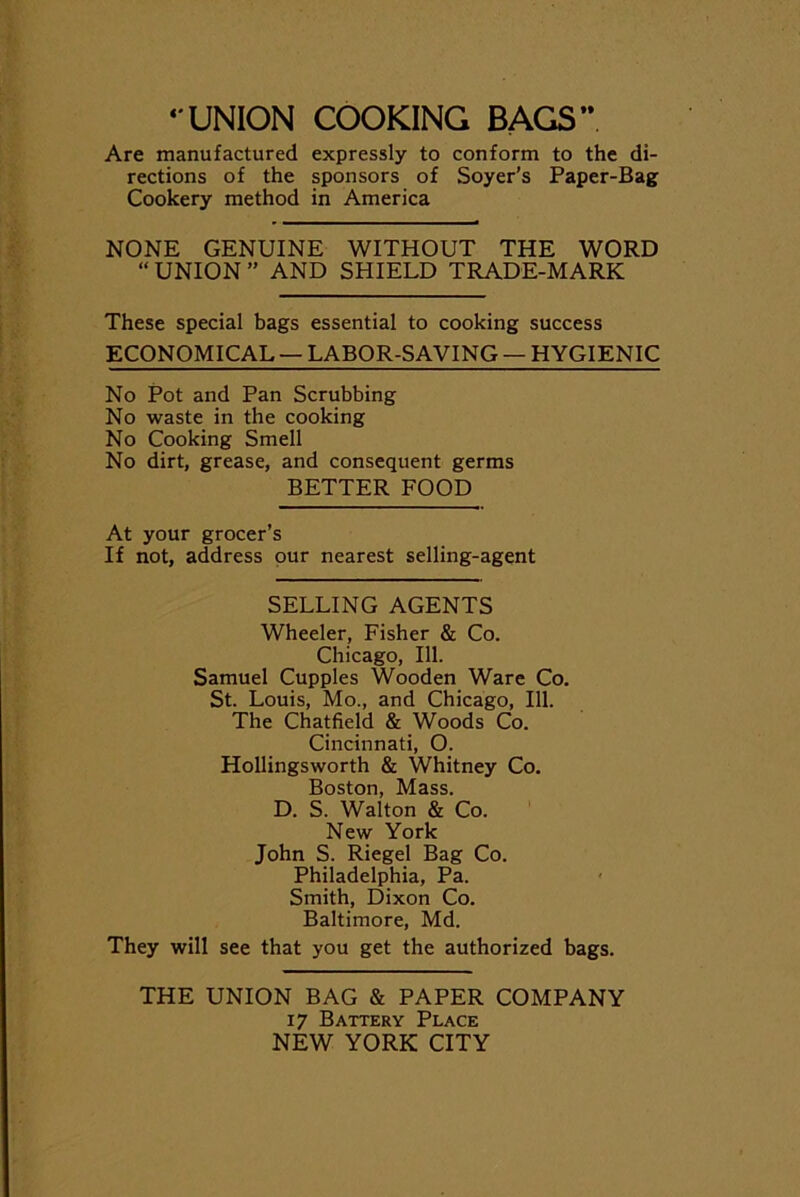 UNION COOKING BAGS” Are manufactured expressly to conform to the di- rections of the sponsors of Soyer’s Paper-Bag Cookery method in America NONE GENUINE WITHOUT THE WORD “UNION” AND SHIELD TRADE-MARK These special bags essential to cooking success ECONOMICAL — LABOR-SAVING — HYGIENIC No Pot and Pan Scrubbing No waste in the cooking No Cooking Smell No dirt, grease, and consequent germs BETTER FOOD At your grocer’s If not, address our nearest selling-agent SELLING AGENTS Wheeler, Fisher & Co. Chicago, 111. Samuel Cupples Wooden Ware Co. St. Louis, Mo., and Chicago, 111. The Chatfield & Woods Co. Cincinnati, O. Hollingsworth & Whitney Co. Boston, Mass. D. S. Walton & Co. New York John S. Riegel Bag Co. Philadelphia, Pa. Smith, Dixon Co. Baltimore, Md. They will see that you get the authorized bags. THE UNION BAG & PAPER COMPANY 17 Battery Place NEW YORK CITY