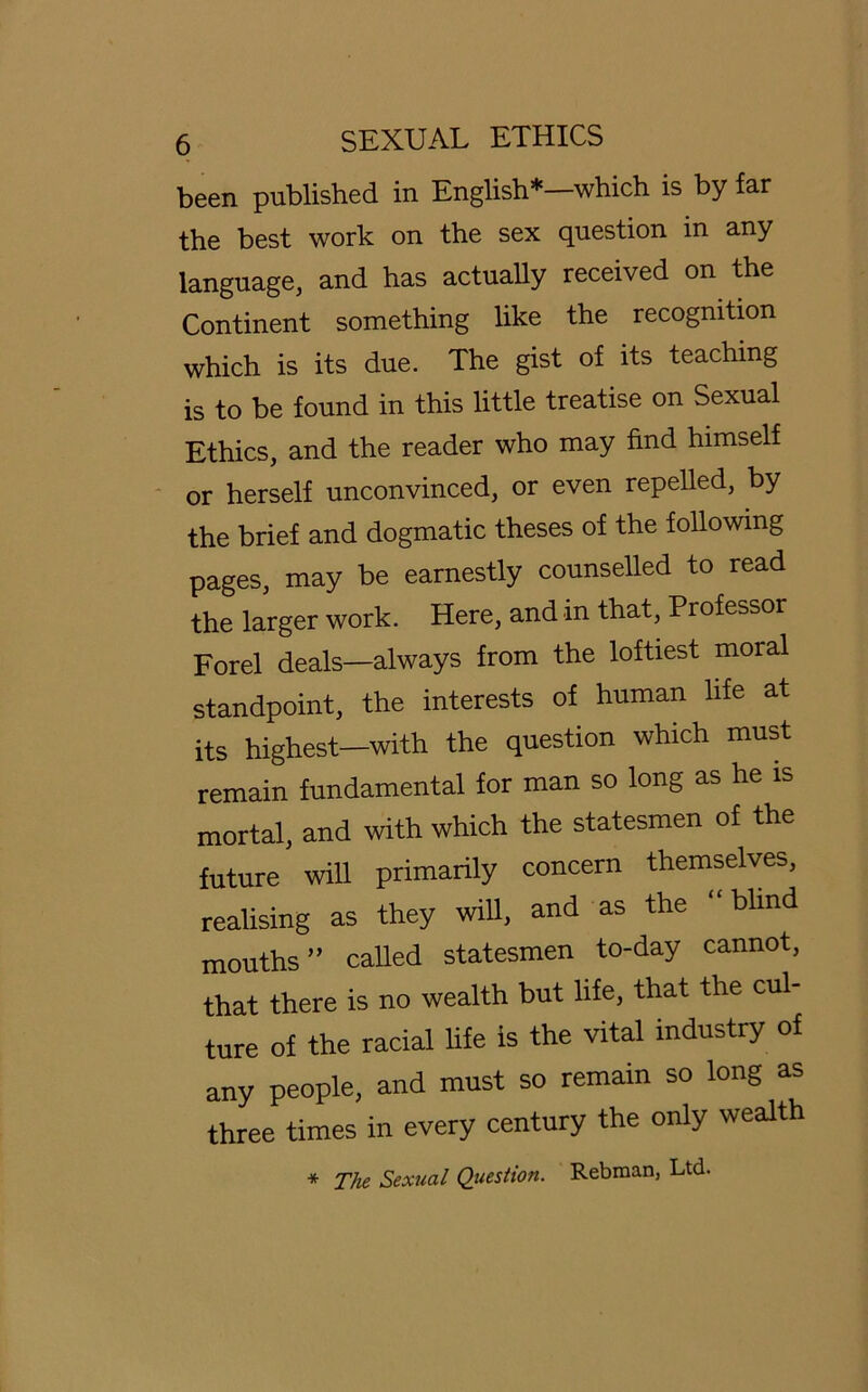 been published in English*—which is by far the best work on the sex question in any language, and has actuaüy received on the Continent something like the recogmtion which is its due. The gist of its teaching is to be fonnd in this little treatise on Sexual Ethics, and the reader who may find himself or herseif unconvinced, or even repelled, by the brief and dogmatic theses of the following pages, may be earnestly counselled to read the larger work. Here, and in that, Professor Forel deals—always from the loftiest moral standpoint, the interests of human life at its highest—with the question which must remain fundamental for man so long as he is mortal, and with which the statesmen of the future will primarily concern themselves, realising as they will, and as the “ blind mouths ” called statesmen to-day cannot, that there is no wealth but life, that the cul- ture of the racial life is the vital industry of any people, and must so remain so long as three times in every Century the only wealth * The Sexual Question. Rebman, Ltd.