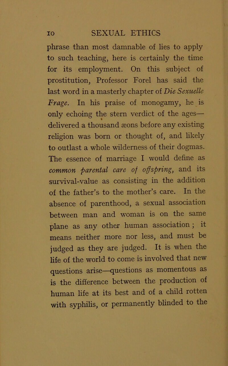 phrase than most damnable of lies to apply to such teaching, here is certainly the time for its employment. On this subject of Prostitution, Professor Forel has said the last word in a masterly chapter of Die Sexuelle Frage. In his praise of monogamy, he is only echoing the stern verdict of the ages— delivered a thousand seons before any existing religion was born or thought of, and likely to outlast a whole wildemess of their dogmas. The essence of marriage I would dehne as common parental care of offspring, and its survival-value as consisting in the addition of the father’s to the mother’s care. In the absence of parenthood, a sexual association between man and woman is on the same plane as any other human association ; it means neither more nor less, and must be judged as they are judged. It is when the life of the world to come is involved that new questions arise—questions as momentous as is the difference between the production of human life at its best and of a child rotten with syphilis, or permanently blinded to the