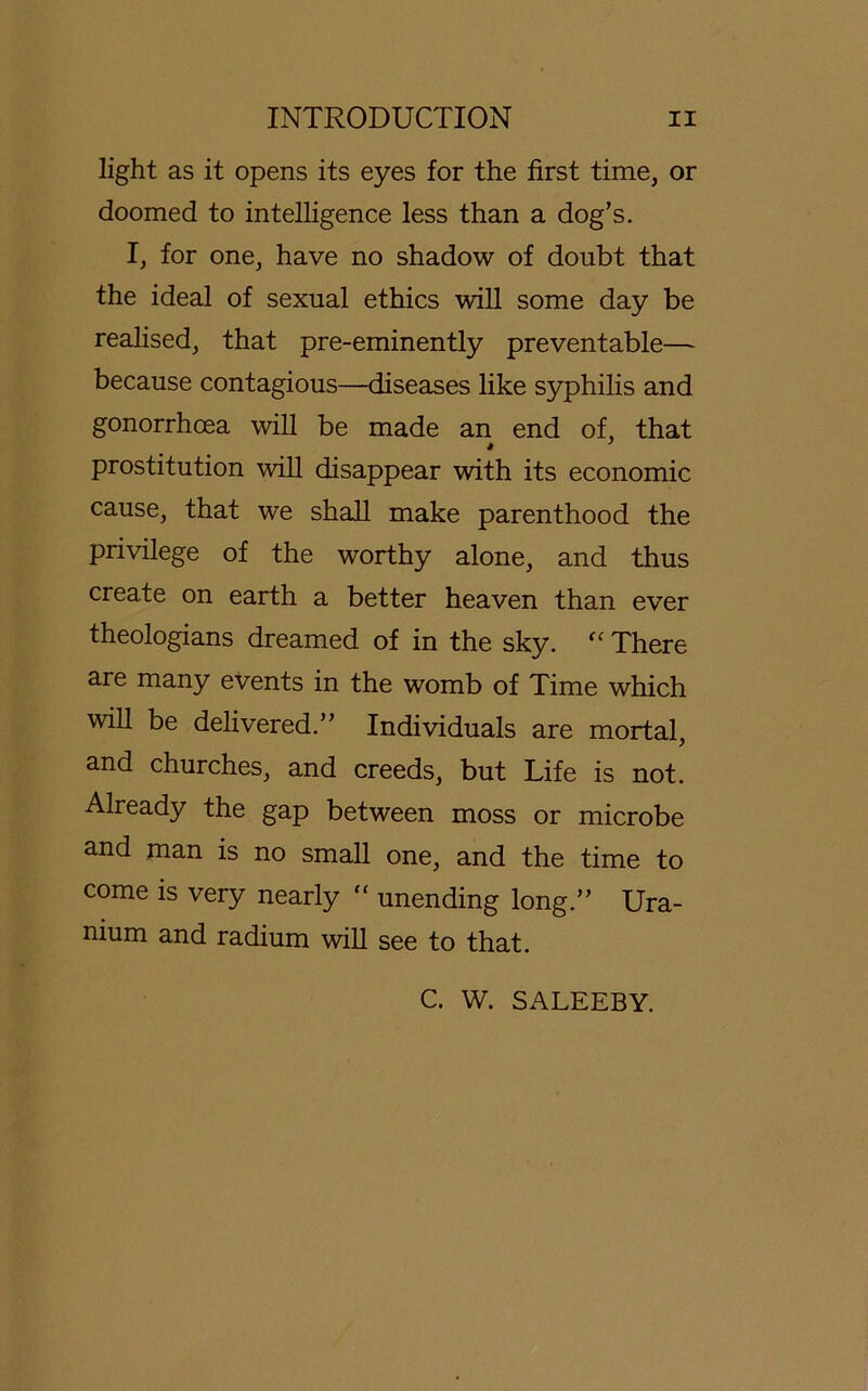 light as it opens its eyes for the first time, or doomed to intelligence less than a dog’s. I, for one, have no shadow of doubt that the ideal of sexual ethics will some day be realised, that pre-eminently preventable— because contagious—diseases like Syphilis and gonorrhoea will be made an end of, that Prostitution will disappear with its economic cause, that we shall make parenthood the privilege of the worthy alone, and thus create on earth a better heaven than ever theologians dreamed of in the sky. “ There are many events in the womb of Time which will be delivered.” Individuals are mortal, and churches, and creeds, but Life is not. Already the gap between moss or microbe and man is no small one, and the time to come is very nearly “ unending long.” Ura- nium and radium will see to that. C. W. SALEEBY.