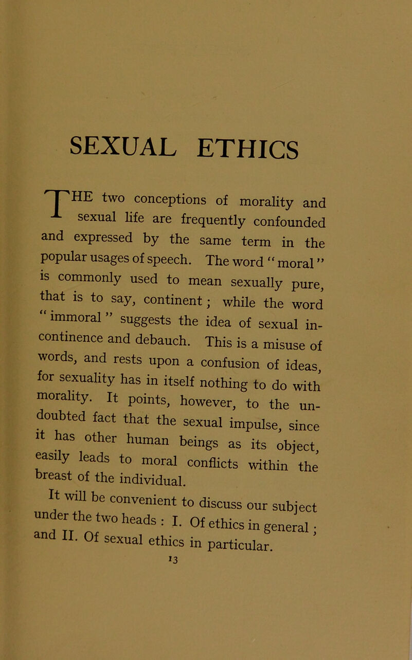 HPHE two conceptions of morality and sexual life are frequently confounded and expressed by the same term in the populär usages of speech. The word “ moral ” is commonly used to mean sexually pure, that is to say, continent; while the word “immoral ” suggests the idea of sexual in- continence and debauch. This is a misuse of words, and rests upon a confusion of ideas, for sexuality has in itself nothing to do with morality. It points, however, to the un- doubted fact that the sexual Impulse, since it has other human beings as its object easily leads to moral conflicts within the’ breast of the individual. It will be convenient to discuss our subject under the two heads • T or • and TT nr ' ' °f 6thlcs ln g^ral; and II. Qf sexual ethics in particular.