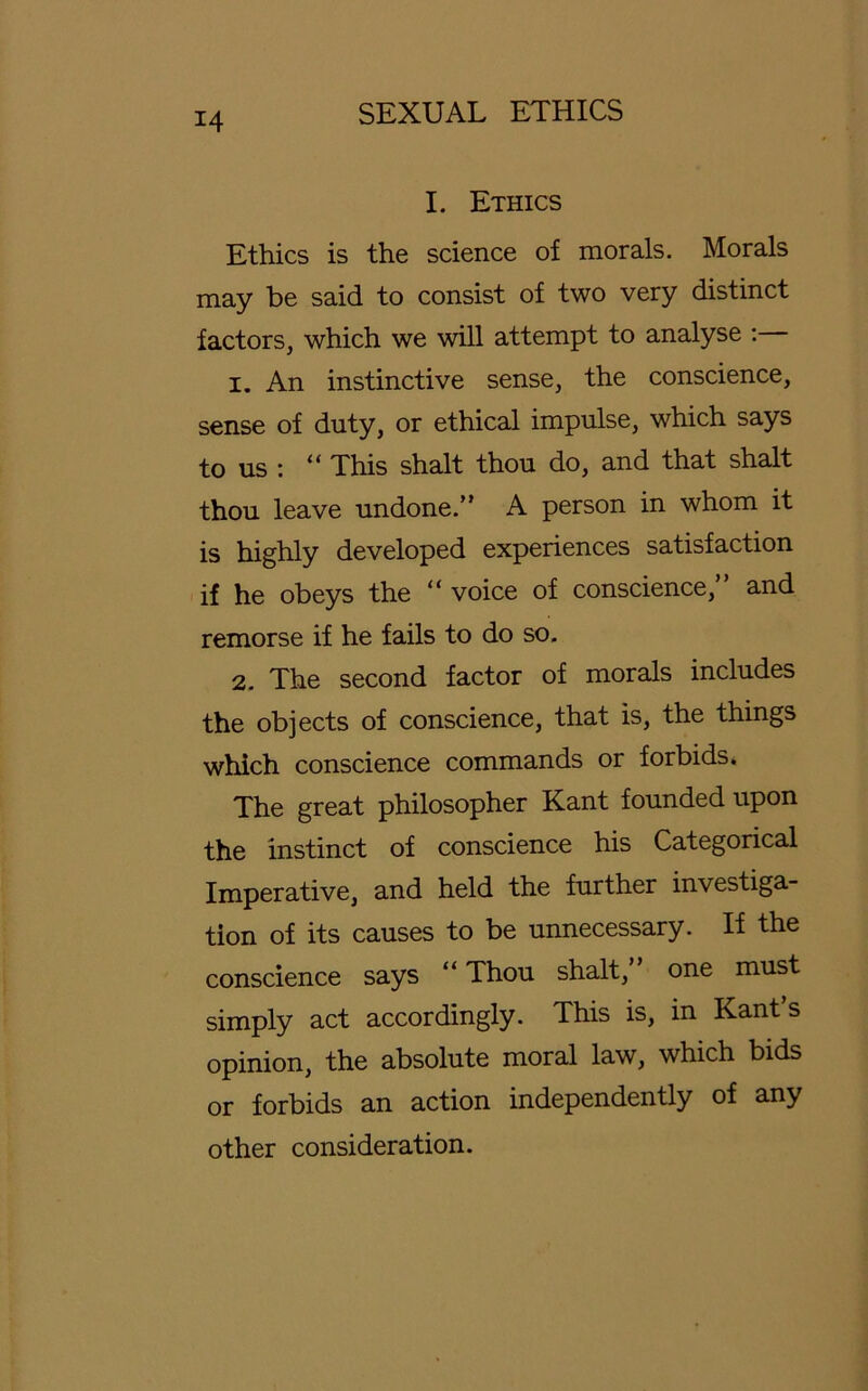 I. Ethics Ethics is the Science of morals. Morals may be said to consist of two very distinct factors, which we will attempt to analyse : 1. An instinctive sense, the conscience, sense of duty, or ethical impulse, which says to us : “ This shalt thou do, and that shalt thou leave undone.” A person in whom it is highly developed experiences satisfaction if he obeys the “ voice of conscience” and remorse if he fails to do so. 2. The second factor of morals includes the objects of conscience, that is, the things which conscience commands or forbids. The great philosopher Kant founded upon the instinct of conscience his Categorical Imperative, and held the further investiga- tion of its causes to be unnecessary. If the conscience says “ Thou shalt, one must simply act accordingly. This is, in Kant s opinion, the absolute moral law, which bids or forbids an action independently of any other consideration.