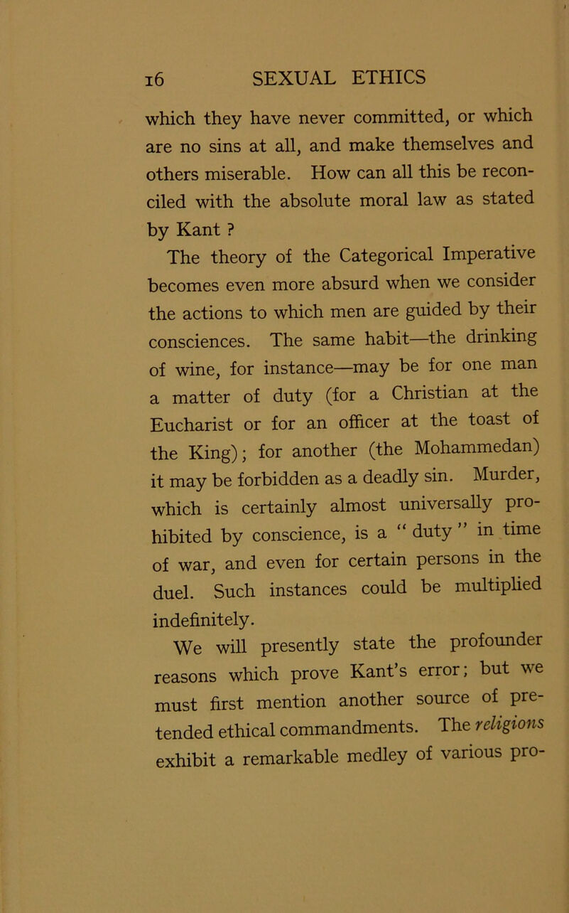 which they have never committed, or which are no sins at all, and make themselves and others miserable. How can all this be recon- ciled with the absolute moral law as stated by Kant ? The theory of the Categorical Imperative becomes even more absurd when we consider the actions to which men are guided by their consciences. The same habit—the drinking of wine, for instance—may be for one man a matter of duty (for a Christian at the Eucharist or for an officer at the toast of the King); for another (the Mohammedan) it may be forbidden as a deadly sin. Murder, which is certainly almost universally pro- hibited by conscience, is a duty ” in time of war, and even for certain persons in the duel. Such instances could be multiplied indefinit ely. We will presently state the profounder reasons which prove Kant’s error; but we must first mention another source of pre- tended ethical commandments. The religions exhibit a remarkable medley of various pro-