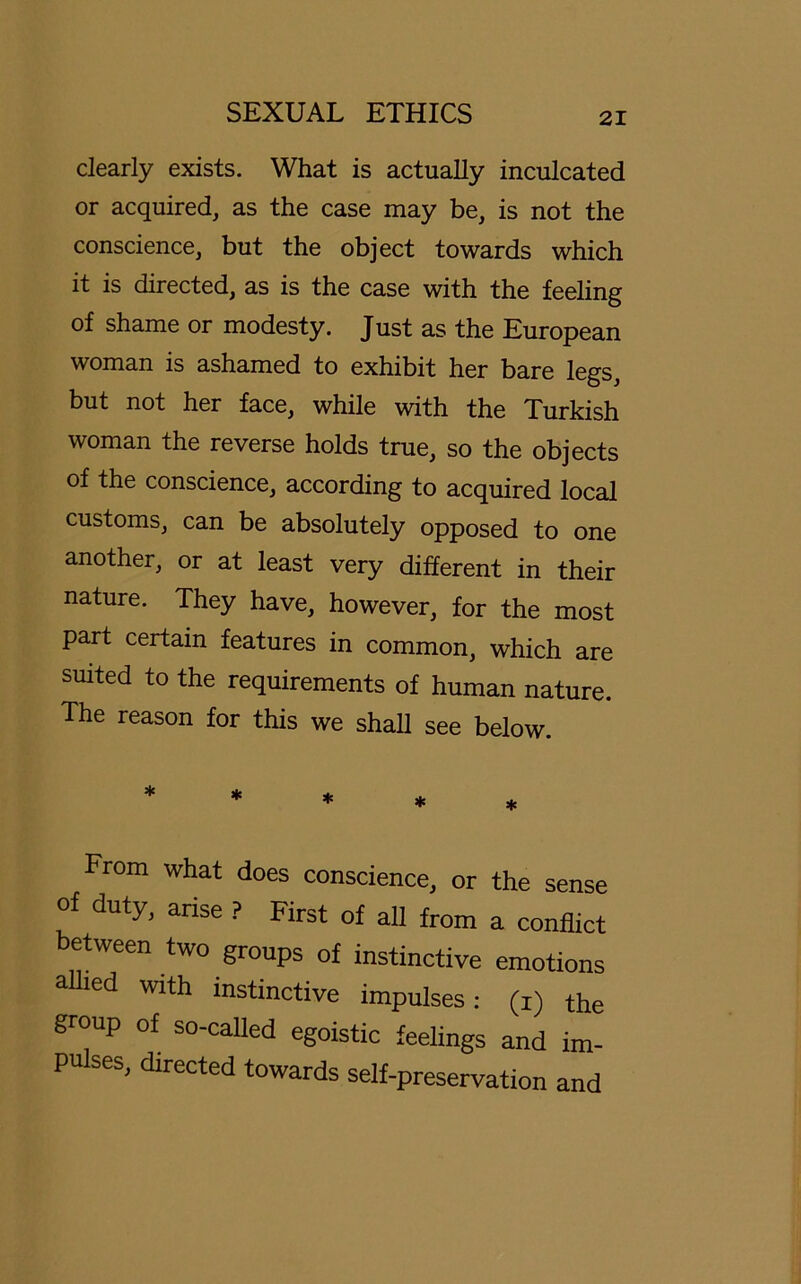 clearly exists. What is actually inculcated or acquired, as the case may be, is not the conscience, but the object towards which it is directed, as is the case with the feeling of shame or modesty. Just as the European woman is ashamed to exhibit her bare legs, but not her face, while with the Turkish woman the reverse holds true, so the objects of the conscience, according to acquired local customs, can be absolutely opposed to one another, or at least very different in their nature. They have, however, for the most part certain features in common, which are suited to the requirements of human nature. The reason for this we shall see below. From what does conscience, or the sense of duty, arise ? First of all from a conflict between two groups of instinctive emotions alhed with instinctive impulses: (i) the group of so-called egoistic feelings and im- pulses, directed towards self-preservation and