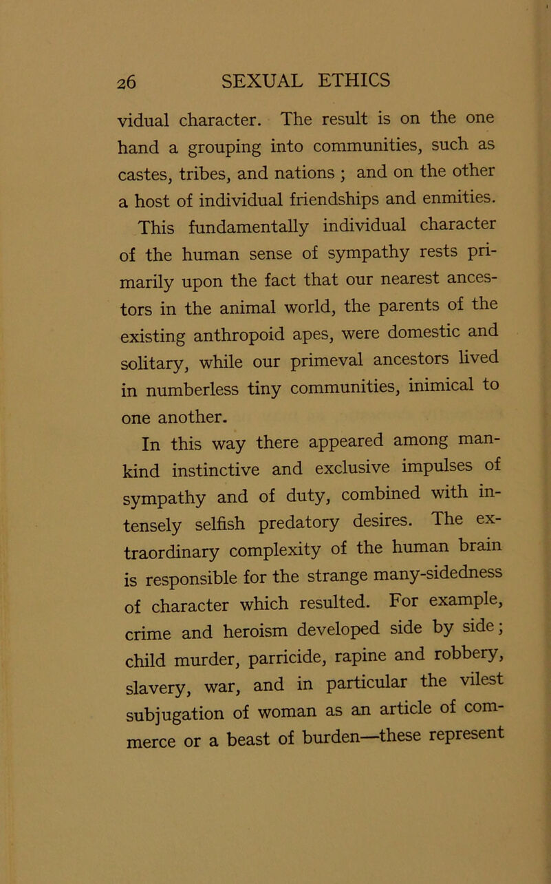 vidual character. The result is on the one hand a grouping into communities, such as castes, tribes, and nations ; and on the other a host of individual friendships and enmities. This fundamentally individual character of the human sense of sympathy rests pri- marily upon the fact that our nearest ances- tors in the animal worid, the parents of the existing anthropoid apes, were domestic and solitary, while our primeval ancestors lived in numberless tiny communities, inimical to one another. In this way there appeared among man- kind instinctive and exclusive impulses of sympathy and of duty, combined with in- tensely selfish predatory desires. The ex- traordinary complexity of the human brain is responsible for the stränge many-sidedness of character which resulted. For example, crime and heroism developed side by side; child murder, parricide, rapine and robbery, slavery, war, and in particular the vilest subjugation of woman as an article of com- merce or a beast of bürden—these represent