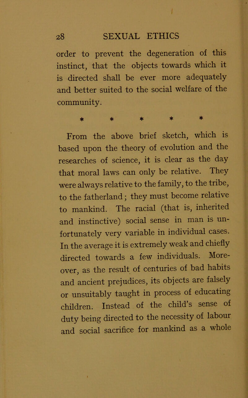 I 28 SEXUAL ETHICS Order to prevent the degeneration of this instinct, that the objects towards which it is directed shall be ever more adequately and better suited to the social welfare of the community. ***** From the above brief sketch, which is based upon the theory of evolution and the researches of Science, it is clear as the day that moral laws can only be relative. They were always relative to the family, to the tribe, to the fatherland; they must become relative to mankind. The racial (that is, inherited and instinctive) social sense in man is un- fortunately very variable in individual cases. In the average it is extremely weak and chiefly directed towards a few individuals. More- over, as the result of centuries of bad habits and ancient prejudices, its objects are falsely or unsuitably taught in process of educating children. Instead of the child’s sense of duty being directed to the necessity of labour and social sacrifi.ee for mankind as a whole