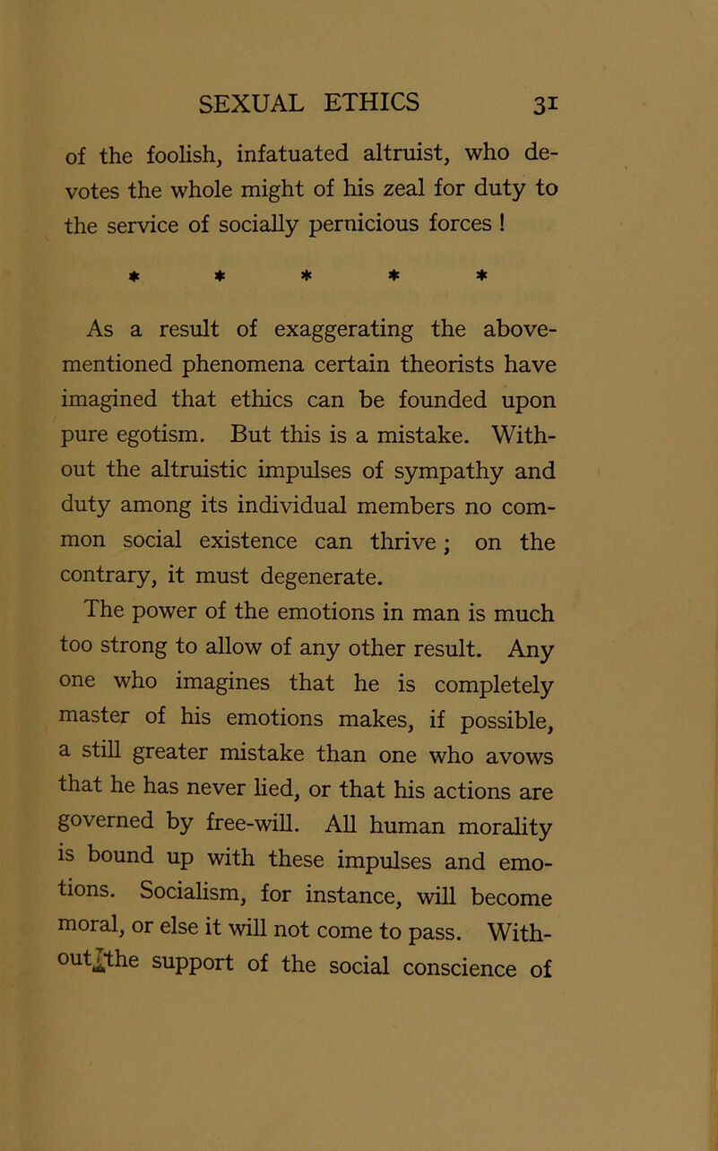 of the foolish, infatuated altruist, who de- votes the whole might of his zeal for duty to the service of socially pernicious forces ! * * * * * As a result of exaggerating the above- mentioned phenomena certain theorists have imagined that ethics can be founded upon pure egotism. But this is a mistake. With- out the altruistic impulses of sympathy and duty among its individual members no com- mon social existence can thrive; on the contrary, it must degenerate. The power of the emotions in man is much too strong to allow of any other result. Any one who imagines that he is completely master of his emotions makes, if possible, a still greater mistake than one who avows that he has never lied, or that his actions are governed by free-will. All human morality is bound up with these impulses and emo- tions. Socialism, for instance, will become moral, or eise it will not come to pass. With- outjjthe Support of the social conscience of