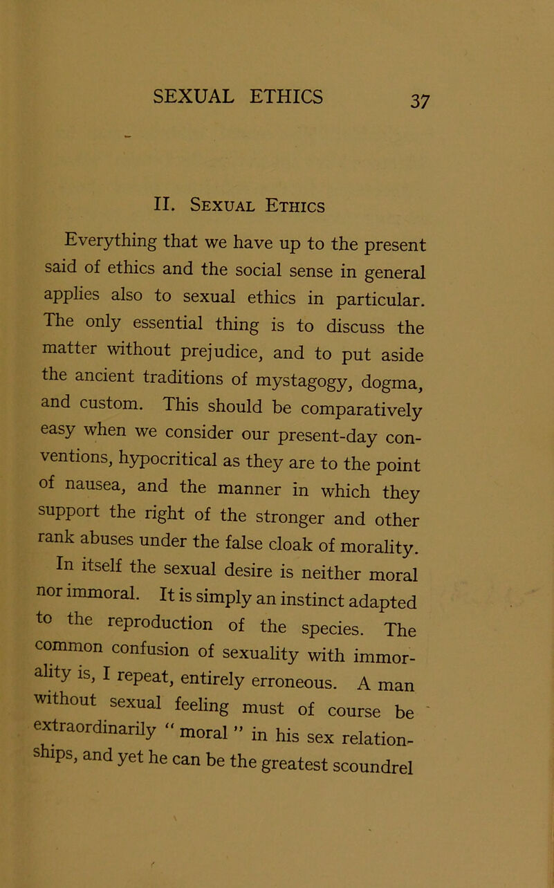 II. Sexual Ethics Everything that we have up to the present said of ethics and the social sense in general applies also to sexual ethics in particular. The only essential thing is to discuss the matter without prejudice, and to put aside the ancient traditions of mystagogy, dogma, and custom. This should be comparatively easy when we consider our present-day con- ventions, hypocritical as they are to the point of nausea, and the manner in which they support the right of the stronger and other rank abuses under the false cloak of morality. In itself the sexual desire is neither moral nor immoral. It is simply an instinct adapted to the reproduction of the species. The common confusion of sexuality with immor- ality is, I repeat, entirely erroneous. A man without sexual feeling must of course be extraordinarily “ moral ” in his sex relation- s ips, and yet he can be the greatest scoundrel