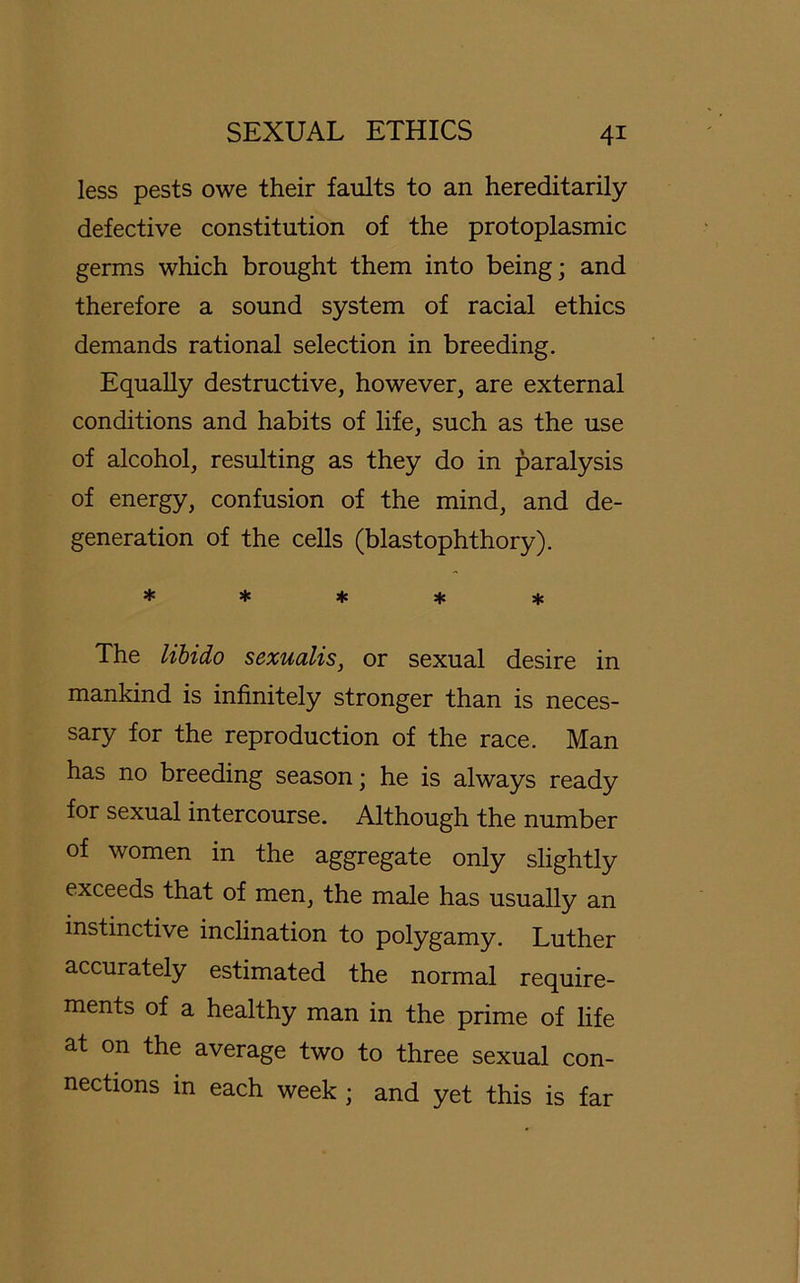 less pests owe their faults to an hereditarily defective Constitution of the protoplasmic germs which brought them into being; and therefore a sound System of racial ethics demands rational selection in breeding. Equally destructive, however, are external conditions and habits of life, such as the use of alcohol, resulting as they do in paralysis of energy, confusion of the mind, and de- generation of the cells (blastophthory). ***** The libido sexualis, or sexual desire in mankind is infinitely stronger than is neces- sary for the reproduction of the race. Man has no breeding season; he is always ready for sexual intercourse. Although the number of women in the aggregate only slightly exceeds that of men, the male has usually an instinctive inclination to polygamy. Luther accurately estimated the normal require- ments of a healthy man in the prime of life at on the average two to three sexual Con- nections in each week ; and yet this is far