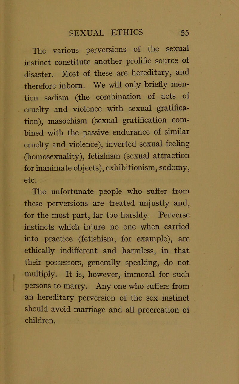 The various perversions of the sexual instinct constitute another prohfic source of disaster. Most of these are hereditary, and therefore inbom. We will only briefly men- tion sadism (the combination of acts of cruelty and violence with sexual gratifica- tion), masochism (sexual gratification com- bined with the passive endurance of similar cruelty and violence), inverted sexual feeling (homosexuality), fetishism (sexual attraction for inanimate objects), exhibitionism, sodomy, etc. The unfortunate people who suffer from these perversions are treated unjustly and, for the most part, far too harshly. Perverse instincts which injure no one when carried into practice (fetishism, for example), are ethically indifferent and harmless, in that their possessors, generally speaking, do not multiply. It is, however, immoral for such persons to marry. Any one who suffers from an hereditary perversion of the sex instinct should avoid marriage and all procreation of children.