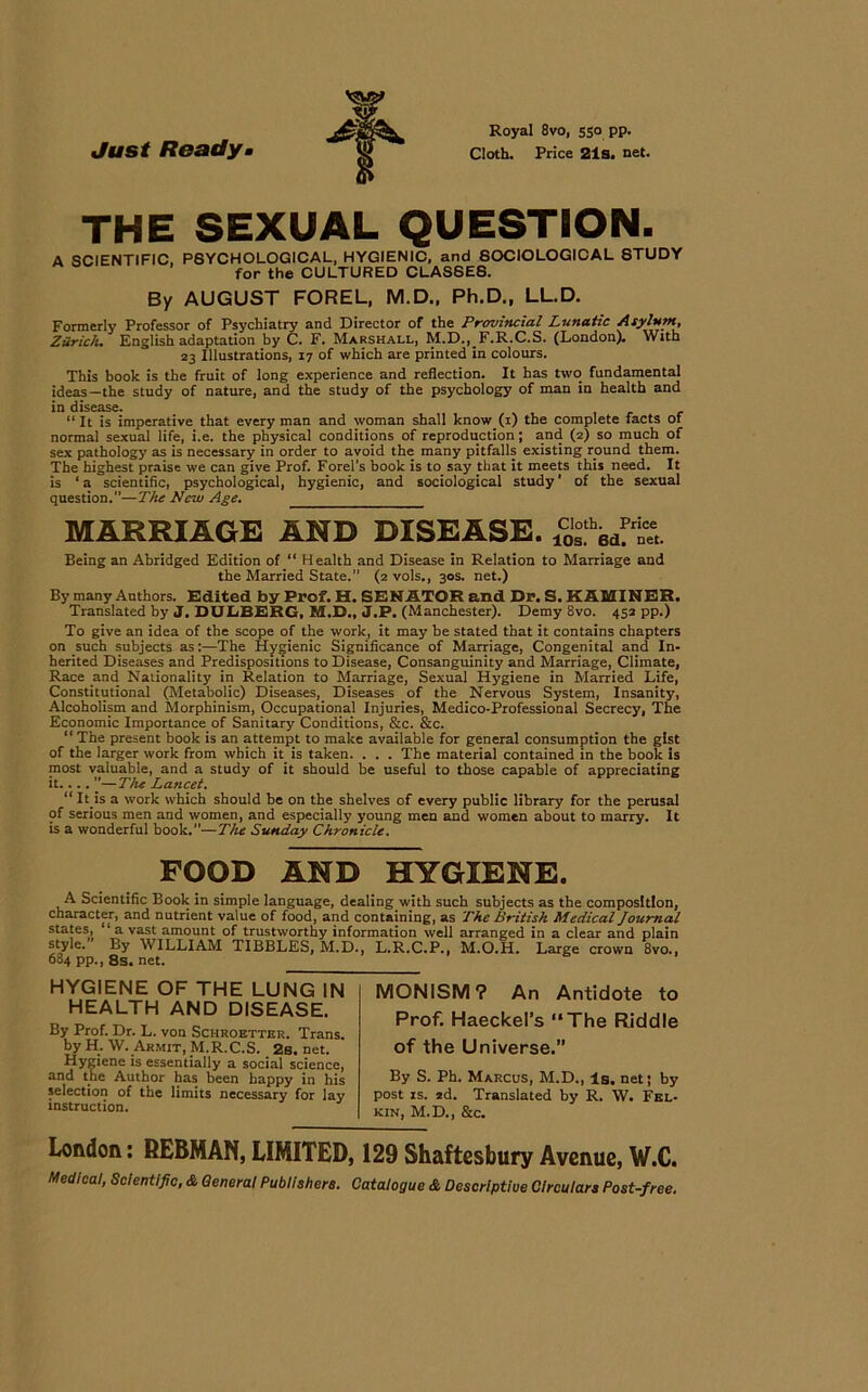 Just Ready Royal 8vo, 550 PP- Cloth. Price 21s. net. THE SEXUAL QUESTION. A SCIENTIFIC, P6YCHOLOGICAL, HYGIENIC, and SOCIOLOGICAL STUDY for the CULTURED CLASSES. By AUGUST FOREL, M.D., Ph.D., LL.D. Formerly Professor of Psychiatry and Director of the Provincial Lunatic Asyhttn, Zürich* English adaptation by C. F. Marshall, M.D., F.R.C.S. (London). With 23 Illustrations, 17 of which are printed in colours. This book is the fruit of long experience and reflection. It has two fundamental ideas—the study of nature, and the study of the psychology of man in health and in disease. “It is imperative that every man and woman shall know (1) the complete facts of normal sexual life, i.e. the physical conditions of reproduction; and (2) so much of sex pathology as is necessary in Order to avoid the many pitfalls existing round them. The highest praise we can give Prof. Forel’s book is to say that it meets this need. It is ‘a scientific, psychological, hygienic, and sociological study' of the sexual question.”—The New Age. MARRIAGE ÄND DISEASE. SfÄ Being an Abridged Edition of “ Health and Disease in Relation to Marriage and the Married State.” (2 vols., 30s. net.) By many Authors. Edited by Prof. H. SENATOR and Dr. S. KÄMINER. Translated by J. DUbBERG, M.D., J.P. (Manchester). Demy 8vo. 452 pp.) To give an idea of the scope of the work, it may be stated that it contains chapters on such subjects as:—The Hygienic Significance of Marriage, Congenital and In- herited Diseases and Predispositions to Disease, Consanguinity and Marriage, Climate, Race and Nationality in Relation to Marriage, Sexual Hygiene in Married Life, Constitutional (Metabolie) Diseases, Diseases of the Nervous System, Insanity, Alcoholism and Morphinism, Occupational Injuries, Medico-Professional Secrecy, The Economic Importance of Sanitary Conditions, &c. &c. “ The present book is an attempt to make available for general consumption the gist of the larger work from which it is taken. . . . The material contained in the book is most valuable, and a study of it should be useful to those capable of appreciating it.... ”—The Lancet. “ It is a work which should be on the shelves of every public library for the perusal of serious men and women, and especially young men and women about to marry. It is a wonderful book.—The Sunday Chronicle. FOOD AND HYGIENE. A Scientific Book in simple language, dealing with such subjects as the composltlon, character, and nutrient value of food, and containing, as The British Medical Journal States, 1 a vast amount of trustworthy Information well arranged in a clear and plain Style. By WILLIAM TIBBLES, M.D., L.R.C.P., M.O.H. Large Crown 8vo., 684 pp., 8s. net. HYGIENE OF THE LUNG IN HEALTH AND DISEASE. By Prof. Dr. L. von Schroetter. Trans, by H. W. Armit, M.R.C.S. 2s. net. Hygiene is essentially a social Science, and the Author has been happy in his selection of the limits necessary for lay Instruction. MONISM? An Antidote to Prof. HaeckePs ‘‘The Riddle of the Universe.” By S. Ph. Marcus, M.D., ls. net; by post is. 2d. Translated by R. W. Fel- kin, M.D., &c. London: REBMAN, LIMITED, 129 Shaftesbury Avenue, W.C.