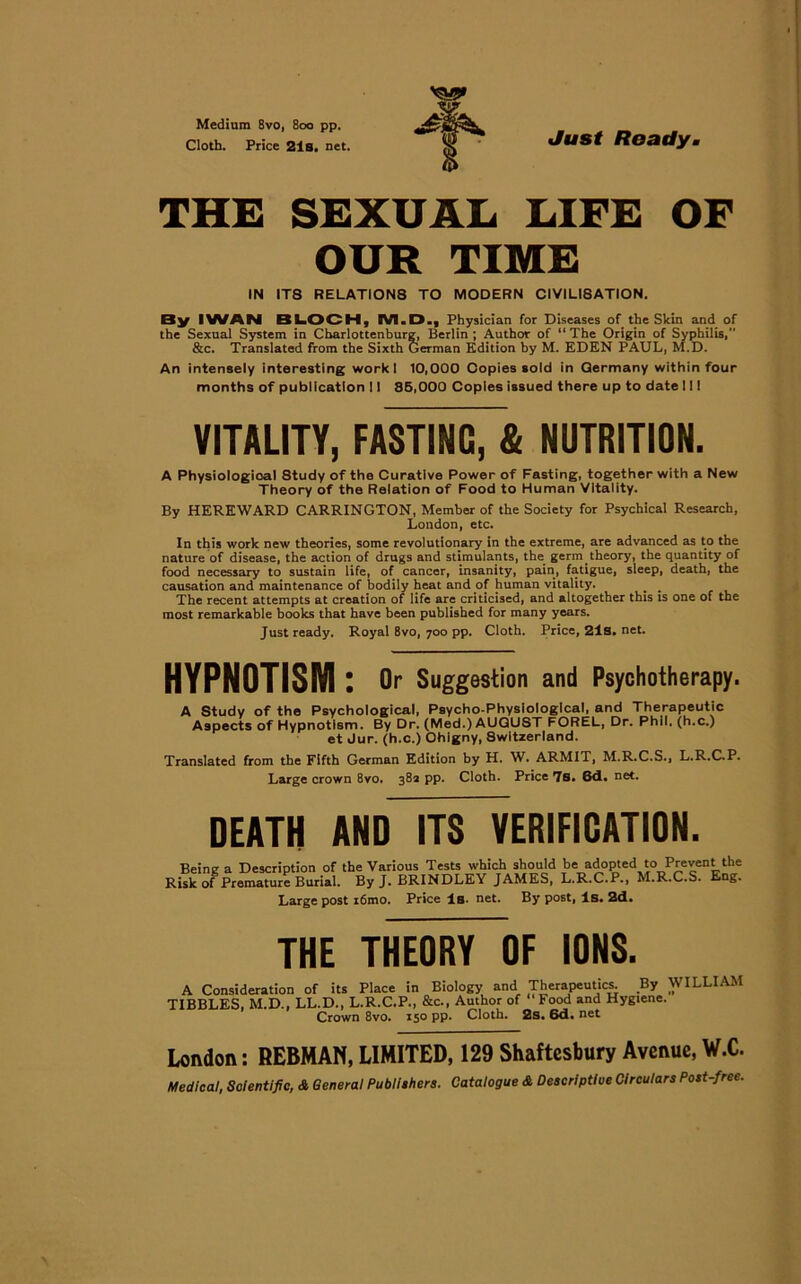 Medium 8vo, 800 pp. Cloth. Price 21s. net. Just Ready THE SEXUAL LIFE OF OUR TIME IN IT8 RELATION8 TO MODERN CIVILI8ATION. By IWAN BLOCH, IVI.D., Physician for Diseases of the Skin and of the Sexual System in Cbarlottenburg, Berlin ; Author of “ The Origin of Syphilis, &c. Translated from the Sixth German Edition by M. EDEN PAUL, M.D. An intensely interesting workl 10,000 Copies sold in Germany within four months of publicatlon 11 85,000 Coples issued there up to date 111 VITALITY, FASTING, & NUTRITION. A Physiological Study of the Curative Power of Fasting, together with a New Theory of the Relation of Food to Human Vltality. By HEREWARD CARRINGTON, Member of the Society for Psychical Research, London, etc. In this work new theories, some revolutionary in the extreme, are advanced as to the nature of disease, the action of drugs and stimulants, the germ theory, the quantity of food necessary to sustain life, of cancer, insanity, pain, fatigue, sleep, death, the causation and maintenance of bodily heat and of human vitality. The recent attempts at creation of life are criticised, and altogether this is one of the most remarkable books that have been published for many years. Just ready. Royal 8vo, 700 pp. Cloth. Price, 21s. net. HYPNOTISM: Or Suggestion and Psychotherapy. A Study of the Psychological, Psycho-Physlologlcal, and Therapeutic Aspects of Hypnotlsm. By Dr. (Med.) AUGUST FOREL, Dr. Phil, (h.c.) et Jur. (h.c.) Ohigny, 8witzerland. Translated from the Fifth German Edition by H. W. ARMIT, M.R.C.S., L.R.C.P. Large crown 8vo. 382 pp. Cloth. Price 7s. 6d. net. DEATH AND ITS VERIFICATION. Being a Description of the Various Tests which should be adopted to Prevent the Risk of Premature Burial. ByJ. BRINDLEY JAMES, L.R.C.P., M.R.C.S. Eng. Large post i6mo. Price is- net. By post, ls. 2d. THE THEORY OF IONS. A Consideration of its Place in Biology and Therapeutics. By WILLIAM TIBBLES, M.D., LL.D., L.R.C.P., &c., Author of Food and Hygiene. Crown 8vo. 150 pp. Cloth. 2s. 6d. net London: REBMAN, LIMITED, 129 Shaftesbury Avenue, W.C.