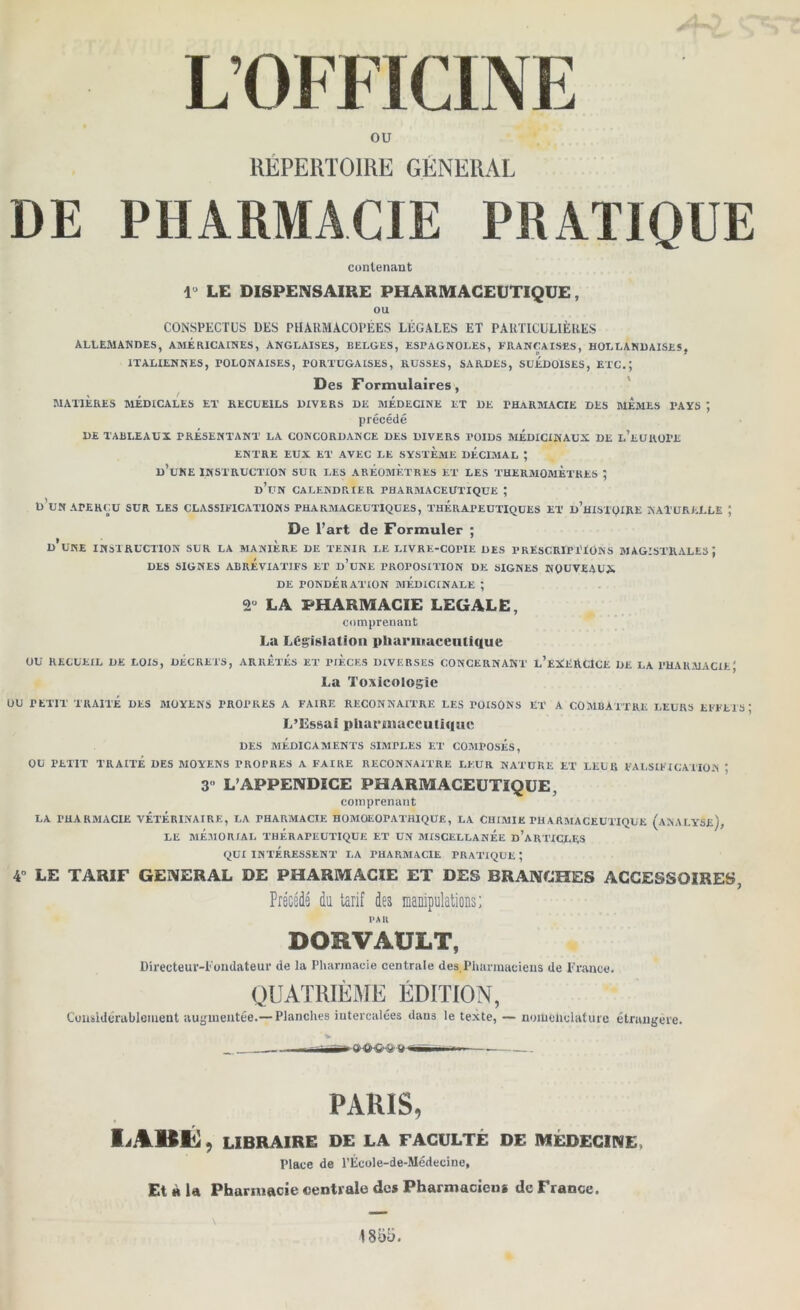 L’OFFICINE ou RÉPERTOIRE GENERAL DE PHARMACIE PRATIQUE contenant lü LE DISPENSAIRE PHARMACEUTIQUE, ou CONSPECTUS DES PHARMACOPÉES LÉGALES ET PARTICULIÈRES ALLEMANDES, AMERICAINES, ANGLAISES, BELGES, ESPAGNOLES, FRANÇAISES, HOLLANDAISES, ITALIENNES, POLONAISES, PORTUGAISES, RUSSES, SARDES, SUEDOISES, ETC.; Des Formulaires, MATIÈRES MÉDICALES ET RECUEILS DIVERS DE MEDECINE ET DE PHARMACIE DES MEMES PAYS , précédé DE TABLEAUX PRESENTANT LA CONCORDANCE DES DIVERS POIDS MEDICINAUX DE l’eUUOPE ENTRE EUX ET AVEC LE SYSTEME DECIMAL ; D’UNE INSTRUCTION SUR LES AREOMETRES ET LES THERMOMETRES ; d’un CALENDRIER PHARMACEUTIQUE ; D UN APERÇU SUR LES CLASSIFICATIONS PHARMACEUTIQUES, THERAPEUTIQUES ET d’hISTQIRE NATURELLE J De l’art de Formuler ; d’une INSTRUCTION SUR LA MANIERE DE TENIR LE LIVRE-COPIE DES PRESCRIPTIONS MAGISTRALES J DES SIGNES ABRÉVIATIFS ET d’uNE PROPOSITION DE SIGNES NOUVEAUX DE rONDÉRATION MEDICINALE ; 2° LA PHARMACIE LEGALE, comprenant La Législation pharmaceutique OU RECUEIL DE LOIS, DECRETS, ARRETES ET PIECES IHVEBSES CONCERNANT L’EXERCICE DE LA PHARMACIE J La Toxicologie OU PETIT TRAITÉ DES MOYENS PROPRES A FAIRE RECONNAITRE LES POISONS ET A COMBATTRE LEURS EFFETS; L’Essai pharmaceutique DES MÉDICAMENTS SIMPLES ET COMPOSÉS, OU PETIT TRAITÉ DES MOYENS PROPRES A FAIRE RECONNAITRE LEUR NATURE ET LEUR FALSIFICATION * 3° L’APPENDICE PHARMACEUTIQUE, comprenant LA PHARMACIE VÉTÉRINAIRE, LA PHARMACIE HOMOEOPATHIQUE, LA CHIMIE PHARMACEUTIQUE (ANALYSE), LE MÉMORIAL THÉRAPEUTIQUE ET UN MISCEULANÉE d’aRTICLES QUI INTÉRESSENT LA PHARMACIE PRATIQUE ; 4 LE TARIF GENERAL DE PHARMACIE ET DES BRANCHES ACCESSOIRES, Précédé da tarif des manipulations; PAU DORVAULT, Directeur-Fondateur de la Pharmacie centrale des,Pharmaciens de France. QUATRIÈME ÉDITION, Considérablement augmentée.— Planches intercalées dans le texte, — nomenclature étrangère. -fc - • n—- '•* ^ ^ ■'  - - — PARIS, LiBÉ, LIBRAIRE DE LA FACULTÉ DE MÉDECINE, Place de l’École-de-Médecine, Et à la Pharmacie centrale des Pharmaciens de France.