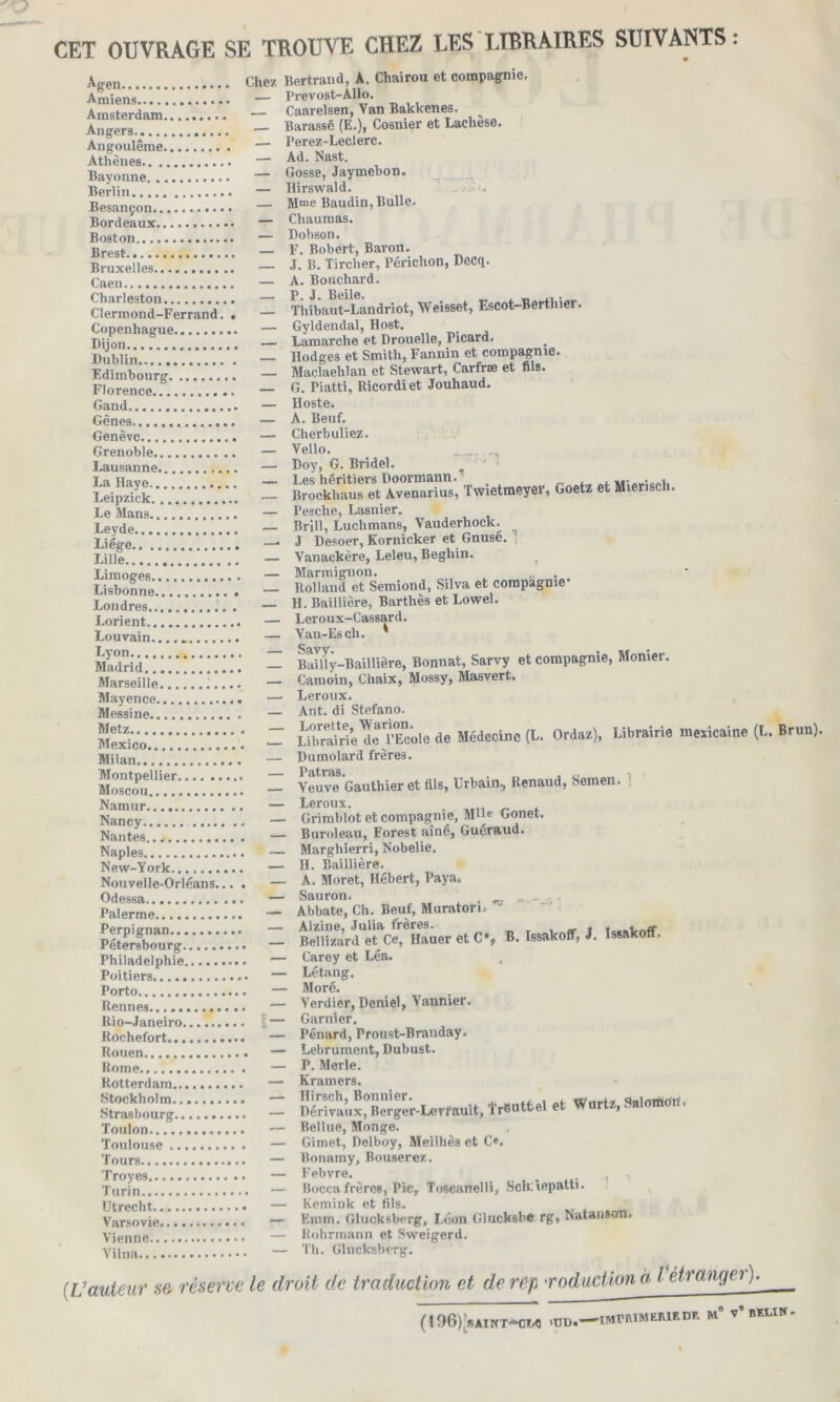 CET OUVRAGE SE TROUVE CHEZ LES LIBRAIRES SUIVANTS : Agen Chez Bertrand, A. Chairou et compagnie, Amiens ! .... — Prevost-AUo. Amsterdam.V.‘ - Caarelsen, Van Bakkenes. Angers — Barassé (E.), Cosmer et Lachese. Angoulême — Perez-Leclerc. Athènes — Nast. Bayonne — Gosse> Jaymebon. Berlin. — Hirswald. . Besançon.'.'.— Mme Baudin, Bulle. Bordeaux • — Chaumas. Boston — Dobson. Brest — F- Bobert, Baron. Bruxelles:.*.*.':.*.'.*... — J- B. Tircher, Périchon, Decq. Caen i..!!.. — A. Bouchard. Charleston — P. J. Beile. uerthier Clermond-Ferrand. . — Thibaut-Landnot, Weisse , Copenhague — Gyldendal, Host. Dijon. .. — Lamarche et Drouelle, Picard. Dublin — Hodges et Smith, Fannin et compagnie. Edimbourg  . . — Maclaehlan et Stewart, Carfræ et fils. Florence..”...*.* — G. Piatti, Ricordiet Jouhaud. Gand............... — Hoste. Gênes — A. Beuf. Genève — Cherbuliez. Grenoble — Vello. _ Lausanne — Doy, G. Bridel. ,, SS: = isSSSSX'Œ; t**-*.. « »**. Le Mans — Pesche, Lasnier. Leyde — Brill, Luchmans, Vauderhock^ Liège. : *. . '. '. '. '. . .. . *. . — J Desoer, Kornicker et Gnuse. Lille.... — Vanackère, Leleu, Beghin. Limoo-ps . •— M arm i gnon. , Lisbonne'.*.'.'  — Rolland et Semiond, Silva et compagnie1 Londres.......— H. Baillière, Barthès et Lowel. Lorient — Leroux-Cassard. Louvain.. _ — Van-Esch. Madrid : ‘ ; : ; : : — Bailly-Baillière, Bonnat, Sarvy et compagnie, Monier. Marseille.. i i i i — Camoin, Chaix, Mossy, Masvert. Mayence — Leroux. Messine — Ant. di Stefano. : - uE&îlS*». il. mm, uimM. motaii» «u»»«>• Milan..*:.'. .':.'.'.'.*... — Dumolard frères. Moscou!!1?!^ - VeuTe Gauthier et fils, Urbain, Renaud, Semen. ; Namur — Leroux. . - „f Nancy — Grimblot et compagnie, Mlle Gonet. Nantes ....... — Buroleau, Forest aîné, Guéraud. Naples......*...*.*..’.. — Marghierri, Nobelie. New-York — H. Baillière. Nouvelle-Orléans... . — A. Moret, Hébert, Paya» Odessa — Sauron. • Palerme — Abbate, Ch. Beuf, Muraton» - £S£Î?(mS« « c», ». >■ <«*•»• Philadelphie — Carey et Léa. Poitiers — Letang. Porto — Moré. s Rennes — Verdier, Demel, Vannier. Rio-Janeiro I — Garnier. Rochefort — Pénard, Proust-Branday. Rouen — Lebrument, Dubust. Rome...'.*..’..*.*..... — P. Merle. Rotterdam — Kramers. Stockholm — Hirsch, Bonnier. «/urtz Salotfion, Strasbourg — Dérivaux, Berger-Lerfault, îrButtel et > > Toulon — Bellue, Monge. Toulouse — Gimet, Delboy, Meîlhès et C«. Tours.. — Bonamy, Bouserez. Troyes — l’ebvre. , Turin — Boccafrères, Pic, Toscanelli, bcn:iepatti. Utreclit — Kemink et fils. Varsovie — Emm. Glucksberg, Léon Glucksbe rg, Natanson. Vîpnne .... — Rohrmann et Sweigerd. VUna.; ... - Th. Glucksberg. (L'auteur s& réserve le droit de traduction et de rep 'roduction à I étrangei ). (t06);SAINT*CM ,UD.—IMPIUMERIED* M° v’bELIN.