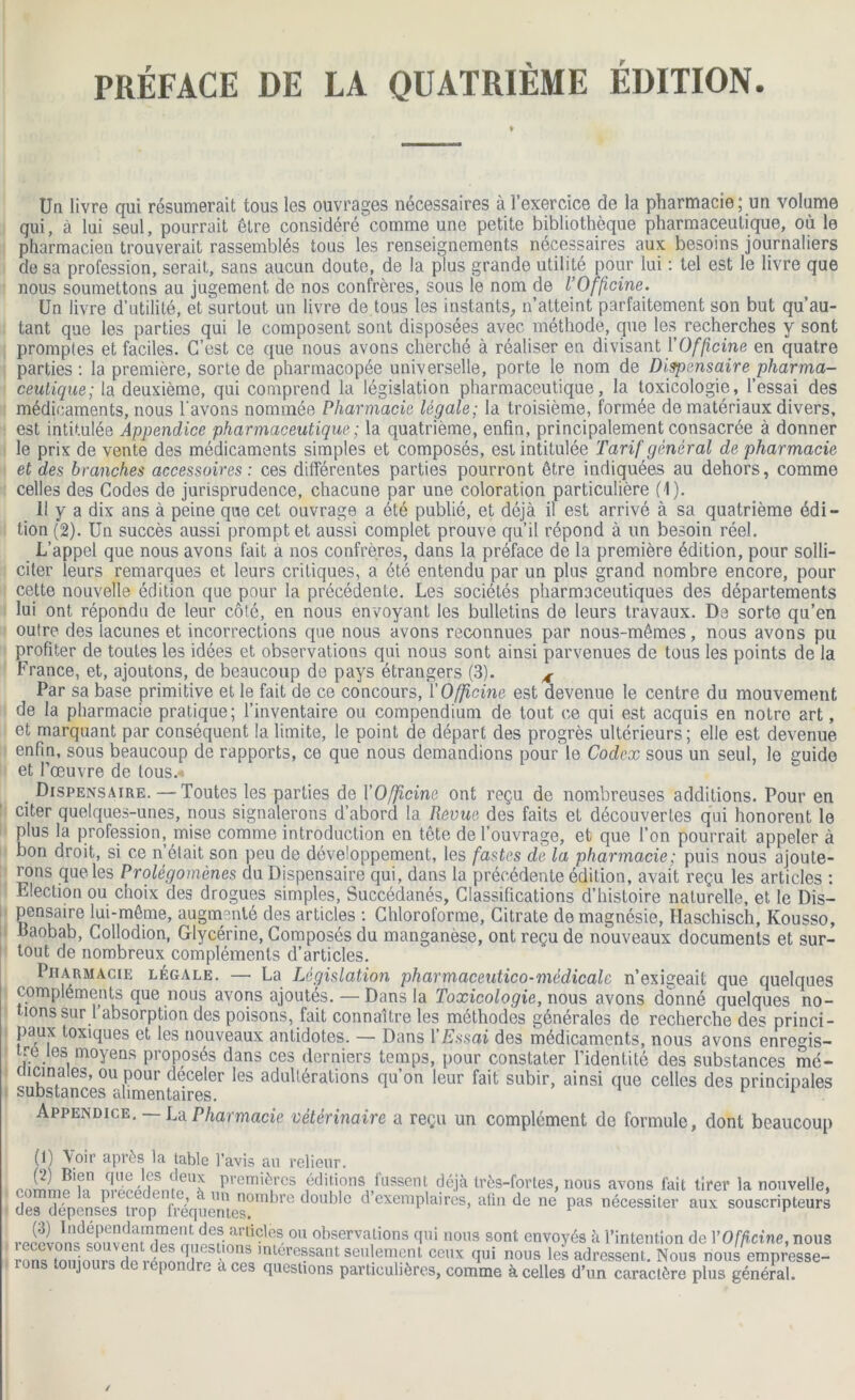 PRÉFACE DE LA QUATRIÈME ÉDITION ♦ Un livre qui résumerait tous les ouvrages nécessaires à l’exercice de la pharmacie; un volume qui, à lui seul, pourrait être considéré comme une petite bibliothèque pharmaceutique, où le pharmacien trouverait rassemblés tous les renseignements nécessaires aux besoins journaliers de sa profession, serait, sans aucun doute, de la plus grande utilité pour lui : tel est le livre que nous soumettons au jugement de nos confrères, sous le nom de l’Officine. Un livre d’utilité, et surtout un livre de tous les instants, n’atteint parfaitement son but qu’au- tant que les parties qui le composent sont disposées avec méthode, que les recherches y sont promptes et faciles. C’est ce que nous avons cherché à réaliser en divisant l'Officine en quatre parties: la première, sorte de pharmacopée universelle, porte le nom de Dispensaire pharma- ceutique; la deuxième, qui comprend la législation pharmaceutique, la toxicologie, l’essai des médicaments, nous l'avons nommée Pharmacie légale; la troisième, formée de matériaux divers, est intitulée Appendice pharmaceutique ; la quatrième, enfin, principalement consacrée à donner le prix de vente des médicaments simples et composés, est intitulée Tarif général de pharmacie et des branches accessoires: ces différentes parties pourront être indiquées au dehors, comme celles des Codes de jurisprudence, chacune par une coloration particulière (1). Il y a dix ans à peine que cet ouvrage a été publié, et déjà il est arrivé à sa quatrième édi- tion (2). Un succès aussi prompt et aussi complet prouve qu’il répond à un besoin réel. L’appel que nous avons fait a nos confrères, dans la préface de la première édition, pour solli- citer leurs remarques et leurs critiques, a été entendu par un plus grand nombre encore, pour cette nouvelle édition que pour la précédente. Les sociétés pharmaceutiques des départements lui ont répondu de leur côté, en nous envoyant les bulletins de leurs travaux. De sorte qu’en outre des lacunes et incorrections que nous avons reconnues par nous-mêmes, nous avons pu profiter de toutes les idées et observations qui nous sont ainsi parvenues de tous les points de la France, et, ajoutons, de beaucoup de pays étrangers (3). 4 Par sa base primitive et le fait de ce concours, Y Officine est devenue le centre du mouvement de la pharmacie pratique; l’inventaire ou compendium de tout ce qui est acquis en notre art, et marquant par conséquent la limite, le point de départ des progrès ultérieurs; elle est devenue enfin, sous beaucoup de rapports, ce que nous demandions pour le Codex sous un seul, le guide et l’oeuvre de tous. Dispensaire. —Toutes les parties de Y Officine ont reçu de nombreuses additions. Pour en citer quelques-unes, nous signalerons d’abord la Revue des faits et découvertes qui honorent le plus la profession, mise comme introduction en tête de l’ouvrage, et que l'on pourrait appeler à bon droit, si ce n était son peu de développement, les fastes de la pharmacie ; puis nous ajoute- rons que les Prolégomènes du Dispensaire qui, dans la précédente édition, avait reçu les articles : Election ou choix des drogues simples, Succédanés, Classifications d’histoire naturelle, et le Dis- pensaire lui-même, augmenté des articles : Chloroforme, Citrate de magnésie, Haschisch, Kousso, Daobab, Collodion, Glycérine, Composés du manganèse, ont reçu de nouveaux documents et sur- tout de nombreux compléments d’articles. Pharmacie légale. — La Législatio?i pharmaceutico-médicale n’exigeait que quelques i compléments que nous avons ajoutés. — Dans la Toxicologie, nous avons donné quelques no- tions sur 1 absorption des poisons, fait connaître les méthodes générales de recherche des princi- paux toxiques et les nouveaux antidotes. — Dans Y Essai des médicaments, nous avons enregis- tre les moyens proposés dans ces derniers temps, pour constater l’identité des substances mé- dicinales, ou pour déceler les adultérations qu’on leur fait subir, ainsi que celles des principales substances alimentaires. Appendice. — La Pharmacie vétérinaire a reçu un complément de formule, dont beaucoup (1) Voir après la table l’avis an relieur. „ J? Bl?n q.Lle m 3 ?euJ premières éditions fussent déjà très-fortes, nous avons lait tirer la nouvelle, des dl^penses^ d°Ublc d’exemPlaires> afin de ne pas nécessiter aux souscripteurs reSlnn'S 0U observa,tions T1* nous sont envoyés à l’intention de Y Officine, nous rnn* tnni mrs a * i S;°ns lntCTessant seulement ceux qui nous les adressent. Nous nous empresse- ^ I re aces questions particulières, comme à celles d’un caractère plus général.