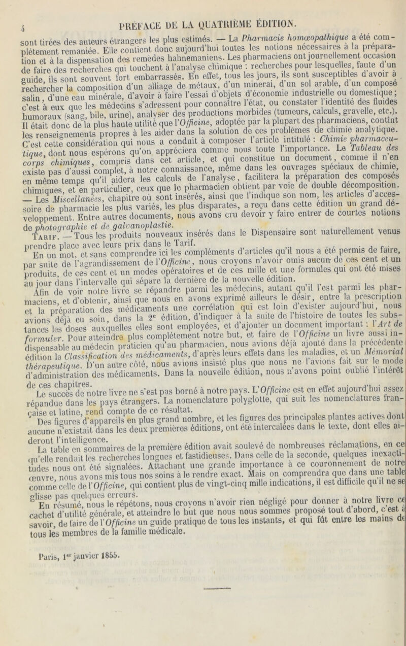 sont tirées des auteurs étrangers les plus estimes. - La Pharmacie homéopathique a ete coin- cement remaniée Elle contient donc aujourd'hui toutes les notions necessaires a la prépara- tion et à la dispensation des remèdes hahnemanieus. Les pharmaciens ont journellement occasion de faire des recherches qui touchent à l'analyse chimique : recherches pour lesquelles, faute d un guide ils sont souvent fort embarrassés. En effet, tous les jours, ils sont susceptibles d avoir a rechercher la composition d'un alliage de métaux, d’un minerai, d un sol arable, d un compose Su d une eau minérale, d'avoir à faire l'essai d'objets d;économie industrielle ou domestique ; c’est à eux que les médecins s'adressent pour connaître l étal ou constater identité des iluides humoraux (sang, bile, urine), analyser des productions morbides (tumeurs, calculs, gravelle, etc.) Il étaTt donc de la plus haute utilité que l'Officine, adoptée par la plupart des pharmaciens, contint les renseignements^propres à les aider dans la solution de ces problèmes de chimie analytique, relt cettf considération qui nous a conduit à composer l'article intitule : Chimie pharmaceu- tique dont nous espérons qu'on appréciera comme nous toute I importance. Le tableau des corps chimiques, compris dans cet article, et qui constitue un document,.comme «en existe pas d'aussi complet, à notre connaissance, même dans les ouvrages spéciaux de chimie, en même temps qu’il aidera les calculs de l’analyse, facilitera la préparation des composes chimiques et en particulier, ceux que le pharmacien obtient par voie de double décomposition. — Les Miscellanées, chapitre où sont insérés, ainsi que I indique sou nom, les articles d acces- soire de pharmacie les plus variés, les plus disparates, a reçu dans celle édition un grand dé- veloppement. Entre autres documents, nous avons cru devoir y taire entrer de comtes notions d°/AAR|(Fff-PTous îef prôdufe°nouveâu* insérés dans le Dispensaire sont naturellement venus P Bnd™ motf et^im^com^r'endrelcf^compléments d'articles qu’il nous a été permis de faire, par suite de l'agrandissement de Y Officine, nous croyons n avoir omis aucun- de ces cent et un produits de ces cent et un modes opératoires et de ces nulle et une formules qui ont ete mises au jour dans l'intervalle qui sépare la dernière de la nouvelle édition. (fin de voir notre livre se répandre parmi les médecins, autant qu d lest parmi les phar- maciens et d'obtenir, ainsi que nous en avons exprimé ailleurs le désir, entre la prescription et la préparation des médicaments une corrélation qui est loin d exister aujour.1 hui, nous avions déjà eu soin, dans la 2' édition, d’indiquer a la suite de I histoire de toutes 'es subs- tances les doses auxquelles elles sont employées, et d ajouter un document important : I Art de formuler Pour atteindre plus complètement notre but, et faire de I Officine un livre aussi ni- foi mut . ... m l’nu nharmac.ien. nous avions deia aioule dans la precedente théraveutiQue. a un auire une, nuuo n— - - , , d’administration des médicaments. Dans la nouvelle édition, nous n avons point oublie 1 intérêt ^6Le succède notre livre ne s’est pas borné à notre pays. L'Officine est en effet aujourd’hui assez répandue dans les pays étrangers. La nomenclature polyglotte, qui suit les nomenclatures Iran- ^Des figuresd^appareils^en ptaîgrend nombre, et les figures des principales plantes actives dont aucune n’existait dans les deux premières éditions, ont été intercalées dans le texte, dont elles ai- ^1 Pi'tabhfen sommaires de la première édition avait soulevé de nombreuses réclamations, en ce qu’elle rendait les recherches longues et fastidieuses. Dans celle de la seconae, quelques inexacti- tudes nous ont été signalées. Attachant une grande importance a ce couronnement de notre œuvre nous avons mis tous nos soins à le rendre exact. Mais on comprendra que dans une table comme celle de l'Officine, qui contient plus de vingt-cinq mille indications, il est difficile qu il ne se 8lEn6résumé?nous le répétons, nous croyons n’avoir rien négligé pour donner à notre livre ce cachet d’utilité générale, et atteindre le but que nous nous sommes propose tout d abord, c est d savoir, de faire de Y Officine un guide pratique de tous les instants, et qui fut entre les mains dt tous les membres de la famille médicale. Paris, 1er janvier 1855.