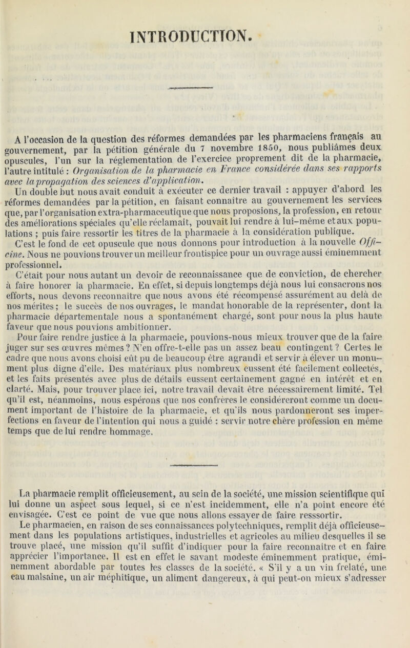 INTRODUCTION. A l’occasion de la question des réformes demandées par les pharmaciens français au gouvernement, par la pétition générale du 7 novembre 1850, nous publiâmes deux opuscules, l’un sur la réglementation de l’exercice proprement dit de la pharmacie, l’autre intitulé : Organisation de la 'pharmacie en France considérée dans ses rapports avec la propagation des sciences d’application. Un double but nous avait conduit à exécuter ce dernier travail : appuyer d’abord les réformes demandées par la pétition, en faisant connaître au gouvernement les services que, par l’organisation extra-pharmaceutique que nous proposions, la profession, en retour des améliorations spéciales qu’elle réclamait, pouvait lui rendre à lui-même et aux popu- lations ; puis faire ressortir les titres de la pharmacie à la considération publique. C’est le fond de cet opuscule que nous donnons pour introduction à la nouvelle Offi- cine. JNous ne pouvions trouver un meilleur frontispice pour un ouvrage aussi éminemment professionnel. C’était pour nous autant un devoir de reconnaissance que de conviction, de chercher à faire honorer la pharmacie. En effet, si depuis longtemps déjà nous lui consacrons nos efforts, nous devons reconnaître que nous avons été récompensé assurément au delà de nos mérites; le succès de nos ouvrages, le mandat honorable de la représenter, dont la pharmacie départementale nous a spontanément chargé, sont pour nous la plus haute faveur que nous pouvions ambitionner. Pour faire rendre justice à la pharmacie, pouvions-nous mieux trouver que de la faire juger sur ses œuvres mêmes? N’en offre-t-elle pas un assez beau contingent ? Certes le cadre que nous avons choisi eût pu de beaucoup être agrandi et servir à élever un monu- ment plus digne d’elle. Des matériaux plus nombreux eussent été facilement collectés, et les faits présentés avec plus de détails eussent certainement gagné en intérêt et en clarté. Mais, pour trouver place ici, notre travail devait être nécessairement limité. Tel qu’il est, néanmoins, nous espérons que nos confrères le considéreront comme un docu- ment important de l’histoire de la pharmacie, et qu’ils nous pardonneront ses imper- fections en faveur de l’intention qui nous a guidé : servir notre chère profession en même temps que de lui rendre hommage. La pharmacie remplit officieusement, au sein de la société, une mission scientifique qui lui donne un aspect sous lequel, si ce n’est incidemment, elle n’a point encore été envisagée. C’est ce point de vue que nous allons essayer de faire resssortir. Le pharmacien, en raison de ses connaissances polytechniques, remplit déjà officieuse- ment dans les populations artistiques, industrielles et agricoles au milieu desquelles il se trouve placé, une mission qu’il suffit d’indiquer pour la faire reconnaître et en faire apprécier l’importance. Tl est en effet le savant modeste éminemment pratique, émi- nemment abordable par toutes les classes de la société. « S'il y a un vin frelaté, une eau malsaine, un air méphitique, un aliment dangereux, à qui peut-on mieux s’adresser