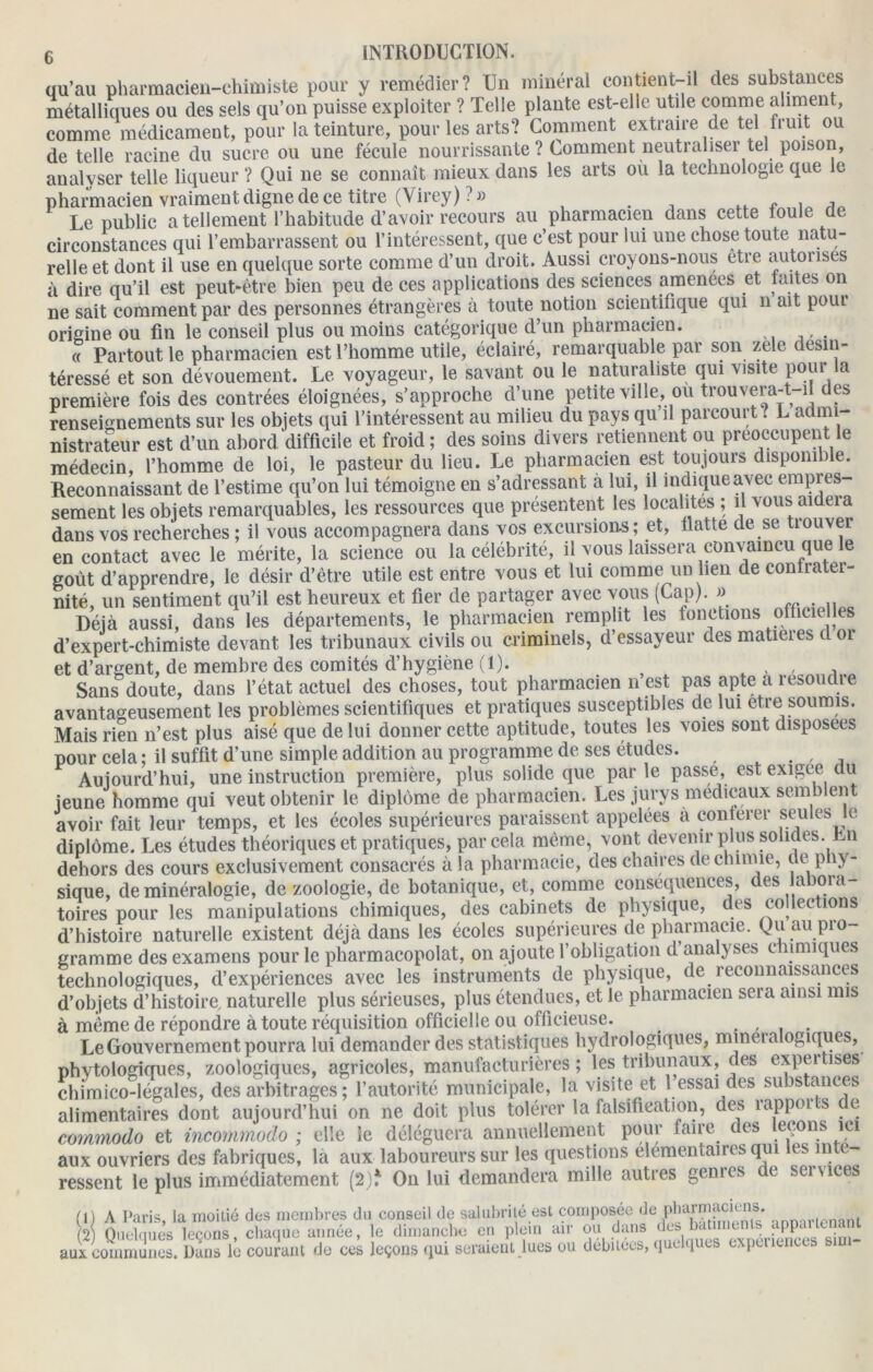 qu’au pharmacien-chimiste pour y remédier? Un minéral contient-il des substances métalliques ou des sels qu’on puisse exploiter ? Telle plante est-elle utile comme aliment, comme médicament, pour la teinture, pour les arts? Comment extraire de tel fruit ou de telle racine du sucre ou une fécule nourrissante? Comment neutraliser tel poison, analvser telle liqueur ? Qui ne se connaît mieux dans les arts où la technologie que le pharmacien vraiment digne de ce titre (Virey) ?» „ , , Le public a tellement l’habitude d’avoir recours au pharmacien dans cette toule de circonstances qui l’embarrassent ou l’intéressent, que c’est pour lui une chose toute natu- relle et dont il use en quelque sorte comme d’un droit. Aussi croyons-nous etre autorises à dire qu’il est peut-être bien peu de ces applications des sciences amenées et mites on ne sait comment par des personnes étrangères à toute notion scientifique qui n ait poui origine ou fin le conseil plus ou moins catégorique d’un pharmacien. « Partout le pharmacien est l’homme utile, éclairé, remarquable par son zele désin- téressé et son dévouement. Le voyageur, le savant ou le naturaliste qui visite pour la première fois des contrées éloignées, s’approche d’une petite ville, ou trouvera-t i des renseignements sur les objets qui l’intéressent au milieu du pays qu il parcourt l L admi- nistrateur est d’un abord difficile et froid; des soins divers retiennent ou préoccupent le médecin, l’homme de loi, le pasteur du lieu. Le pharmacien est toujours disponible. Reconnaissant de l’estime qu’on lui témoigne en s’adressant à lui, il indique avec empres- sement les objets remarquables, les ressources que présentent les localités ; il vous aidera dans vos recherches ; il vous accompagnera dans vos excursions; et, ilatte de se nouvel en contact avec le mérite, la science ou la célébrité, il vous laissera convaincu que le goût d’apprendre, le désir d’être utile est entre vous et lui comme un lien de contrater- nité, un sentiment qu’il est heureux et fier de partager avec vous (Cap). » Déjà aussi, dans les départements, le pharmacien remplit les fonctions officielles d’expert-chimiste devant les tribunaux civils ou criminels, d’essayeur des matières cl or et d’argent, de membre des comités d’hygiène (1). , ,, Sans doute, dans l’état actuel des choses, tout pharmacien n est pas apte a résoudre avantageusement les problèmes scientifiques et pratiques susceptibles de lui etre soumis. Mais rien n’est plus aisé que de lui donner cette aptitude, toutes les voies sont disposées pour cela; il suffit d’une simple addition au programme de ses études. . Aujourd’hui, une instruction première, plus solide que par le passe, est exigee du jeune homme qui veut obtenir le diplôme de pharmacien. Les jurys medicaux semblent avoir fait leur temps, et les écoles supérieures paraissent appelées à conférer seules le diplôme. Les études théoriques et pratiques, par cela même, vont devenir plus solides. Rn dehors des cours exclusivement consacrés à la pharmacie, des chaires de chimie, de phy- sique, de minéralogie, de zoologie, de botanique, et, comme conséquences, des abora- toires pour les manipulations chimiques, des cabinets de physique, des collections d’histoire naturelle existent déjà dans les écoles supérieures de pharmacie. Qu au pro gramme des examens pour le pharmacopolat, on ajoute l’obligation d analyses c n nuques technologiques, d’expériences avec les instruments de physique, de reconnaissances d’objets d’histoire, naturelle plus sérieuses, plus étendues, et le pharmacien sera ainsi mis à même de répondre à toute réquisition officielle ou officieuse. .... Le Gouvernement pourra lui demander des statistiques hydrologiques, mineialogiques, phytologiques, zoologiques, agricoles, manufacturières ; les tribunaux, des expertises chimico-légales, des arbitrages ; l’autorité municipale, la visite et 1 essai des substances alimentaires dont aujourd’hui on ne doit plus tolérer la falsification, des rappoi s e commodo et incomrnodo ; elle le déléguera annuellement pour faire des leçons ici aux ouvriers des fabriques, la aux laboureurs sur les questions élémentaires qui es in e- ressent le plus immédiatement (2)f On lui demandera mille autres genres de services (1) A Paris, la moitié des membres du conseil de salubrité est composée ^e P11 u,rr?]f.?,'.*;„is* ■mmrlcnant (2) Quelques leçons, chaque année, le dimanche en plein air ou dans aux communes. Dans le courant do ces leçons qui seraient lues ou débitées, Il ' 1