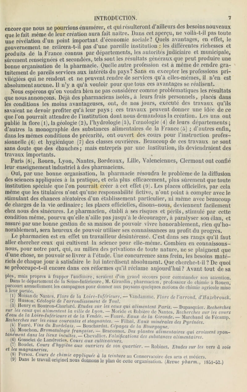 encore que nous ne pourrions énumérer, et qui résulteront d’ailleurs des besoins nouveaux que le fait même de leur création aura fait naître. Dans cet aperçu, ne voilà-t-il pas toute une révélation d’un point important d’économie sociale? Quels avantages, en effet, le gouvernement ne retirera-t-il pas d’une pareille institution : les différentes richesses et produits de la France connus par départements, les autorités judiciaire et municipale, sûrement renseignées et secondées, tels sont les résultats généraux que peut produire une bonne organisation de la pharmacie. Quelle autre profession est a même de rendre gra- tuitement de pareils services aux intérêts du pays? Sans en excepter les professions pri- vilégiées qui ne rendent et ne peuvent rendre de services qu’a elles-mêmes, il n’en est absolument aucune. Il n’y a qu’à vouloir pour que tous ces avantages se réalisent. Nous espérons qu’on voudra bien ne pas considérer comme problématiques les résultats que nous annonçons. Déjà des pharmaciens isolés, à leurs frais personnels, placés dans les conditions les moins avantageuses, ont, de nos jours, exécuté des travaux qu’ils savaient ne devoir profiter qu’à leur pays ; ces travaux peuvent donner une idée de ce que l’on pourrait attendre de l’institution dont nous demandons la création. Les uns ont publié la flore (l), la géologie (2), l’hydrologie (3), l’œnologie (4) de leurs départements ; d’autres la monographie des substances alimentaires de la France (5) ; d’autres enfin, dans les mêmes conditions de précarité, ont ouvert des cours pour l’instruction profes- sionnelle (6) et hygiénique (7) des classes ouvrières. Beaucoup de ces travaux ne sont sans doute que des ébauches ; mais entrepris par une institution, ils deviendraient des travaux importants. Paris (8), Rouen, Lyon, Nantes, Bordeaux, Lille, Valenciennes, Clermont ont confié leur enseignement industriel à des pharmaciens. Oui, par une bonne organisation, la pharmacie résoudra le problème de la diffusion des sciences appliquées à la pratique, et cela plus efficacement, plus sûrement que toute institution spéciale que l’on pourrait créer à cet effet (9). Les places officielles, par cela même que les titulaires n’ont qu’une responsabilité fictive, n’ont point à compter avec le stimulant des chances aléatoires d’un établissement particulier, ni même avec beaucoup de charges de la vie ordinaire ; les places officielles, disons-nous, deviennent facilement chez nous des sinécures. Le pharmacien, établi à ses risques et périls, stimulé par cette condition même, pourvu qu’elle n’aille pas jusqu’à le décourager, à paralyser son élan, et assuré par une bonne gestion de sa maison de pouvoir vivre honorablement, rien qu’ho- norablement, sera heureux de pouvoir utiliser ses connaissances au profit du progrès. Le pharmacien est en effet un travailleur désintéressé. C’est dans ses rangs qu’il faut aller chercher ceux qui cultivent la science pour elle-même. Combien en connaissons- nous, pour notre part, qui, au milieu des privations de toute nature, ne se plaignent que d’une chose, ne pouvoir se livrer à l’étude. Une concurrence sans frein, les besoins maté- riels de chaque jour à satisfaire le lui interdisent absolument. Que cherche-t-il ? De quoi se prèoccupe-t-il encore dans ces réformes qu’il réclame aujourd’hui ? Avant tout de sa pies, mais propres à frapper l’auditoire, seraient d’un grand secours pour commander son attention. Dans le département de la Seine-Inférieure, M. Girardin, pharmacien, professeur de chimie à Rouen,' parcourt annuellement les campagnes pour donner aux paysans quelques notions de chimie agricole mise à leur portée. (1) Moisande Nantes. Flore de la Loire-Inférieure. — Vandamme. Flore deVarrond. d’IIagcbrouck. (2) Husson. Géologie de l’arrondissement de Tout. (3) Henry et Boutron-Cliarlard. Etudes sur les eaux qui alimentent Paris. — Dupasquier. Recherches sur les eaux qui alimentent la ville de Lyon. — Monde et Bobière de Nantes. Recherches sur les cours d eau de la Loire-Inférieure et de la Vendée. — Fauré. Eaux de la Gironde.— Marchand de Fécamp. Recherches sur les eaux courantes et stagnantes. — Filhol. Eaux minérales des Pyrénées. (') £aure- Vms du Bordelais. — Bouchardat. Cépages de la Bourgogne. (5) Mouchon. Bi omatologie française.— Braconnot. Des plantes alimentaires qui croissent spon- tanement dans les lieux incultes.— Chevallier. Falsifications des substances alimentaires. (G) Gosselet de Landrecies. Cours aux cultivateurs. (7) Boudet. Cours d’hygiène aux ouvriers de son quartier. — Robinet. Etudes sur les vers d soie ci les magnaneries. (8) Persoz. Cours de chimie appliquée à la teinture au Conservatoire des arts et métiers. (9) Dans le travail originel nous donnons le plan de cette organisation. (Revue pharm., 1851-52.)