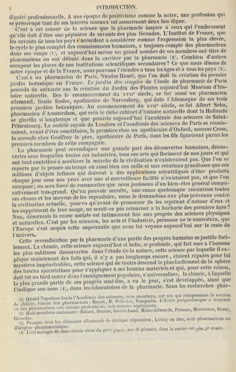 dignité professionnelle. A une époque de positivisme comme la nôtre, une profession qui se préoccupe tant de ses intérêts moraux est assurément deux fois digne. . ^ (Test à cet amour de la science que la pharmacie inspire à ceux qui l’embrassent qu elle doit d’être une pépinière de savants des plus fécondes. L’Institut de France, que les savants de tous les pays s’accordent à considérer comme l’expression la plus élevée, le cycle le plus complet des connaissances humaines, a toujours compté des pharmaciens dans ses rangs (l), et aujourd’hui même un grand nombre de ses membres ont titre de pharmaciens ou ont débuté dans la carrière par la pharmacie (2). Combien d’autres occupent les places de nos institutions scientifiques secondaires? Ce que nous disons de notre époque et de la France, nous pouvons l’étendre à tous les âges et à tous les pays (3). C’est à un pharmacien de Paris, Nicolas Houel, que 1 on doit la ci cation du piemiei jardin botanique en France. Le' jardin des simples de 1 école de pharmacie de 1 m is précéda de soixante ans la création du Jardin des Plantes aujouidhui Muséum d his- toire naturelle. Dès le commencement du xvne siècle, ce fut aussi un pharmacien allemand, Basile Besler, apothicaire de Nuremberg, qui dota l’Allemagne de ses trois premiers jardins botaniques. Au commencement du xvne siecle, ce fut Albert Seba, pharmacien d’Amsterdam, qui créa le riche cabinet d’histoire naturelle dont la Hollande se glorifia si longtemps et que possède aujourd’hui 1 académie des sciences de Saint- Pétersbourg La société royale de Londres et l’académie des sciences de Paris se reunis- saient, avant d’être constituées, la première chez un apothicaire d’Oxford, nomme Cross, la seconde chez Geoffrov le père, apothicaire de Paris, dont les fils figuieient paimi les premiers membres de cette compagnie. . ,, La pharmacie peut revendiquer une grande part des decouvertes humaines, decou- vertes sans lesquelles toutes ces industries, tous ces arts qui florissent de nos jours et qui ont tant contribué à accélérer la marche de la civilisation n’existeraient pas. Que 1 on se reporte par la pensée au temps où aussi bien ces mille et une créations grandioses que ces millions d’objets infimes qui doivent à des applications scientifiques d’être produits chaaue jour sous nos yeux avec une si merveilleuse facilité n existaient pas, et que on compare - on sera forcé de reconnaître que nous jouissons d’un bien-être général compa- rativement très-^rand. Ou’un pouvoir occulte, une cause quelconque anéantisse toutes ces choses et les moyens de les reproduire, nous le demandons aux plus prévenus contre la civilisation actuelle, pourvu qu’avant de prononcer ils les rejettent d autour d eux et les suppriment de leur usage, ne serait-ce pas retourner a la barbarie des piemieis âges . Non désormais la cause sociale est intimement liée aux progrès des sciences physiques et naturelles. C’est par les sciences, les arts et l’industrie, personne ne le contestera, que l’Europe s’est acquis cette suprématie que nous lui voyons aujourd hui sur le reste de 1 UCet.teS revendication par la pharmacie d’une partie des progrès humains se justifie faci- lement. La chimie, cette science aujourd’hui si belle, si profonde, qui fait oser a homme les plus sublimes découvertes dans l’étude de la nature, cette science par laquelle il ex pli que maintenant des faits qui, il n’y a 1- ^ doit tôt ou tard entrer aans i enseiguonn-iu ijupuia.iv.,^ , . ^ , ? la plus grande partie de ces progrès sont dus, a vu le jour, s est developpee, ainsi que l’indique son nom (4), dans les laboratoires de la pharmacie. Sans les recherches phar- A.vinfl Nanoléon fonda VAcadémie des sciences, irois membres, sur six qui composaient la section • Bayou. »•. *•■**. WEcolc fW** » toujours eU(îfÆSet nationaux : Lard. Dumas, Gaudichaud. Milne-Kdwards, Pelouse, Braconnot, Bussy, G*(3)'presque tous les chimistes allemands (le quelque réputation, Liebig en tête, sont pharmaciens ou