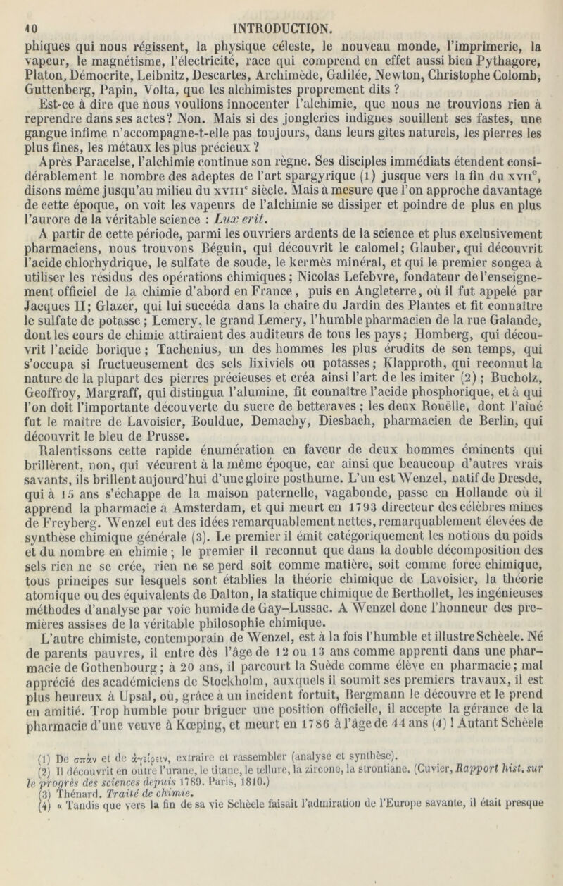 phiques qui nous régissent, la physique céleste, le nouveau monde, l’imprimerie, la vapeur, le magnétisme, l’électricité, race (qui comprend en effet aussi bien Pythagore, Platon, Démocrite, Leibnitz, Descartes, Archimède, Galilée, Newton, Christophe Colomb, Guttenberg, Papin, Volta, que les alchimistes proprement dits ? Est-ce à dire que nous voulions innocenter l’alchimie, que nous ne trouvions rien à reprendre dans ses actes? Non. Mais si des jongleries indignes souillent ses fastes, une gangue infime n’accompagne-t-elle pas toujours, dans leurs gîtes naturels, les pierres les plus fines, les métaux les plus précieux ? Après Paracelse, l’alchimie continue son règne. Ses disciples immédiats étendent consi- dérablement le nombre des adeptes de l’art spargyrique (1) jusque vers la fin du xvne, disons môme jusqu’au milieu du xvmc siècle. Mais à mesure que l’on approche davantage de cette époque, on voit les vapeurs de l’alchimie se dissiper et poindre de plus en plus l’aurore de la véritable science : Lux eril. A partir de cette période, parmi les ouvriers ardents de la science et plus exclusivement pharmaciens, nous trouvons Béguin, qui découvrit le calomel; Glauber, qui découvrit l’acide chlorhydrique, le sulfate de soude, le kermès minéral, et qui le premier songea à utiliser les résidus des opérations chimiques; Nicolas Lefebvre, fondateur de l’enseigne- ment officiel de la chimie d’abord en France, puis en Angleterre, où il fut appelé par Jacques II; Glazer, qui lui succéda dans la chaire du Jardin des Plantes et fit connaître le sulfate de potasse ; Lemery, le grand Lemery, l’humble pharmacien de la rue Galande, dont les cours de chimie attiraient des auditeurs de tous les pays; Homberg, qui décou- vrit l’acide borique ; Tachenius, un des hommes les plus érudits de son temps, qui s’occupa si fructueusement des sels lixiviels ou potasses; Klapproth, qui reconnut la nature de la plupart des pierres précieuses et créa ainsi l’art de les imiter (2) ; Bucholz, Geoffroy, Margraff, qui distingua l’alumine, fit connaître l’acide phosphorique, et à qui l’on doit l’importante découverte du sucre de betteraves ; les deux Rouelle, dont l’aîné fut le maître de Lavoisier, Boulduc, Demachy, Diesbach, pharmacien de Berlin, qui découvrit le bleu de Prusse. Ralentissons cette rapide énumération en faveur de deux hommes éminents qui brillèrent, non, qui vécurent à la même époque, car ainsi que beaucoup d’autres vrais savants, ils brillent aujourd’hui d’une gloire posthume. L’un est Wenzel, natif de Dresde, qui à 15 ans s’échappe de la maison paternelle, vagabonde, passe en Hollande où il apprend la pharmacie a Amsterdam, et qui meurt en 1793 directeur des célèbres mines de Freyberg. W enzel eut des idées remarquablement nettes, remarquablement élevées de synthèse chimique générale (3). Le premier il émit catégoriquement les notions du poids et du nombre en chimie ; le premier il reconnut que dans la double décomposition des sels rien ne se crée, rien ne se perd soit comme matière, soit comme force chimique, tous principes sur lesquels sont établies la théorie chimique de Lavoisier, la théorie atomique ou des équivalents de Dalton, la statique chimique de Berthollet, les ingénieuses méthodes d’analyse par voie humide de Gay-Lussac. A Wenzel donc l’honneur des pre- mières assises de la véritable philosophie chimique. L’autre chimiste, contemporain de Wenzel, est à la fois l’humble et illustre Schèele. Né de parents pauvres, il entre dès l’âge de 12 ou 13 ans comme apprenti dans une phar- macie deGothenbourg; à 20 ans, il parcourt la Suède comme élève en pharmacie; mal apprécié des académiciens de Stockholm, auxquels il soumit ses premiers travaux, il est plus heureux à Upsal, où, grâce à un incident fortuit, Bergmann le découvre et le prend en amitié. Trop humble pour briguer une position officielle, il accepte la gérance de la pharmacie d’une veuve à Kœping, et meurt en 178G à l’âge de 44 ans (4) ! Autant Schèele (1) De C77ràv et de à-yeîpetv, extraire et rassembler (analyse et synthèse). (2) Il découvrit en outre l’urane, le titane, le tellure, la zircone, la stronliane. (Cuvier, Rapport hist. sur le progrès des sciences depuis 1789. Paris, 1810.) (3) Thénard. Traité de chimie. (4) « Tandis que vers la fin de sa yie Schèele faisait l’admiration de l’Europe savante, il était presque