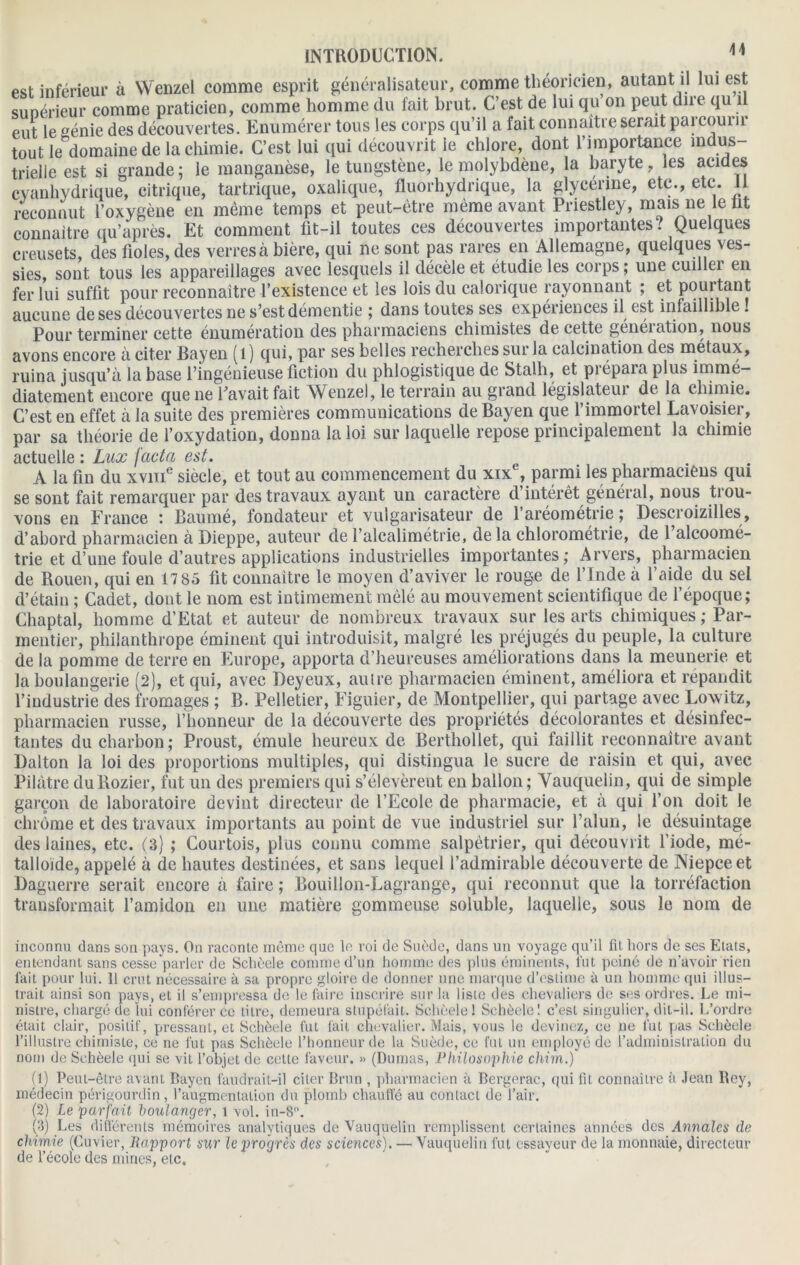 pst inférieur à Wenzel comme esprit généralisateur, comme théoricien, autant il lui est sunérieur comme praticien, comme homme du fait brut. C’est de lui qu on peut due qu il eut le génie des découvertes. Enumérer tous les corps qu’il a fait connaître serait parcourir tout le domaine de la chimie. C’est lui qui découvrit ie chlore, dont l’importance indus- trielle est si grande; le manganèse, le tungstène, le molybdène, la baryte, les acides cyanhydrique, citrique, tartrique, oxalique, fluorhydrique, la glycérine, etc., etc. Il reconnut l’oxygène en même temps et peut-être même avant Priestley, mais ne le lit connaître qu’après. Et comment fit-il toutes ces découvertes importantes? Quelques creusets, des fioles, des verres à bière, qui ne sont pas rares en Allemagne, quelques ves- sies, sont tous les appareillages avec lesquels il décèle et étudie les corps ; une cuillei en fer lui suffit pour reconnaître l’existence et les lois du calorique rayonnant ; et pouitant aucune de ses découvertes ne s’est démentie ; dans toutes ses expériences il est infaillible ! Pour terminer cette énumération des pharmaciens chimistes de cette généiation, nous avons encore à citer Bayen ( 1 ) qui, par ses belles recherches sur la calcination des métaux, ruina jusqu’à la base l’ingénieuse fiction du phlogistique de Stalli, et pi épaia plus immé- diatement encore que ne l’avait fait Wenzel, le terrain au grand législateur de la chimie. C’est en effet à la suite des premières communications de Bayen que l’immortel Lavoisier, par sa théorie de l’oxydation, donna la loi sur laquelle repose principalement la chimie actuelle : Lux facta est. trie et d’une foule d’autres applications industrielles importantes; Arvers, pharmacien de Rouen, qui en 17 85 fit connaître le moyen d’aviver le rouge de l’Inde à l’aide du sel d’étain ; Cadet, dont le nom est intimement mêlé au mouvement scientifique de l'époque; Chaptai, homme d’Etat et auteur de nombreux travaux sur les arts chimiques ; Par- mentier, philanthrope éminent qui introduisit, malgré les préjugés du peuple, la culture de la pomme de terre en Europe, apporta d’heureuses améliorations dans la meunerie et la boulangerie (2), et qui, avec Deyeux, autre pharmacien éminent, améliora et répandit l’industrie des fromages ; B. Pelletier, Figuier, de Montpellier, qui partage avec Lowitz, pharmacien russe, l’honneur de la découverte des propriétés décolorantes et désinfec- tantes du charbon; Proust, émule heureux de Berthollet, qui faillit reconnaître avant Dalton la loi des proportions multiples, qui distingua le sucre de raisin et qui, avec Pilàtre duRozier, fut un des premiers qui s’élevèrent en ballon; Vauquelin, qui de simple garçon de laboratoire devint directeur de l’Ecole de pharmacie, et à qui l’on doit le chrome et des travaux importants au point de vue industriel sur l’alun, le désuintage des laines, etc. (3) ; Courtois, plus connu comme salpêtrier, qui découvrit l’iode, mé- talloïde, appelé à de hautes destinées, et sans lequel l’admirable découverte de Niepceet Daguerre serait encore à faire ; Bouillon-Lagrange, qui reconnut que la torréfaction transformait l’amidon en une matière gommeuse soluble, laquelle, sous le nom de inconnu dans son pays. On raconle même que le roi de Suède, dans un voyage qu’il fil hors de ses Etals, entendant sans cesse parler de Schèele comme d’un homme des plus éminents, lut peiné de n’avoir rien fait pour lui. 11 crut nécessaire à sa propre gloire de donner une marque d’estime à un homme qui illus- trait ainsi son pays, et il s’empressa de le faire inscrire sur la liste des chevaliers de ses ordres. Le mi- nistre, chargé de lui conférer ce titre, demeura stupéfait. Schèele! Schèele! c’est singulier, dit-il. L’ordre était clair, positif, pressant, et Schèele fut fait chevalier. Mais, vous le devinez, ce ne fut pas Schèele l’illustre chimiste, ce ne fut pas Schèele l’honneur de la Suède, ce fut un employé de l’administration du nom de Schèele qui se vit l’objet de cette faveur. » (Dumas, Philosophie chim.) (1) Peut-être avant Bayen faudrait-il citer Brun , pharmacien à Bergerac, qui fit connaître à Jean fiey, médecin périgourdin, l’augmentation du plomb chauffé au contact de l’air. (2) Le parfait boulanger, 1 vol. in-8. (3) Les différents mémoires analytiques de Vauquelin remplissent certaines années des Annales de chimie (Cuvier, Rapport sur le progrès des sciences). — Vauquelin fut essayeur de la monnaie, directeur de l’école des mines, etc.