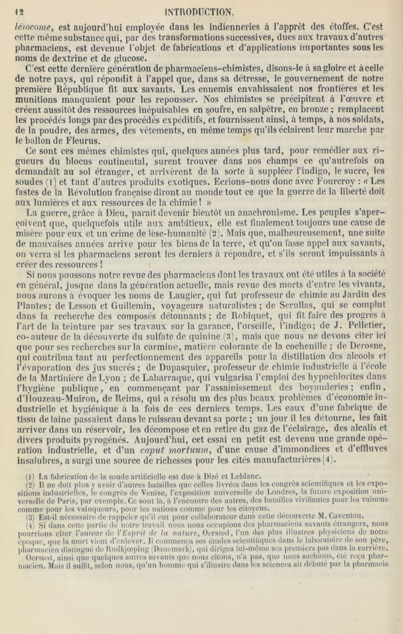 léïocome, est aujourd’hui employée dans les indienneries à l’apprèt des étoffes. C’est cette même substance qui, par des transformations successives, dues aux travaux d’autres pharmaciens, est devenue l’objet de fabrications et d'applications importantes sous les noms de dextrine et de glucose. C’est cette dernière génération de pharmaciens-chimistes, disons-le à sa gloire et àcelle de notre pays, qui répondit à l’appel que, dans sa détresse, le gouvernement de notre, première République fit aux savants. Les ennemis envahissaient nos frontières et les munitions manquaient pour les repousser. Nos chimistes se précipitent à l’œuvre et créent aussitôt des ressources inépuisables en soufre, en salpêtre, en bronze ; remplacent les procédés longs par des procédés expéditifs, et fournissent ainsi, à temps, à nos soldats, de la poudre, des armes, des vêtements, en même temps qu’ils éclairent leur marche par le ballon de Fleuras. Ce sont ces mêmes chimistes qui, quelques années plus tard, pour remédier aux ri- gueurs du blocus continental, surent trouver dans nos champs ce qu’autrefois on demandait au sol étranger, et arrivèrent de la sorte à suppléer l’indigo, le sucre, les soudes (l) et tant d’autres produits exotiques. Ecrions-nous donc avec Fourcroy : « Les fastes de la Révolution française diront au monde tout ce que la guerre de la liberté doit aux lumières et aux ressources de la chimie ! » La guerre, grâce à Dieu, parait devenir bientôt un anachronisme. Les peuples s’aper- çoivent que, quelquefois utile aux ambitieux, elle est finalement toujours une cause de misère pour eux et un crime de lèse-humanité (2). Mais que, malheureusement, une suite de mauvaises années arrive pour les biens de la terre, et qu’on fasse appel aux savants, on verra si les pharmaciens seront les derniers à répondre, et s’ils seront impuissants à créer des ressources ! Si nous poussons notre revue des pharmaciens dont les travaux ont été utiles à la société en général, jusque dans la génération actuelle, mais revue des morts d’entre les vivants, nous aurons à évoquer les noms de Laugier, qui fut professeur de chimie au Jardin des Plantes; de Lesson et Guillemin, voyageurs naturalistes; de Serullas, qui se complut dans la recherche des composés détonnants ; de Robiquet, qui fit faire des progrès à l’art de la teinture par ses travaux sur la garance, l’orseille, l’indigo; de J. Pelletier, co-auteur de la découverte du sulfate de quinine (3), mais que nous ne devons citer ici que pour ses recherches sur la carminé, matière colorante de la cochenille ; de Derosne, qui contribua tant au perfectionnement des appareils pour la distillation des alcools et l’évaporation des jus sucrés ; de Dupasquier, professeur de chimie industrielle à l’école de la Martinière de Lyon ; de Labarraque, qui vulgarisa l’emploi des hypochlorites dans l’hygiène publique, en commençant par l’assainissement des boyauderies; enfin, d’JIouzeau-Muiron, de Reims, qui a résolu un des plus beaux problèmes d’économie in- dustrielle et hygiénique à la fois de ces derniers temps. Les eaux d’une fabrique de tissu de laine passaient dans le ruisseau devant sa porte ; un jour il les détourne, les fait arriver dans un réservoir, les décompose et en retire du gaz de l’éclairage, des alcalis et divers produits pyrogénés. Aujourd’hui, cet essai en petit est devenu une grande opé- ration industrielle, et d’un caput rnortuum, d’une cause d’immondices et d’effluves insalubres, a surgi une source de richesses pour les cités manufacturières (4). (1) La fabrication de la soude artificielle est due à Dizé et Leblanc. (2) Il ne doit plus y avoir d’autres batailles que celles livrées dans les congrès scientifiques et les expo- sitions industrielles, le congrès de Venise, l’exposition universelle de Londres, la future exposition uni- verselle de Paris, par exemple. Ce sont là, à l’encontre des autres, des batailles vivifiantes pour les vaincus comme pour les vainqueurs, pour les nations comme pour les citoyens. (3) Kst-il nécessaire de rappeler qu’il eut pour collaborateur dans cette découverte M. Caventou. (4) Si dans cette partie de notre travail nous nous occupions des pharmaciens savants étrangers, nous pourrions citer l’auteur de VEsprit de la nature, Oersted, l’un des plus illustres physiciens de notre époque, (pie la mort vient d’enlever. 11 commença ses études scientifiques dans le laboratoire de son père, pharmacien distingué de Rudkjœping (Danemark), qui dirigea lui-même ses premiers pas dans la carrière. Oersted, ainsi que quelques autres savants que nous citons, n’a pas, (pie nous sachions, été reçu phar- macien. Mais il suffit, selon nous, qu’un homme qui s’illustre dans les sciences ait débuté par la pharmacie