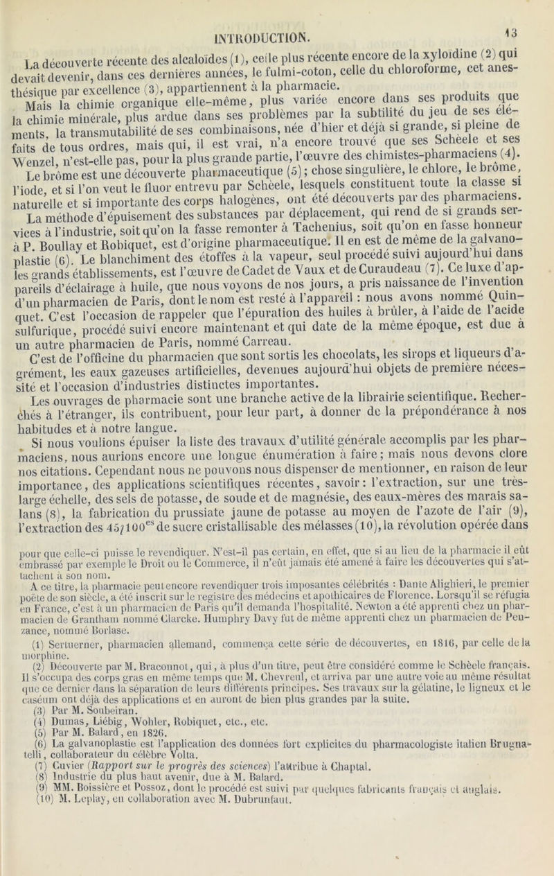 La découverte récente des alcaloïdes (l), celle plus récente encore de la xyJoidine (2) qm devait devenir, dans ces dernières années, le fulmi-coton, celle du chloiofoime, cet anes- thpsiriue nar excellence (3), appartiennent à la pharmacie. Mais la chimie organique elle-même, plus variée encore dans ses produits que h chimie minérale, plus ardue dans ses problèmes par la subtilité du jeu de ses e e ments, la transmutabilité de ses combinaisons, née d’hier et déjà si grande, si pleine de faits de tous ordres, mais qui, il est vrai, n’a encore trouve que ses Scheele et ses Wenzel, n’est-elle pas, pour la plus grande partie, l’œuvre des chimistes-pharmaciens (4). Le brème est une découverte pharmaceutique (5) ; chose singulière, le chlore, le brome l’iode et si Ton veut le fluor entrevu par Schèele, lesquels constituent toute la classe si naturelle et si importante des corps halogènes, ont été découverts par des pharmaciens. La méthode d’épuisement des substances par déplacement, qui rend de si grands ser- vices à l’industrie, soit qu’on la fasse remonter à Tachenius, soit qu on en lasse honneur à P. Boullay et Rolnquet, est d’origine pharmaceutique. Il en est de meme de la galvano- plastie (6). Le blanchiment des étoffes à la vapeur, seul procédé suivi aujourd hui dans les grands établissements, est l’œuvre de Cadet de Vaux et de Curaudeau 7). Ce luxe d ap- pareils d’éclairage à huile, que nous voyons de nos jours, a pris naissance de 1 invention d’un pharmacien de Paris, dont le nom est resté à l’appareil : nous avons nomme Quin- nuet. C’est l’occasion de rappeler que l’épuration des huiles a brûler, a 1 aide de 1 acide sulfurique, procédé suivi encore maintenant et qui date de la môme époque, est duc a un autre pharmacien de Paris, nommé Carreau. C’est de l’officine du pharmacien que sont sortis les chocolats, les sirops et liqueurs d a- grément, les eaux gazeuses artificielles, devenues aujourd hui objets de première néces- sité et l’occasion d’industries distinctes importantes. Les ouvrages de pharmacie sont une branche active de la librairie scientifique. Recher- chés à l’étranger, ils contribuent, pour leur part, à donner de la prépondérance à nos habitudes et à notre langue. Si nous voulions épuiser la liste des travaux d’utilité générale accomplis par les phar- maciens, nous aurions encore une longue énumération à faire; mais nous devons clore nos citations. Cependant nous ne pouvons nous dispenser de mentionner, en raison de leur importance, des applications scientifiques récentes, savoir: l’extraction, sur une très- large échelle, des sels de potasse, de soude et de magnésie, des eaux-mères des marais sa- lans (S), la fabrication du prussiate jaune de potasse au moyen de l’azote de l’air (9), l’extraction des 45^lüOesde sucre cristallisable des mélasses (10), la révolution opérée dans pour que celle-ci puisse le revendiquer. N’est-il pas certain, en effet, que si au lieu de la pharmacie embrassé par exemple le Droit ou le Commerce, il n’eût jamais été amené à faire les découvertes qui il eût s’at- tachent à son nom. . . A ce titre, la pharmacie peut encore revendiquer trois imposantes célébrités : Dante Alighien, le premier poète de son siècle, a été inscrit sur le registre des médecins et apothicaires de Florence. Lorsqu’il se réfugia en France, c’est à un pharmacien de Paris qu’il demanda l’hospitalité. Newton a été apprenti chez un phar- macien de Grantham nommé Clarcke. Humphry Davy fut de même apprenti chez un pharmacien de Pen- zance, nommé Borlase. (1) Sertuerner, pharmacien allemand, commença cette série de découvertes, en 1816, par celle delà morphine. (2) Découverte par M. Braconnot, qui, à plus d’un titre, peut être considéré comme le Schèele français. 11 s’occupa des corps gras en même temps que M. Chevreul, et arriva par une autre voie au même résultat que ce dernier dans la séparation de leurs différents principes. Ses travaux sur la gélatine, le ligneux et le caséum ont, déjà des applications et en auront de bien plus grandes par la suite. (3) Par M. Soubeiran. (i) Dumas, Liébig, Wohler, Uobiquet, etc., etc. (5) Par M. Balard , en 1826. (6) La galvanoplastie est l’application des données fort explicites du pharmacologiste italien Brugua- telli, collaborateur du célèbre Volta. (7) Cuvier (Rapport sur le progrès des sciences) l’aWribue à Chaplal. (8) Industrie du plus haut avenir, due à M. Balard. (9) MM. Boissiêre et Possoz, dont le procédé est suivi par quelques fabricants français ci anglais. (10) M. Lcplay, en collaboration avec M. Dubrimfaul.