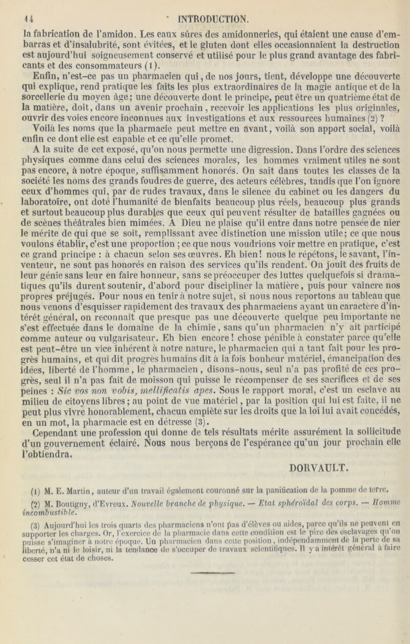 la fabrication de l’amidon. Les eaux sûres des amidonneries, qui étaient une cause d’em- barras et d’insalubrité, sont évitées, et le gluten dont elles occasionnaient la destruction est aujourd’hui soigneusement conservé et utilisé pour le plus grand avantage des fabri- cants et des consommateurs (l). Enfin, n’est-ce pas un pharmacien qui, de nos jours, tient, développe une découverte qui explique, rend pratique les faits les plus extraordinaires de la magie antique et de la sorcellerie du moyen âge; une découverte dont le principe, peut être un quatrième état de la matière, doit, dans un avenir prochain , recevoir les applications les plus originales, ouvrir des voies encore inconnues aux investigations et aux ressources humaines (2) ? Voilà les noms que la pharmacie peut mettre en avant, voilà son apport social, voilà enfin ce dont elle est capable et ce qu’elle promet. A la suite de cet exposé, qu’on nous permette une digression. Bans l’ordre des sciences physiques comme dans celui des sciences morales, les hommes vraiment utiles ne sont pas encore, à notre époque, suffisamment honorés. On sait dans toutes les classes de la société les noms des grands foudres de guerre, des acteurs célèbres, tandis que l’on ignore ceux d’hommes qui, par de rudes travaux, dans le silence du cabinet ou les dangers du laboratoire, ont doté l’humanité de bienfaits beaucoup plus réels, beaucoup plus grands et surtout beaucoup plus durables que ceux qui peuvent résulter de batailles gagnées ou de scènes théâtrales bien mimées. A Dieu ne plaise qu’il entre dans notre pensée de nier le mérite de qui que se soit, remplissant avec distinction une mission utile; ce que nous voulons établir, c’est une proportion ; ce que nous voudrions voir mettre en pratique, c’est ce grand principe : à chacun selon ses œuvres. Eh bien! nous le répétons, le savant, l’in- venteur, ne sont pas honorés en raison des services qu’ils rendent. On jouit des fruits de leur génie sans leur en faire honneur, sans se préoccuper des luttes quelquefois si drama- tiques qu’ils durent soutenir, d’abord pour discipliner la matière, puis pour vaincre nos propres préjugés. Pour nous en tenir à notre sujet, si nous nous reportons au tableau que nous venons d’esquisser rapidement des travaux des pharmaciens ayant un caractère d’in- térêt général, on reconnaît que presque pas une découverte quelque peu importante ne s’est effectuée dans le domaine de la chimie, sans qu’un pharmacien n’y ait participé comme auteur ou vulgarisateur. Eh bien encore ! chose pénible à constater parce qu’elle est peut-être un vice inhérent à notre nature, le pharmacien qui a tant fait pour les pro- grès humains, et qui dit progrès humains dit à la fois bonheur matériel, émancipation des idées, liberté de l’homme, le pharmacien , disons-nous, seul n’a pas profité de ces pro- grès, seul il n’a pas fait de moisson qui puisse le récompenser de ses sacrifices et de ses peines : Sic vos non vobis, mellificatis apes. Sous le rapport moral, c’est un esclave au milieu de citoyens libres ; au point de vue matériel, par la position qui lui est faite, il ne peut plus vivre honorablement, chacun empiète sur les droits que la loi lui avait concédés, en un mot, la pharmacie est en détresse (3). Cependant une profession qui donne de tels résultats mérite assurément la sollicitude d’un gouvernement éclairé. Nous nous berçons de l’espérance qu’un jour prochain elle l’obtiendra. DORVAULT. (1) M. E. Martin, auteur d’un travail également couronné sur la panification de la pomme de terre. (2) M. Boutigny, d’Evreux. Nouvelle branche de physique. — Etat sphéroïdal des corps. — Homme incombustible. (3) Aujourd’hui les trois quarts des pharmaciens n’ont pas d’élève3 ou aides, parce qu’ils ne peuventen supporter les charges. Or, l’exercice de la pharmacie dans cette condition est le pire des esclavages qu on puisse s’imaginer à notre époque. Un pharmacien dans cette position , indépendamment de la perte de sa liberté, n’a ni le loisir, ni la tendance de s’occuper de travaux scientifiques. 11 y a intérêt général à faire cesser cet état de choses.