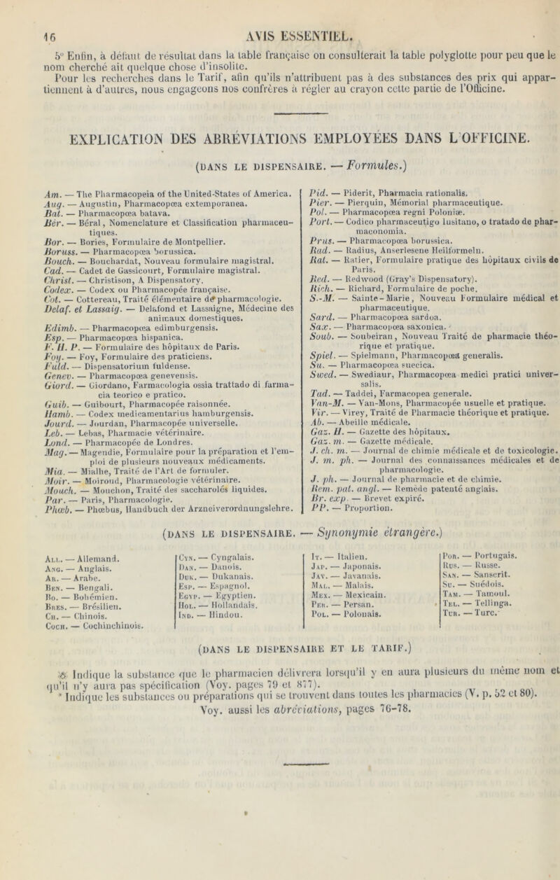 6° Enfin, à défaut de résultat dans la table française on consulterait la table pulyglotte pour peu que le nom cherché ait quelque chose d’insolite. Pour les recherches dans le Tarif, afin qu’ils n’attribuent pas à des substances des prix qui appar- tiennent à d’autres, nous engageons nos confrères à régler au crayon cette partie de l’OÉcine. EXPLICATION DES ABREVIATIONS EMPLOYEES DANS L OFFICINE. (dans le dispensaire.—Formules.) Am. —The Pharmacopeia of theUnited-States of America. Aug. — Augustin, Pharmacopœa extemporanea. Bat. — Pharmacopœa batava. Bér. — Béral, Nomenclature et Classification pharmaceu- tiques. Bor. — Bories, Formulaire de Montpellier. Boruss. — Pharmacopœa borussica. Bouch. — Bouchardat, Nouveau formulaire magistral. Cad. — Cadet de Gassicourt, Formulaire magistral. Christ. — Christison, A Dispensatory. Codex. — Codex ou Pharmacopée française. Col. — Cottereau, Traité élémentaire d^ pharmacologie. Dclaf. et Lassaig. — Delafond et Lassaigne, Médecine des animaux domestiques. Edimb. — Pharmacopœa edimburgensis. Esp. — Pharmacopœa liispanica. E. 11. P. — Formulaire des hôpitaux de Paris. Eog. — Foy, Formulaire des praticiens. Euld. — Dispensatorium fuldense. Genev. — Pharmacopœa genevensis. Giord. — Ciordano, Farmacologia ossia trattado di farma- cia teorico e pratico. Guib. — Guibourt, Pharmacopée raisonnée. llamb. — Codex medicamentarius hamburgensis. Jourd. — Jourdan, Pharmacopée universelle. Leb. — Lebas, Pharmacie vétérinaire. Lond. — Pharmacopée de Londres. Mag. — Magendie, Formulaire pour la préparation et l’em- ploi de plusieurs nouveaux médicaments. Ma. — Mialhe, Traité de l’Art de formuler. Moir. — Moiroud, Pharmacologie vétérinaire. Mouch. — Mouchon, Traité des saccharolés liquides. Par. — Paris, Pharmacologie. Phœb. — Phœbus, llandbuch der Arzneiverordnungslehre. Pid. — Piderit, Pharmacia rationalis. Pier. — Pierquin, Mémorial pharmaceutique. Pot. — Pharmacopœa regni Poloniæ. Port. — Codico pharmaceutigo lusitano, o tratado de phar- raaconomia. Prus. — Pharmacopœa borussica. Rad. — ltadius, Anserleseue Heilformelu. Rat. — ltatier, Formulaire pratique des hôpitaux civils de Paris. Red. — Redwood (Gray’s Dispensatory). Rick. — Richard, Formulaire de poche. S.-M. — Sainte-Marie, Nouveau Formulaire médical et pharmaceutique. Sard. — Pharmacopœa sardoa. Sax. — Pharmacopœa saxouica. ' Soub. — Soubeiran, Nouveau Traité de pharmacie théo- rique et pratique. Spiel. — Spielmann, Pharmacopœa geueralis. Su. — Pharmacopœa suecica. Swed. — Swediaur, Pharmacopœa medici pratici univer- sal i s. Tad. — Taddei, Farmacopea generale. Van-31. —Van-Mons, Pharmacopée usuelle et pratique. Vir. — Virey, Traité de Pharmacie théorique et pratique. Ab. — Abeille médicale. Gaz. tl. — Gazette des hôpitaux. Gaz. m. — Gazette médicale. ./. ch. m. — Journal de chimie médicale et de toxicologie. J. in. pli. — Journal des connaissances médicales et de pharmacologie. J. pli. — Journal de pharmacie et de chimie. Rem. pat. angl. — Remède patenté anglais. Br. exp — Brevet expiré. PP. — Proportion. (dans le dispensaire. — Synonymie étrangère.) Ali,. — Allemand. Cyn. — Cyngalais. It. — Italien. Ang. — Anglais. Pan. — Danois. Jap. — Japonais. Ar. — Arabe. Duk. — Dukanais. Jav. — Javanais. Ben. — Bengali. Esc. — Espagnol. Mal. — Malais. Bo. — Bohémien. Egyp. — Egyptien. Mex. — Mexicain. Bres. — Brésilien. Hol. — Hollandais. Peu. — Persan. Ch. — Chinois. Cocu. — Cochinchinoit. Ind. — Hindou. Pol. — Polonais. Por. — Portugais. Rus. — Russe. San. — Sanscrit. Su. — Suédois. Tam. — Tamoul. Tel. — Tellinga. Tur. — Turc.’ (dans le dispensaire et le tarif.) Indique la substance que le pharmacien délivrera lorsqu’il y en aura plusieurs du même nom et qu'il n’y aura pas spécification (Yoy. pages 79 et «77). . , * Indique les substances ou préparations qui se trouvent dans toutes les pharmacies (>. p. 52 et bip. Voy. aussi les abréviations, pages 76-78.