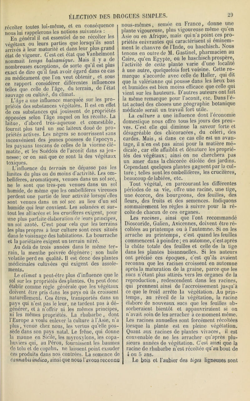 récolter toutes lui-même, et eu conséquence 1 nous lui rappelerons les notions suivantes : En général il est essentiel de ne récolter les végétaux ou leurs parties que lorsqu’ils sont arrivés à leur maturité et dans leur plus grand état de vigueur. C’est cet état que Vanhelmont nommait temps balsamique. Mais il y a de nombreuses exceptions, de sorte qu il est plus exact de dire qu’il faut avoir égard dans ce cas au médicament que l’on veut obtenir, et sous ce rapport considérer différentes influences 1 telles que celle de l’âge, du terrain, de 1 état sauvage ou cultivé, du climat. L'âge a une influence marquée sur les pro- priétés des substances végétales. 11 est en effet de ces substances qui jouissent de propriétés opposées selon l’âge auquel on les récolte. La J laitue, d’abord très-aqueuse et comestible, fournit plus tard un suc laiteux doué de pro- priétés actives. Les nègres se nourrissent sans inconvénient des jeunes pousses de 1 apocyn, les paysans toscans de celles de la viorme clé- matite, et les Suédois de l’aconit dans ^Jeu- nesse; or on sait que ce sont là des végétaux toxiques. L’influence du terrain ne déliasse pas les limites du plus ou du moins d’activité. Les om- bellifères, aromatiques, venues dans un sol sec, ne le sont que très-peu venues dans un sol humide, de môme que les ombelliferes vireuses perdent une partie de leur activité lorsqu’elles sont venues dans un sol sec au lieu d’un sol humide qui leur convient. Les solanées et sur- tout les alliacées et les crucifères exigent, pour une plus parfaite élaboration de leurs principes, un sol azoté. C’est pour cela que les terrains les plus propres à leur culture sont ceux situés dans le voisinage des habitations. La bourrache et la pariétaire exigent un terrain nilré. Au delà de trois années dans le même ter- rain, la menthe poivrée dégénère; son huile volatile perd en qualité. Il est donc des plantes médicinales cultivées qui exigent des assole- ments. Le climat a peut-être plus d’influence que le sol sur les propriétés des plantes. On peut donc établir comme règle générale que les végétaux doivent être pris dans les pays où ils croissent naturellement. Ces êtres, transportés dans un pays qui n’est pas le leur, ne tardent pas à dé- générer, et à n’offrir ni les mêmes principes, ni les mêmes propriétés. La rhubarbe , dont l’Europe a voulu enlever la culture à l’Asie, n’a plus, venue chez nous, les vertus qu’elle pos- sède dans son pays natal. Le frêne, qui donne la manne en Sicile, les myroxylons, les copa- huviers qui, au Pérou, fournissent les baumes do tolu et de eopahu, ne laissent point exsuder ces produits dans nos contrées. La semence de cannabis indica, ainsi que nous l’avoüs reconnu nous-mêmes, semée en franco, donne une plante vigoureuse, plus vigoureuse même qu en Asie ou en Afrique, mais quin a point ces pro- priétés enivrantes qui caractérisent si éminem- ment le chanvre de l’Inde, ou haschisch. Nous tenons en outre de M. Gastinel, pharmacien au Caire, qu’en Egypte, ou le haschisch prospère, l’activité de celte plante varie d’une localité à une autre, quelquelois fort voisine. Cette re- marque s’accorde avec celle de Haller, qui dit que la valérianne qui pousse dans les lieux bas et humides est bien moins efficace que celle qui vient sur les hauteurs. D’autres auteurs ont fait la même remarque pour l’aconit, etc. Dans l’é- tat actuel des choses une géographie botanique médicale serait un travail fort utile. La culture a une influence dont l’économie domestique nous offre tous les jours des preu- ves. C’est elle qui diminue la saveur forte et désagréable des chicoracées, du céleri, des cardes. Mais, si dans ce cas elle est un avan- tage, il n’en est pas ainsi pour la matière mé- dicale, car elle affaiblit et dénature les proprié- tés des végétaux ; ainsi on ne cherchera pas un amer dans la chicorée étiolée des jardins. Cependant quelques plantes gagnent par la cul- ture ; telles sont les ombellifères, les crucilères, beaucoup de labiées, etc. Tout végétal, en parcourant les différentes périodes de sa vie, offre une racine, une tige, une écorce, des bourgeons, des feuilles, des fleurs, des fruits et des semences. Indiquons sommairement les règles à suivre pour la ré- colte de chacun de ces organes. Les racines, ainsi que l’ont recommandé Dioscoride, Galien, Avicennes, doivent être ré- coltées au printemps ou à l’automne. Si on les arrache au printemps, c’est quand les feuilles commencent à poindre ; en automne, c’est après la chute totale des feuilles et celle de la tige dans les plantes bisannuelles. Si les auteurs ont précisé ces époques, c’est qu’ils avaient reconnu que les racines croissent en automne après la maturation de la graine, parce que les sucs n’étant plus attirés vers les organes de la reproduction, redescendent dans les racines, qui prennent ainsi de l’accroissement jusqu’à ce que le froid arrête la végétation. Au prin- temps, au réveil de la végétation, la racine élabore de nouveaux sucs que les feuilles ab- sorberaient bientôt et appauvriraient si on n’avait soin de les arracher à ce moment même. Les racines annuelles sont forcément récoltées lorsque la plante est en pleine végétation. Quant aux racines de plantes vivaces, il est convenable de ne les arracher qu’après plu- sieurs années de végétation. C’est ainsi que la racine de rhubarbe n’est récoltée qu’au bout de 4 ou 5 ans. Le bois et l’aubier des tiges ligneuses sont