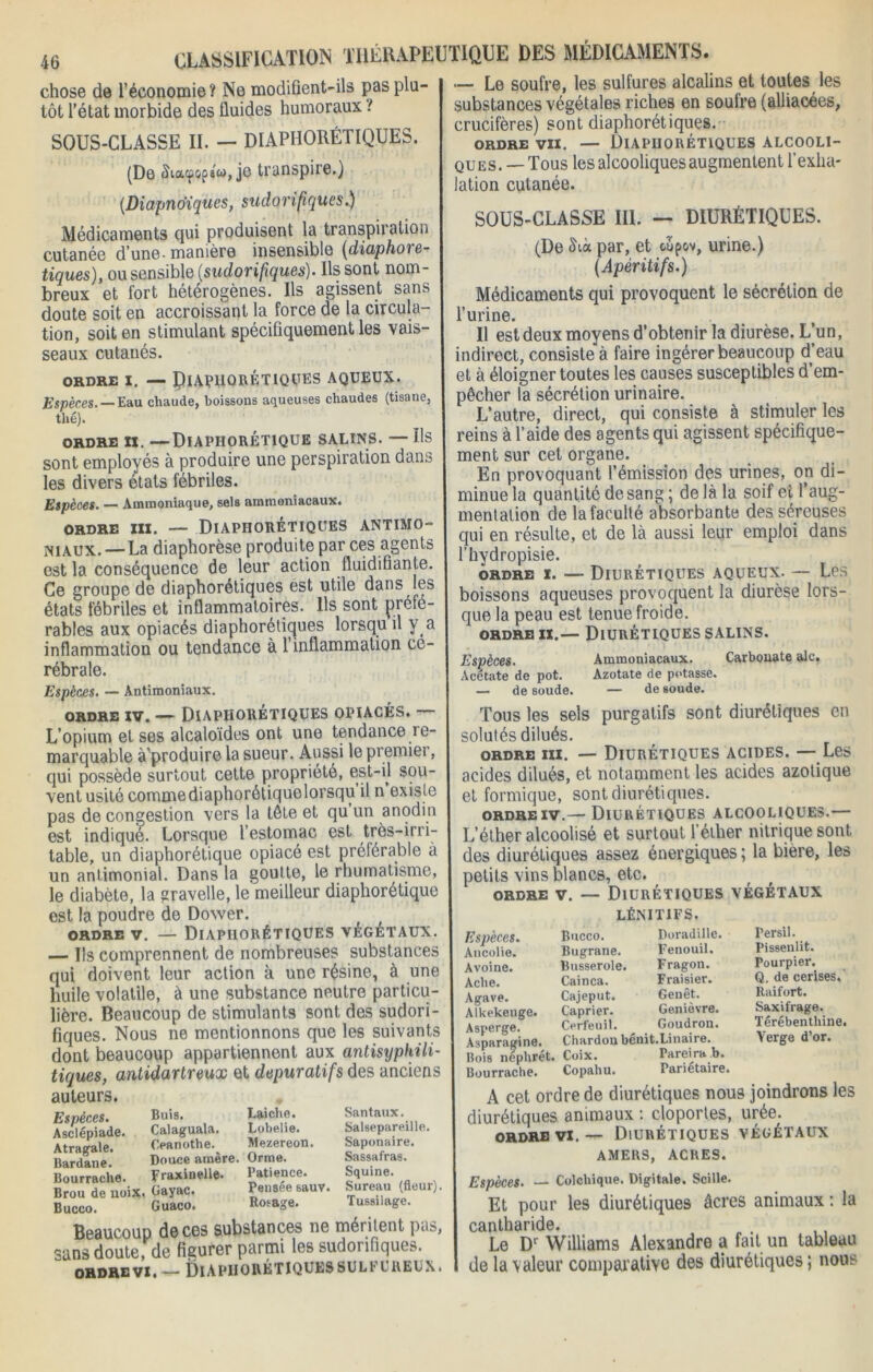 chose de l’économie? Ne modifient-ils pas plu- tôt l’état morbide des fluides humoraux t SOUS-CLASSE II. — DIAPHONIQUES. (De chacpops'w, je transpire.) (Diapno'iques, sudorifiques.) Médicaments qui produisent la transpiration cutanée d’une-manière insensible (diaphore- tiques), ou sensible (sudorifiques). Us sont nom- breux et fort hétérogènes. Ils agissent sans doute soit en accroissant la force de la circula- tion, soit en stimulant spécifiquement les vais- seaux cutanés. ORDRE X. — ÇlAPlIORÉTIQÇES AQUEUX Espèces. — Eau chaude, boissons aqueuses chaudes (tisane, thé). ORDRE XX. —DiAPHORÉTIQUE SALINS. — Us sont employés à produire une perspiration dans les divers états fébriles. Espèces. — Ammoniaque, sels ammoniacaux. ORDRE XXX. — DlAPHORÉTIQUES ANTIMO niaux. — La diaphorèse produite par ces agents est la conséquence de leur action fluidifiante. Ce groupe de diaphorétiques est utile dans les états fébriles et inflammatoires. Ils sont préfé- rables aux opiacés diaphorétiques lorsqu il y a inflammation ou tendance à 1 inflammation cé- rébrale. Espèces. — Antimoniaux. ordre iv. — Diaphorétiques opiacés. L’opium et ses alcaloïdes ont une tendance re- marquable à produire la sueur. Aussi le premier, qui possède surtout cette propriété, est-il sou- vent usité commediaphorétiquelorsqu il n existe pas de congestion vers la tête et qu’un anodin est indiqué. Lorsque l’estomac est très-irri- table, un diaphorétique opiacé est préférable à un antimonial. Dans la goutte, le rhumatisme, le diabète, la gravelle, le meilleur diaphorétique est la poudre de Dower. ordre v. — Diaphorétiques végétaux. — Us comprennent de nombreuses substances qui doivent leur action à une résine, à une huile volatile, à une substance neutre particu- lière. Beaucoup de stimulants sont des sudori fiques. Nous ne mentionnons que les suivants dont beaucoup appartiennent aux antisyphili- tiques, antidartreux et dépuratifs des anciens auteurs. Le soufre, les sulfures alcalins et toutes les substances végétales riches en soufre (alliacées, crucifères) sont diaphorétiques. ordre vii. — Diaphorétiques alcooli- ques. —Tous les alcooliques augmentent l’exha- lation cutanée. SOUS-CLASSE III. - DIURÉTIQUES. (De <hà par, et oupov, urine.) (Apéritifs.) Médicaments qui provoquent le sécrétion de l’urine. Il est deux moyens d’obtenir la diurèse. L’un, indirect, consiste à faire ingérer beaucoup d’eau et à éloigner toutes les causes susceptibles d’em- pêcher la sécrétion urinaire. L’autre, direct, qui consiste à stimuler les reins à l’aide des agents qui agissent spécifique- ment sur cet organe. En provoquant l’émission des urines, on di- minue la quantité de sang ; de là la soif et l’aug- mentation de la faculté absorbante des séreuses qui en résulte, et de là aussi leur emploi dans l’hydropisie. ordre x. — Diurétiques aqueux. — Les boissons aqueuses provoquent la diurèse lors- que la peau est tenue froide. ordre ix.— Diurétiques salins. Carbonate aie. Espèces. Acetate de pot. • de soude. Ammoniacaux. Azotate de potasse. — de soude. Tous les sels purgatifs sont diurétiques en solutés dilués. ordre iii. — Diurétiques acides. — Les acides dilués, et notamment les acides azotique et formique, sont diurétiques. ordre iv.— Diurétiques alcooliques.— L’éther alcoolisé et surtout l’éther nitrique sont des diurétiques assez énergiques ; la bière, les petits vins blancs, etc. ordre v. — Diurétiques végétaux LÉNITIFS. Bucco. Doradille. Bugrane. Fenouil. Busserole. Fragon. Cainca. Fraisier. Cajeput. Genêt. Câprier. Genièvre. Cerfeuil. Goudron. Chardon bénit.Linaire. Coix. Fareira b. Copahu. Pariétaire, Persil. Pissenlit. Pourpier. Q. de cerises. Raifort. Saxifrage. Térébenthine. Verge d’or. Espèces. Asclépiade Atragale. Bardane. Bourrache. Buis. Calaguala. Ceanothe. Douce amère. Fraxinelle. Laiche. Santaux. Lobelie. Salsepareille. Mezereon. Saponaire. Orme. Sassafras. Patience. Squine. Pensée sauv. Sureau (fleur). Rosage. Tussilage. Beaucoup de ces substances ne méritent pas, sans doute, de figurer parmi les sudorifique». ORDRE VI. — Diapiiorétiquessulfureux. Brou de noix. Gayac Bucco. Guaco. Espèces. Ancolie. Avoine. Ache. Agave. Alkekenge. Asperge. Asparagine. Bois néplirét. Bourrache. A cet ordre de diurétiques nous joindrons les diurétiques animaux : cloportes, urée; ordre vi.— Diurétiques végétaux AMERS, ACRES. Espèces. — Colchique. Digitale. Scille. Et pour les diurétiques âcres animaux : la cantharide. . Le Dl Williams Alexandre a fait un tableau de la valeur comparative des diurétiques ; nous