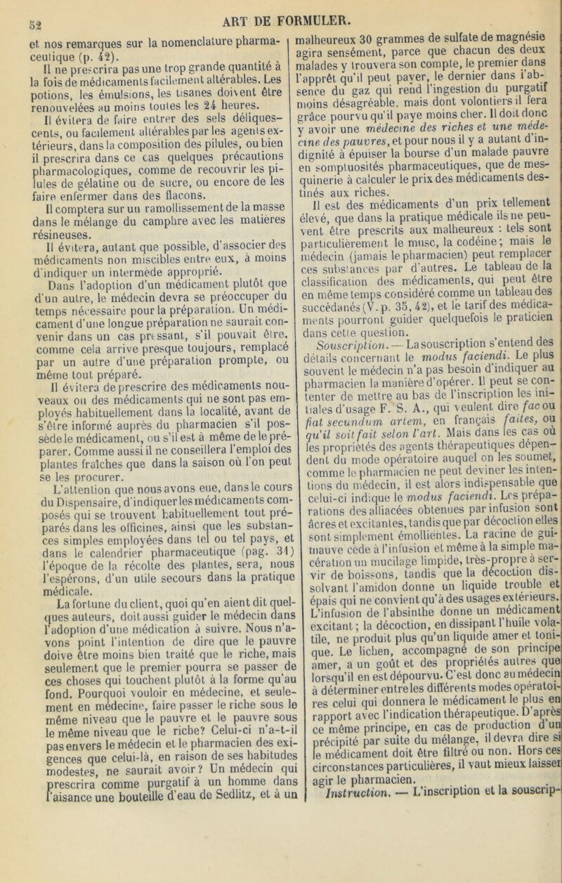 et. nos remarques sur la nomenclature pharma- ceutique (p. 42). 11 ne prescrira pas une trop grande quantité a la fois de médicaments facilement altérables. Les potions, les émulsions, les tisanes doivent être renouvelées au moins toutes les 24 heures. Il évitera de faire entrer des sels déliques- cents, ou facilement altérables par les agents ex- térieurs, dans la composition des pilules, ou bien il prescrira dans ce cas quelques précautions pharmacologiques, comme de recouvrir les pi- lules de gélatine ou de sucre, ou encore de les faire enfermer dans des flacons. Il comptera sur un ramollissement de la masse dans le mélange du camphre avec les matières résineuses. Il évitera, autant que possible, d’associer des médicaments non miscibles entre eux, à moins d’indiquer un intermede approprié. Dans l’adoption d’un médicament plutôt que d’un autre, le médecin devra se préoccuper du temps nécessaire pour la préparation. Un médi- cament d’une longue préparation ne saurait con- venir dans un cas pressant, s’il pouvait être, comme cela arrive presque toujours, remplacé par un autre d’une préparation prompte, ou même tout préparé. 11 évitera de prescrire des médicaments nou- veaux ou des médicaments qui ne sont pas em- ployés habituellement dans la localité, avant de s’être informé auprès du pharmacien s’il pos- sède le médicament, ou s’il est à même de le pré- parer. Comme aussi il ne conseillera l’emploi des plantes fraîches que dans la saison où 1 on peut se les procurer. L’attention que nous avons eue, dans le cours du Dispensaire, d’indiquer les médicaments com- posés qui se trouvent habituellement tout pré- parés dans les officines, ainsi que les substan- ces simples employées dans tel ou tel pays, et dans le calendrier pharmaceutique (pag. 31) l’époque de la récolte des plantes, sera, nous l’espérons, d’un utile secours dans la pratique médicale. La fortune du client, quoi qu’en aient dit quel- ques auteurs, doit aussi guider le médecin dans l’adopùon d’une médication à suivre. Nous n’a- vons point l’intention de dire que le pauvre doive être moins bien traité que le riche, mais seulement que le premier pourra se passer de ces choses qui touchent plutôt à la forme qu’au fond. Pourquoi vouloir en médecine, et seule- ment en médecine, faire passer le riche sous le même niveau que le pauvre et le pauvre sous le même niveau que le riche? Celui-ci n’a-t-il pas envers le médecin et le pharmacien des exi- gences que celui-là, en raison de ses habitudes modestes, ne saurait avoir? Un médecin qui prescrira comme purgatif à un homme dans l’aisance une bouteille d’eau de Sedlitz, et à un malheureux 30 grammes de sulfate de magnésie agira sensément, parce que chacun des deux malades y trouvera son compte, le premier dans l’apprêt qu’il peut payer, le dernier dans i’ab- sence du gaz qui rend l’ingestion du purgatif moins désagréable, mais dont volontiers il fera grâce pourvu qu'il paye moins cher. Il doit donc y avoir une médecine des riches et une méde- cine des pauvres, et pour nous il y a autant d in- dignité à épuiser la bourse d’un malade pauvre en somptuosités pharmaceutiques, que de mes- quinerie à calculer le prix des médicaments des- tinés aux riches. Il est des médicaments d’un prix tellement élevé, que dans la pratique médicale ils ne peu- vent être prescrits aux malheureux : tels sont particulièrement le musc, la codéine ; mais le médecin (jamais le pharmacien) peut remplacer ces substances par d’autres. Le tableau de la classification des médicaments, qui peut être en même temps considéré comme un tableau des succédanés (V. p. 35, 42), et le tarif des médica- ments pourront guider quelquefois le praticien dans cetie question. Souscription. — La souscription s’entend des détails concernant le modus faciendi. Le plus souvent le médecin n’a pas besoin d indiquer au pharmacien la manière d’opérer. Il peut se con- tenter de mettre au bas de l’inscription les ini- tiales d’usage F. S. A., qui veulent dire fac ou pat secundum artem, en français fades, ou qu'il soit fait selon l'art. Mais dans les cas ou les propriétés des agents thérapeutiques dépen- dent du modo opératoire auquel on les soumet, comme le pharmacien ne peut deviner les inten- tions du médecin, il est alors indispensable que celui-ci indique le modus faciendi. Les prépa- rations des alliacées obtenues par infusion sont âcres et excitantes, tandis que par décoction elles sont simplement émollientes. La racine de gui- mauve cède à l’infusion et même à la simple ma- cération un mucilage limpide, très-propre à ser- vir de boissons, tandis que la décoction dis- solvant l’amidon donne un liquide trouble et épais qui ne convient qu’à des usages extérieurs. L’infusion de l’absinthe donne un médicament excitant ; la décoction, en dissipant 1 huile vola- tile, ne produit plus qu’un liquide amer et toni- que. Le lichen, accompagné de son principe amer, a un goût et des propriétés autres que lorsqu’il en est dépourvu. C’est donc au médecin à déterminer entre les différents modes opératoi- res celui qui donnera le médicament le plus en rapport avec l’indication thérapeutique. D’après ce même principe, en cas de production d’un précipité par suite du mélange, il devra dire si le médicament doit être filtré ou non. Hors ces circonstances particulières, il vaut mieux laisseï agir le pharmacien. Instruction. — L’inscription et la souscrip-