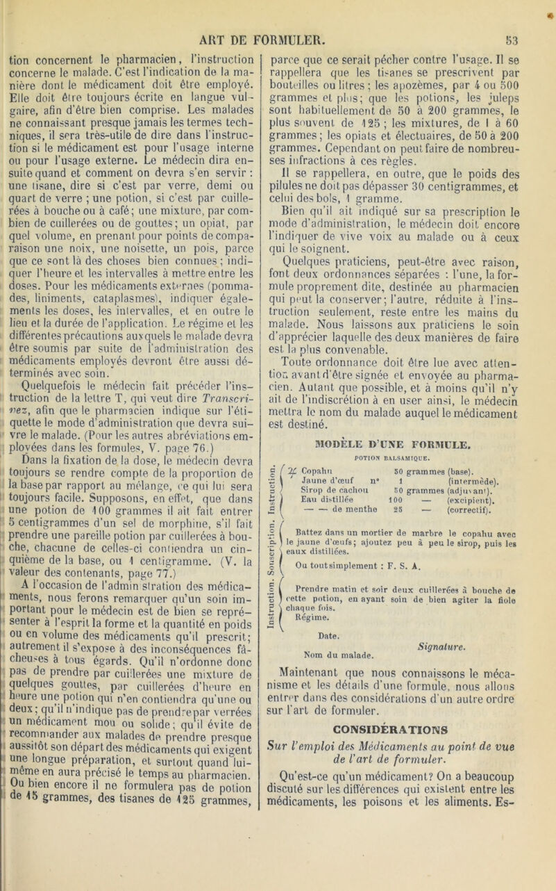 tion concernent le pharmacien, l’instruction concerne le malade. C’est l’indication de la ma- nière dont le médicament doit être employé. Elle doit être toujours écrite en langue vul- gaire, afin d’être bien comprise. Les malades ne connaissant presque jamais les termes tech- niques, il sera très-utile de dire dans l'instruc- tion si le médicament est pour l’usage interne ou pour l’usage externe. Le médecin dira en- suite quand et comment on devra s’en servir : une tisane, dire si c’est par verre, demi ou quart de verre ; une potion, si c’est par cuille- rées à bouche ou à café; une mixture, par com- bien de cuillerées ou de gouttes; un opiat, par quel volume, en prenant pour points de compa- raison une noix, une noisette, un pois, parce que ce sont là des choses bien connues ; indi- quer l’heure et les intervalles à mettre entre les doses. Pour les médicaments externes (pomma- des, liniments, cataplasmes), indiquer égale- ments les doses, les intervalles, et en outre le lieu et la durée do l’application. Le régime et les différentes précautions auxquels le malade devra être soumis par suite de l’administration des médicaments employés devront être aussi dé- terminés avec soin. Quelquefois le médecin fait précéder l’ins- truction de la lettre T, qui veut dire Transcri- vez, afin que le pharmacien indique sur l’éti- quette le mode d’administration que devra sui- vre le malade. (Pour les autres abréviations em- ployées dans les formule^, V. page 76.) Dans la fixation de la dose, le médecin devra toujours se rendre compte de la proportion de la base par rapport an mélange, ce qui lui sera toujours facile. Supposons, en effet, que dans une potion de 100 grammes il ait fait entrer 5 centigrammes d’un sel de morphine, s’il fait prendre une pareille potion par cuillerées à bou- che, chacune de celles-ci coniiendra un cin- quième de la base, ou 1 centigramme. (V. la valeur des contenants, page 77.) A l’occasion de l’admin stration des médica- ments, nous ferons remarquer qu’un soin im- portant pour le médecin est de bien se repré- senter à l’esprit la forme et la quantité en poids ou en volume des médicaments qu’il prescrit; autrement il s’expose à des inconséquences fâ- cheuses à tous égards. Qu’il n’ordonne donc pas de prendre par cuillerées une mixture de quelques gouttes, par cuillerées d’heure en heure une potion qui n’en contiendra qu’une ou deux ; qu il n indique pas de prendre par verrées un médicament mou ou solide; qu’il évite de recommander aux malades de prendre presque aussitôt son départ des médicaments qui exigent une longue préparation, et surtout quand' lui- même en aura précisé le temps au pharmacien. Uu bien encore il ne formulera pas de potion ae 15 grammes, des tisanes de 125 grammes, parce que ce serait pécher contre l’usage. Il se rappellera que les tisanes se prescrivent par bouteilles ou litres ; les apozèmes, par 4 ou 500 grammes et plus; que les potions, les juleps sont habituellement de 50 à 200 grammes, le plus souvent de 125; les mixtures, de I à 60 grammes ; les opiats et électuaires, de 50 à 200 grammes. Cependant on peut faire de nombreu- ses infractions à ces règles. Il se rappellera, en outre, que le poids des pilules ne doit pas dépasser 30 centigrammes, et celui des bols, 1 gramme. Bien qu’il ait indiqué sur sa prescription le mode d’administration, le médecin doit encore l’indiquer de vive voix au malade ou à ceux qui le soignent. Quelques praticiens, peut-être avec raison, font deux ordonnances séparées : l’une, la for- mule proprement dite, destinée au pharmacien qui pnut la conserver; l’autre, réduite à l’ins- truction seulement, reste entre les mains du malade. Nous laissons aux praticiens le soin d’apprécier laquelle des deux manières de faire est la plus convenable. Toute ordonnance doit être lue avec atten- tion avant d’être signée et envoyée au pharma- cien. Autant que possible, et à moins qu’il n’y ait de l’indiscrétion à en user ainsi, le médecin mettra le nom du malade auquel le médicament est destiné. MODELE D’UNE FORMULE. POTION BALSAMIQUE. ( % Copahn S' Jaune d’œuf n* Sirop de cachou ) Eau distillée — — de menthe 50 grammes (base). 1 (intermède). 50 grammes (adjutan'). 100 — (excipient). 25 — (correctif). o C/3 Battez dans un mortier de marbre le copahu avec le jaune d’œufs; ajoutez peu à peu le sirop, puis les eaux distillées. Ou tout simplement : F. S. A. Prendre matin et soir deux cuillerées à bouche de c-ette potion, en ayant soin de bien agiter la fiole ! chaque fois. Régime. Date. Nom du malade. Signature. Maintenant que nous connaissons le méca- nisme et les détails d’une formule, nous allons entri'r dans des considérations d’un autre ordre sur l’art de formuler. CONSIDÉRATIONS Sur l’emploi des Médicaments au point de vue de l’art de formuler. Qu’est-ce qu’un médicament? On a beaucoup discuté sur les différences qui existent entre les médicaments, les poisons et les aliments. Es-