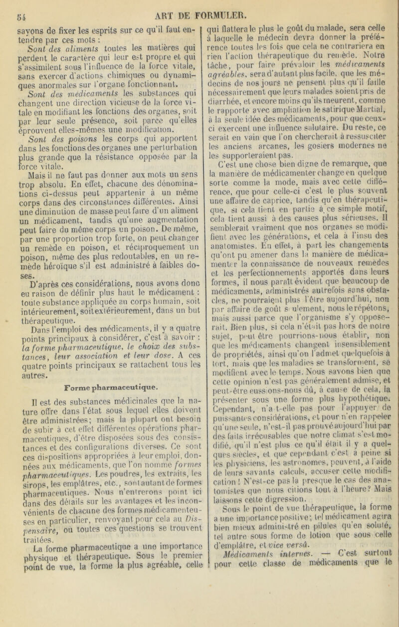 sayons de fixer les esprits sur ce qu’il faut en- tendre par ces mots : Sont clés aliments toutes les matières qui perdent le caractère qui leur e?t propre et qui s’assimilent sous l’influence de la iorce vitale, sans exercer d’actions chimiques ou dynami- ques anormales sur l’organe fonctionnant. Sont des médicaments les substances qui changent une direction vicieuse de la force vi- tale en modifiant les fonctions des organes, soit par leur seule présence, soit parce quelles éprouvent elles-mêmes une modification. Sont des poisons les corps qui apportent dans les fonctions des organes une perturbation plus grande que la résistance opposée par la force vitale. Mais il ne faut pas donner aux mots un sens trop absolu. En effet, chacune des dénomina- tions ci-dessus peut appartenir à un même corps dans des circonstances différentes. Ainsi une diminution de masse peut faire d’un aliment un médicament, tandis qu’une augmentation peut faire du même corps un poison. De même, par une proportion trop forle, on peut changer un remède en poison, et réciproquement un poison, même des plus redoutables, en un re- mède héroïque s'il est administré à faibles do- ses. D’après ces considérations, nous avons donc eu raison de définir plus haut le médicament : foule substance appliquée an corps humain, soit intérieurement, soilexlérieurement, dans un but thérapeutique. Dans l’emploi des médicaments, il y a quatre points principaux à considérer, c’est à savoir : la forme pharmaceutique, le choix des subs- tances, leur association et leur dose. A ces quatre points principaux se rattachent tous les autres. Forme pharmaceutique. Il est des substances médicinales que la na- ture offre dans l’état sous lequel elles doivent être administrées; mais la plupart ont besoin de subir à cet effet différentes opérations phar- maceutiques, d’être disposées sous des consis- tances et des configurations diverses. Ce sont ces dispositions appropriées à leur emploi, don- nées aux médicaments, que l’on nomme formes pharmaceutiques. Les poudres, les extraits, les sirops, les emplâtres, etc., sont autant de formes pharmaceutiques. Nous n’entrerons point ici dans des détails sur les avantages et les incon- vénients de chacune des formes médicamenteu- ses en particulier, renvoyant pour cela au Dis- pensaire, ou toutes ces questions se trouvent traitées. La forme pharmaceutique a une importance phvsique et thérapeutique. Sous le premier point de vue, la forme la plus agréable, celle qui flattera le plus le goût du malade, sera celle à laquelle le médecin devra donner la préfé- rence toutes les fois que cela ne contrariera en rien l’action thérapeutique du remède. Notre tâche, pour faire prévaloir les médicaments agréables, sera d’autant plus facile, que les mé- decins de nos jours ne pensent plus qu’il fadle nécessairement que leurs malades soient pris de diarrhée, et encore moins qu’ils meurent, comme le rapporte avec ampliation le satirique Martial, à la seule idée des médicaments, pour que ceux- ci exercent une influence salutaire. Du reste, ce serait en vain que l’on chercherait à ressusciter les anciens arcanes, les gosiers modernes ne les supporteraient pas. C’est une chose bien digne de remarque, que la manière de médicamenter change en quelque sorte comme la mode, mais avec cette diffé- rence, que pour celle-ci c’est le plus souvent une affaire de caprice, tandis qu’en thérapeuti- que, si cela tient en partie à ce simple motif, cela tient aussi à des causes plus sérieuses. Il semblerait vraiment que nos organes se modi- fient avec les générations, et cela à l’insu des anatomistes. En effet, à part les changements qu’ont pu amener dans la manière de médica- menter la connaissance de nouveaux remedes et les perfectionnements apportés dans leurs formes, il nous paraît é\ ident. que beaucoup de médicaments, administrés autrefois sans obsta- cles, ne pourraient plus l’être aujourd hui, non par affaire de goût s ulement, nous le répétons, mais aussi parce que l’organisme s’y oppose- rait. Bien plus, si cela n’ét-dt pas hors de notre sujet, peut être pourrions-nous établir, non que les médicaments changent insensiblement de propriétés, ainsi qu’on l’admet quelquefois à tort, mais que les maladies se transforment, se modifient avec le temps. Nous savons bien que cette opinion n’est pas généralement admise, et peut-être eussions-nous dû, à cause de cela, la présenter sous une forme plus hypothétique. Cependant, n’a t-elle pas pour l’appuyer de puissantes considérations, et pour n’en rappeler qu’une seule, n’est-il pas prouvéaujourd hui par des laits irrécusables que notre climat s est mo- | difié, qu’il n’est plus ce qu il était il y a quel- ques siècles, et que cependant c’est a peine si les physiciens, les astronomes, peuvent, à l’aide de leurs savants calculs, accuser celle modifi- cation ! N’est-ce pas la presque le cas des ana- tomistes que nous citions tout à l’heure? Mais laissons cette digression. Sous le point de vue thérapeutique, la forme a une importance positive; tel médicament agira bien mieux administré en pilules qu’en soluté, tel autre sous forme de lotion que sous celle d’emplâlre, et vice versâ. Médicaments internes. — C’est surtout ! pour cette classe de médicaments que le