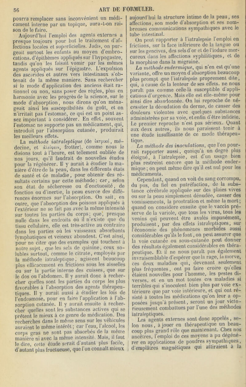pourra remplacer sans inconvénient un médi- cament interne par un topique, aura-t-on rai- son de le faire. Aujourd’hui l’emploi des agents externes a presque toujours pour but le traitement d’af- fections locales et superficielles. Jadis, on pur- geait surtout les enfants au moyen d’embro- cations, d’épithèmes appliqués sur l’hypogaslre, tandis qu’on les faisait vomir par les mêmes agents appliqués sur l’épigastre. L’expulsion des ascarides et autres vers intestinaux s’ob- tenait de la même maniéré. Sans rechercher si le mode d’application des anciens était ra- tionnel ou non, sans poser des règles, plus en harmonie avec les progrès de la science, sur le mode d’absorption, nous dirons qu’on ména- geait ainsi les susceptibilités du goût, et on n’irritait pas l’estomac, ce qui est un point as- sez important à considérer. En effet, souvent l’estomac ne supporte pas un médicament, qui, introduit par l’absorption cutanée, produirait les meilleurs effets. La méthode iatraleptique (de îarpuoi, mé- decine, et <ihv.(ûsiv, frotter), comme nous le disions tout à l’heure, est tellement oubliée de nos jours, qu’il faudrait de nouvelles études pour la régénérer. Il y aurait à étudier la ma- nière d’être de la peau, dans les différents états de santé et de maladie, pour obtenir des ré- sultats certains par cette méthode; car, selon son état de sécheresse ou d’onctuosité, de fonction ou d’inertie, la peau exerce des diffé- rences énormes sur l’absorption. On sait, en outre, que l’absorption des poisons appliqués à l’extérieur ne se fait pas avec la même intensité sur toutes les parties du corps; que, presque nulle dans les endroits où il n’existe que du tissu cellulaire, elle est très-active au contraire dans les parties où les vaisseaux absorbants lymphatiques et veineux abondent. C’est ainsi, pour ne citer que des exemples qui touchent à notre sujet, que les sels de quinine, ceux so- lubles surtout, comme le citrate, employés par la méthode iatraleptique, agissent beaucoup plus efficacement en frictions sous les aisselles ou sur la partie interne des cuisses, que sur le dos ou l’abdomen. II y aurait donc à recher- cher quelles sont les parties du corps les plus favorables à l’absorption des agents thérapeu- tiques. Il y aurait aussi à étudier les lois de l’endosmose, pour en faire l’application à l’ab- sorption cutanée. Il y aurait ensuite à recher- cher quelles sont les substances actives qui se prêtent le mieux à ce genre de médication. Des recherches dans le même sens sur les véhicules auraient le même intérêt; car 1 eau, 1 alcool, les corps gras ne sont pas absorbés de la même manière ni avec la même intensité. Mais, il faut le dire, celle étude serait d autant plus facile, d’autant plus fructueuse, que 1 on connaît mieux aujourd’hui la structure intime de la peau, ses affections, son mode d’absorption et ses nom- breuses communications sympathiques avec le tube intestinal. On peut rapporter à l’iatralepsie l’emploi en frictions, sur la face inférieure de la langue ou sur les gencives, des sels d’or et de l’iodure mer- cureux dans les affections syphilitiques, et de la morphine dans la migraine. La méthode endermique, qui n’en est qu une variante, offre un moyen d’absorption beaucoup plus prompt que l'iatralepsie proprement dite, qui, a cause de la lenteur de ses effets, ne nous paraît pas comme celle-là susceptible d’appli- cations d’urgence. Mais elle est elle-même pour ainsi dire abandonnée. On lui reproche de né- cessiter la dénudation du derme, de causer des douleurs violentes avec quelques substances administrées par sa voie, et enfin d être infidèle. Le premier reproche n’est pas sérieux. Quant aux deux autres, ils nous paraissent tenir à une étude insuffisante de ce mode thérapeu- tique. La méthode des inoculations, que 1 on pour- rait rapporter aussi, quoiqu’à un degré plus éloigné, à l’iatralepsie, est d’un usage bien plus restreint encore que la méthode ender- mique ; on peut même dire qu’il est nul pour les médicaments. Cependant, quand on voit du sang corrompu, du pus, du fiel en putréfaction, de la subs- tance cérébrale appliquée sur des plaies vives ou sur la peau simplement dénudée, causer des vomissements, la prostration et même la mort; quand on considère ensuite que le vaccin pré- serve de la variole, que tous les virus, tous les venins qui peuvent être avalés impunément, produisent, par des effets iatraleptiques, sur l’économie des phénomènes morbides aussi considérables qu’ils le font, on peut assurer que la voie cutanée ou sous-cutanée peut donner des résultats également considérables en théra- peutique. Et il ne nous paraît pas également invraisemblable d’espérer que la rage, la morve, ces deux maladies qui, devenant seulement plus fréquentes, ont pu faire croire qu elles étaient nouvelles pour l’homme, les pestes di- verses, et en un mot toutes ces maladies si terribles qui s’inoculent bien plus par voie ex- térieure que par voie intérieure, et qui ont ré- sisté à toutes les médications qu’on leur a op- posées jusqu’à présent, seront un jour victo- rieusement combattues par 1 une des méthodes iatraleptiques. Les agents externes sont donc appelés, se- lon nous , à jouer en thérapeutique un beau- coup plus grand rôle que maintenant. Chez nos ancêtres, l’emploi de ces moyens a pu dégéné- rer en applications de poudres sympathiques, d’emplâtres magnétiques qui attiraient à la