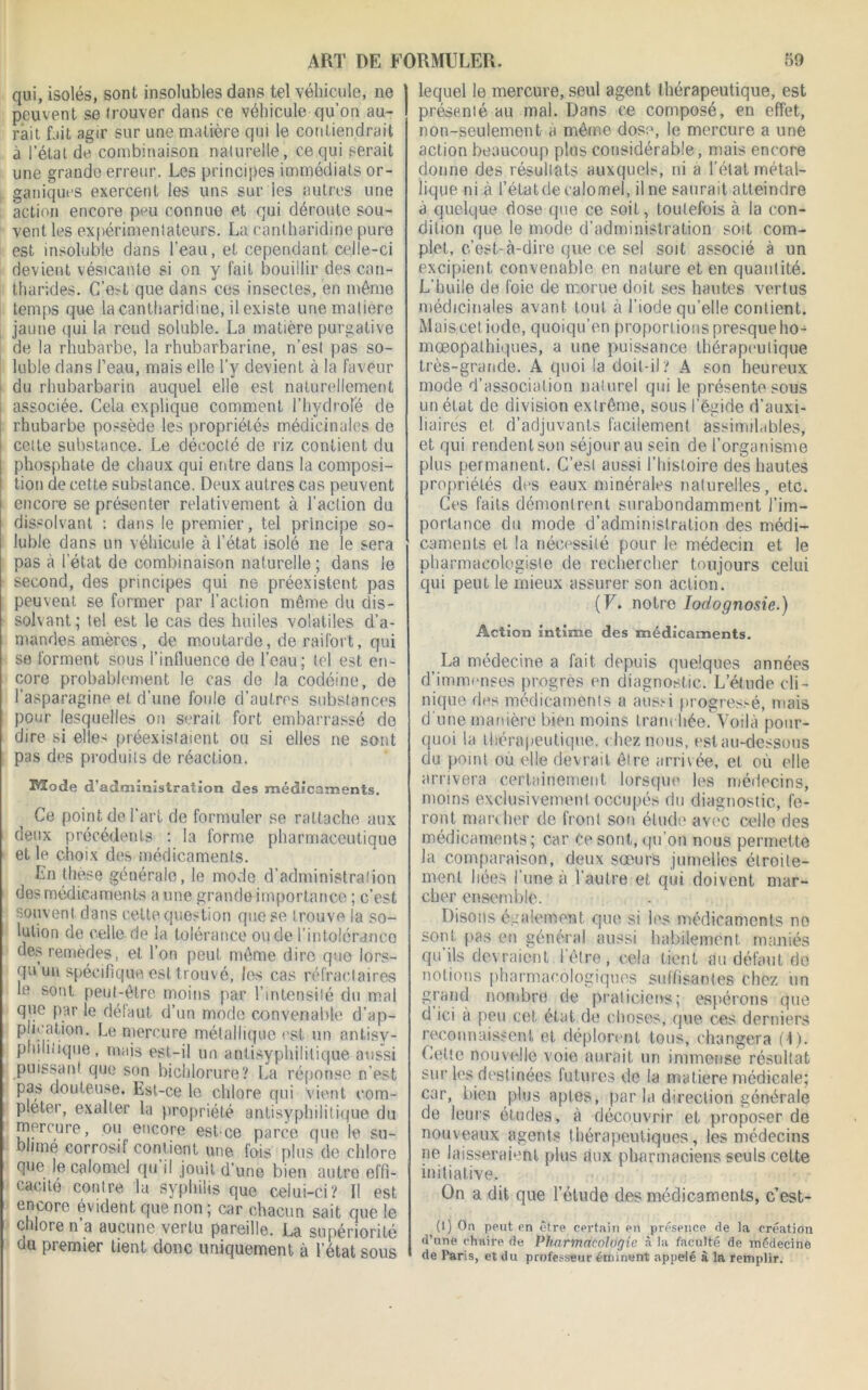 qui, isolés, sont insolubles dans tel véhicule, ne peuvent se trouver dans ce véhicule qu’on au- rait fait agir sur une matière qui le contiendrait à l’étal de combinaison naturelle, ce qui serait une grande erreur. Les principes immédiats or- ganiques exercent les uns sur les autres une action encore peu connue et qui déroute sou- vent les expérimentateurs. La cantharidine pure est insoluble dans l’eau, et cependant celle-ci devient vésicanle si on y fait bouillir des can- tharides. C’e?-t que dans ces insectes, en même temps que la cantharidine, il existe une matière jaune qui la rend soluble. La matière purgative de la rhubarbe, la rhubarbarine, n’est pas so- luble dans l’eau, mais elle l'y devient à la faveur du rhubarbarin auquel elle est naturellement associée. Cela explique comment l’hydroîe de rhubarbe possède les propriétés médicinales de cette substance. Le décocté de riz contient du phosphate de chaux qui entre dans la composi- tion de cette substance. Deux autres cas peuvent encore se présenter relativement à l’action du dissolvant : dans le premier, tel principe so- luble dans un véhicule à l’état isolé 11e le sera pas à l’état de combinaison naturelle; dans le second, des principes qui ne préexistent pas peuvent se former par l’action même du dis- solvant ; tel est le cas des huiles volatiles d’a- mandes amères, de moutarde, de raifort, qui se forment sous l’influence de l’eau; tel est en- core probablement le cas de la codéine, de l’asparagine et d’une foule d’autres substances pour lesquelles on serait fort embarrassé de dire si elles préexistaient ou si elles ne sont pas des produits de réaction. 3Vïode d’administration des médicaments. Ce point de l’art de formuler se rattache aux deux précédents : la forme pharmaceutique et le choix des médicaments. En thèse générale, le mode d’administration des médicaments a une grande importance ; c’est souvent dans celte question que se trouve la so- lution de celle de la tolérance ou de l’intolérance des remèdes, et l’on peut même dire que lors- qu im spécifique est trouvé, les cas réfractaires le sont peut-être moins par l’intensité du mal que par le défaut d’un mode convenable d’ap- plication. Le mercure métallique est un antisy- philiiique, mais est-il un antisyphilitique aussi puissant que son bichlorure? La réponse n’est pas douteuse. Est-ce le chlore qui vient com- pléter, exalter la propriété antisyphilitique du mercure, ou encore est-ce parce que le su- blimé corrosif contient une fois plus de chlore que le calomel qu’il jouit d’une bien autre effi- cacité contre la syphilis que celui-ci? Il est encore évident que non ; car chacun sait que le chlore n a aucune vertu pareille. La supériorité du piemier tient donc uniquement à l’état sous lequel le mercure, seul agent thérapeutique, est présenté au mal. Dans ce composé, en effet, non-seulement à même dose, le mercure a une action beaucoup plus considérable, mais encore donne des résultats auxquels, ni a l’état métal- lique ni à l’étatde calomel, il ne saurait atteindre à quelque dose que ce soit, toutefois à la con- dition que le mode d’administration soit com- plet, c’est-à-dire que ce sel soit associé à un excipient convenable en nature et en quantité. L’huile de foie de morue doit ses hautes vertus médicinales avant tout à l’iode qu’elle contient. Muiscet iode, quoiqu’en proportions presque ho- mœopathiques, a une puissance thérapeutique très-grande. A quoi la doit-il? A son heureux mode d’association naturel qui le présente sous un état de division extrême, sous l’égide d’auxi- liaires et d’adjuvants facilement assimilables, et qui rendent son séjour au sein de l’organisme plus permanent. C’est aussi l’histoire des hautes propriétés dos eaux minérales naturelles, etc. Ces faits démontrent surabondamment l’im- portance du mode d’administration des médi- caments et la nécessité pour le médecin et le pharmacologiste de rechercher toujours celui qui peut le mieux assurer son action. (F. notre Iodognosie.) Action intime des médicaments. La médecine a fait depuis quelques années d’immenses progrès en diagnostic. L’étude cli- nique des médicaments a aussi progressé, mais d’une manière bien moins tranchée. Voilà pour- quoi la thérapeutique, chez nous, est au-dessous du point où elle devrait être arrivée, et où elle arrivera certainement lorsque les médecins, moins exclusivement occupés du diagnostic, fe- ront marcher de front son étude avec celle des médicaments; car Ce sont, qu’on nous permette la comparaison, deux sœurs jumelles étroite- ment liées l’une à l’autre et qui doivent mar- cher ensemble. Disons également que si les médicaments no sont pas en général aussi habilement, maniés qu’ils devraient l’être, cela tient au défaut de notions pharmacologiques suffisantes chez un grand nombre de praticiens; espérons que d ici à peu cet état de choses, que ces derniers reconnaissent et déplorent tous, changera (1). Celte nouvelle voie aurait un immense résultat sur les destinées futures de la matière médicale; car, bien plus aptes, par la direction générale de leurs études, à découvrir et proposer de nouveaux agents thérapeutiques, les médecins ne laisseraient plus aux pharmaciens seuls cette initiative. On a dit que l’étude des médicaments, c’est- (1) On peut en être certain en présence de la création d’nne chaire de Pharmacologie à la faculté de médecine de Paris, et du professeur éminent appelé à la remplir.