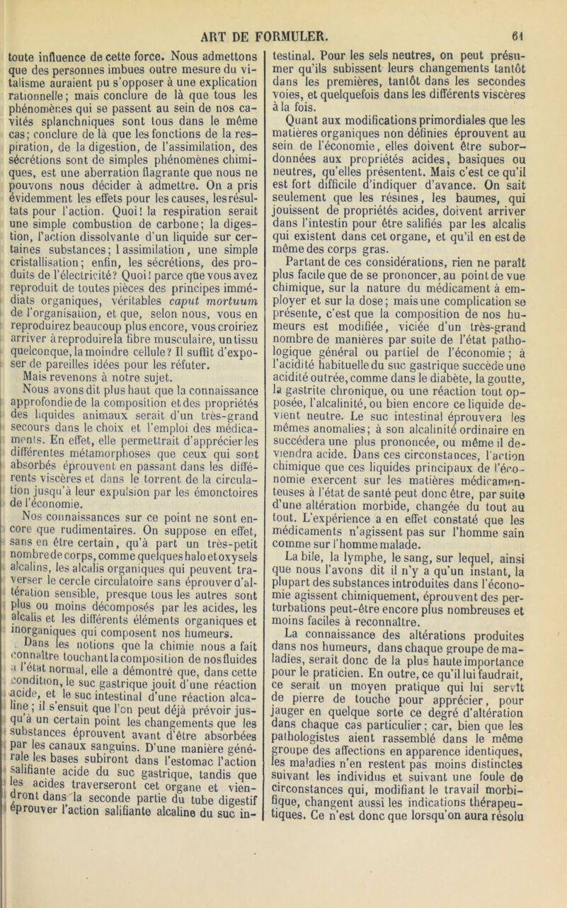 toute influence de cette force. Nous admettons que des personnes imbues outre mesure du vi- talisme auraient pu s’opposer à une explication rationnelle; mais conclure de là que tous les phénomènes qui se passent au sein de nos ca- vités splanchniques sont tous dans le même cas; conclure de là que les fonctions de la res- piration, de la digestion, de l’assimilation, des sécrétions sont de simples phénomènes chimi- ques, est une aberration flagrante que nous ne pouvons nous décider à admettre. On a pris évidemment les effets pour les causes, les résul- tats pour l’action. Quoi! la respiration serait une simple combustion de carbone; la diges- tion, l’action dissolvante d’un liquide sur cer- taines substances; 1 assimilation, une simple cristallisation; enfin, les sécrétions, des pro- duits de l’électricité? Quoi! parce que vous avez reproduit de toutes pièces des principes immé- diats organiques, véritables caput mortuum de l'organisation, et que, selon nous, vous en reproduirez beaucoup plus encore, vous croiriez arriver à reproduire la fibre musculaire, un tissu quelconque, la moindre cellule? Il suffit d’expo- ser de pareilles idées pour les réfuter. Mais revenons à notre sujet. Nous avons dit plus haut que la connaissance approfondie de la composition et des propriétés des liquides animaux, serait d’un très-grand secours dans le choix et l’emploi des médica- ments. En effet, elle permettrait d’apprécier les différentes métamorphoses que ceux qui sont absorbés éprouvent en passant dans les diffé- rents viscères et dans le torrent de la circula- tion jusqu’à leur expulsion par les émonctoires de l’économie. Nos connaissances sur ce point ne sont en- core que rudimentaires. On suppose en effet, sans en être certain, qu’à part un très-petit nombrede corps, comme quelqueshaloetoxysels alcalins, les alcalis organiques qui peuvent tra- verser le cercle circulatoire sans éprouver d’al- tération sensible, presque tous les autres sont P us ou moins décomposés par les acides, les alcalis et les différents éléments organiques et inorganiques qui composent nos humeurs. Dans les notions que la chimie nous a fait connaître touchant la composition denosfluides i état normal, elle a démontré que, dans cette condition, le suc gastrique jouit d’une réaction acide, et le suc intestinal d’une réaction alca- line ; il s ensuit que l’on peut déjà prévoir jus- qu a un certain point les changements que les substances éprouvent avant d’être absorbées par les canaux sanguins. D’une manière géné- ra e les bases subiront dans l’estomac l’action salifiante acide du suc gastrique, tandis que les acides traverseront cet organe et vien- dront dans la seconde partie du tube digestif éprouver l’action salifiante alcaline du suc in- testinal. Pour les sels neutres, on peut présu- mer qu’ils subissent leurs changements tantôt dans les premières, tantôt dans les secondes voies, et quelquefois dans les différents viscères à la fois. Quant aux modifications primordiales que les matières organiques non définies éprouvent au sein de l’économie, elles doivent être subor- données aux propriétés acides, basiques ou neutres, qu’elles présentent. Mais c’est ce qu’il est fort difficile d’indiquer d’avance. On sait seulement que les résines, les baumes, qui jouissent de propriétés acides, doivent arriver dans l’intestin pour être salifiés par les alcalis qui existent dans cet organe, et qu’il en est de même des corps gras. Partant de ces considérations, rien ne paraît plus facile que de se prononcer, au point de vue chimique, sur la nature du médicament à em- ployer et sur la dose; mais une complication se présente, c’est que la composition de nos hu- meurs est modifiée, viciée d’un très-grand nombre de manières par suite de l’état patho- logique général ou partiel de l’économie ; à l’acidité habituelle du suc gastrique succède une acidité outrée, comme dans le diabète, la goutte, la gastrite chronique, ou une réaction tout op- posée, l’alcalinité, ou bien encore ce liquide de- vient neutre. Le suc intestinal éprouvera les mêmes anomalies; à son alcalinité ordinaire en succédera une plus prononcée, ou même il de- viendra acide. Dans ces circonstances, l'action chimique que ces liquides principaux de l’éco - nomie exercent sur les matières médicamen- teuses à l’état de santé peut donc être, par suite d’une altération morbide, changée du tout au tout. L’expérience a en effet constaté que les médicaments n’agissent pas sur l’homme sain comme sur l’homme malade. La bile, la lymphe, le sang, sur lequel, ainsi que nous l’avons dit il n’y a qu’un instant, la plupart des substances introduites dans l’écono- mie agissent chimiquement, éprouvent des per- turbations peut-être encore plus nombreuses et moins faciles à reconnaître. La connaissance des altérations produites dans nos humeurs, dans chaque groupe de ma- ladies, serait donc de la plus haute importance pour le praticien. En outre, ce qu’il lui faudrait, ce serait un moyen pratique qui lui servît de pierre de touche pour apprécier, pour jauger en quelque sorte ce degré d’altération dans chaque cas particulier; car, bien que les pathologistes aient rassemblé dans le même groupe des affections en apparence identiques, les maladies n’en restent pas moins distinctes suivant les individus et suivant une foule de circonstances qui, modifiant le travail morbi- fique, changent aussi les indications thérapeu- tiques. Ce n’est donc que lorsqu’on aura résolu