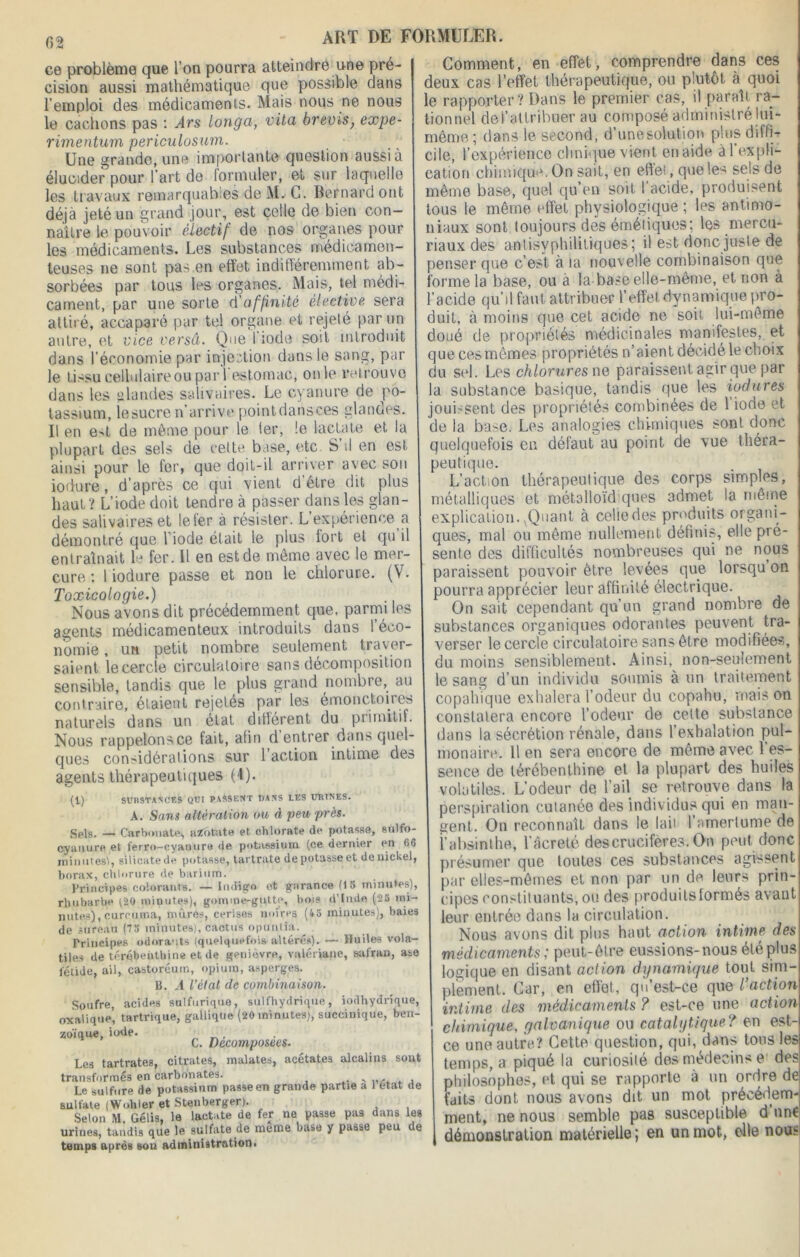 62 ce problème que l'on pourra atteindre une pré- cision aussi mathématique que possible dans l’emploi des médicaments. Mais nous ne nous le cachons pas : Ars longci, vita brevis, expe- rimentum periculosum. Une grande, une important© question aussi à élucider pour l’art de formuler, et sur laquelle les travaux remarquables de M. G. Bernard ont déjà jeté un grand jour, est celle de bien con- naître le pouvoir électif de nos organes pour les médicaments. Les substances médicamen- teuses ne sont pas,en effet indifféremment ab- sorbées par tous les organes. Mais, tel médi- cament, par une sorte d'affinité élective sera attiré, accaparé par tel organe et rejeté par un antre, et vice versâ. Que 1 iode soit introduit dans l’économie par injection dans le sang, par le tissu cellulaire ou pari estomac, on le retrouve dans les glandes salivaires. Le cyanure de po- tassium, lesucre n’arrive pointdansces glandes. Il en e^t de même pour le ter, le lactate et la plupart des sels de cette base, etc S’il en est ainsi pour le fer, que doit-il arriver avec son iodure, d’après ce qui vient d être dit plus haut? L’iode doit tendre à passer dans les glan- des salivaires et le 1er à résister. L’expérience a démontré que l’iode était le plus fort et qu il entraînait le fer. Il en est de même avec le mer- cure : 1 iodure passe et non le chlorure. (V. Toxicologie.) Nous avons dit précédemment que, parmi les agents médicamenteux introduits dans l’éco- nomie , un petit nombre seulement traver- saient le cercle circulatoire sans décomposition sensible, tandis que le plus grand nombre, au contraire, étaient rejetés par les émonctoires naturels dans un état différent du primitif. Nous rappelons ce fait, afin d entrer dans quel- ques considérations sur 1 action intime des agents thérapeutiques (4). (1) SUBSTANCES QUI PASSENT DANS LES URINES. A. Sans altération ou à peu près. Sels. — Carbonate, azotate et chlorate de potasse, sulfo- cyatiure et ferro-cyanure de potassium (ce dernier en 66 inimités!, silicate de potasse, tartrate de potasse et de nickel, borax, chlorure de barium. Principes colorants. —Indigo et garance (1S minutes), rhubarbe (20 minutes), gomme-gutte, bois d'Inde (2B mi- nutes), curcuma, mûres, cerises noires (45 minutes), baies de sureau (75 minutes), cactus opuntia. Principes odorants (quelquefois altérés). — Huiles vola- tiles de térébenthine et de genièvre, valériane, safran, ase fétide, ai), castoréum, opium, asperges. 15. A l’état de combinaison. Soufre, acides sulfurique, sulfhydrique, iodhydrique, oxalique’ tartrique, gallique (20 minutes), succinique, ben- zoique, iod c /)e'C0Wlp0Se'es. Les tartrates, citrates, malates, acétates alcalins sont transformés en carbonates. v , Le sulfure de potassium passe en grande partie a 1 état de sulfate (Wokler et Stenberger). Selon M. Gélis, le lactate de fer ne passe pas dans les urines, tandis que le sulfate de meme base y passe peu de temps après son administration. Comment, en effet, comprendre dans ces deux cas l’effet thérapeutique, ou plutôt à quoi le rapporter? Dans le premier cas, il paraît ra- tionnel del’atlribuer au composé administré lui- même; dans le, second, d’unesolution plus diffi- cile, l’expérience clinique vient en aide àl expli- cation chimique. On sait, en effei, que les sels de même base, quel qu’en soit l’acide, produisent tous le même effet physiologique ; les antimo- niaux sont toujours des émétiques; les mer cu- riaux des antisyphilitiques ; il est donc juste de penser que c’est à ta nouvelle combinaison que forme la base, ou à la base elle-même, et non à l’acide qu’il faut attribuer l’effet dynamique pro- duit, à moins que cet acide ne soit lui-même doué de propriétés médicinales manifestes, et que ces mêmes propriétés n’aient décidé le choix du sel. Les chlorures ne paraissent agir que par la substance basique, tandis que les iodures jouissent des propriétés combinées de 1 iode et de la base. Les analogies chimiques sont donc quelquefois en défaut au point de vue théra- peutique. L'action thérapeutique des corps simples, métalliques et métalloïd ques admet la même explication. .Quant à celiedes produits organi- ques, mal ou même nullement définis, elle pré- sente des difficultés nombreuses qui ne nous paraissent pouvoir être levées que lorsqu on pourra apprécier leur affinité électrique. On sait cependant qu’un grand nombre de substances organiques odorantes peuvent tra- verser le cercle circulatoire sans être modifiées, du moins sensiblement. Ainsi, non-seulement le sang d’un individu soumis à un traitement copahique exhalera l’odeur du co-pahu, mais on constatera encore l’odeur de cette substance dans la sécrétion rénale, dans l’exhalation pul- monaire. U en sera encore de même avec l’es- sence de térébenthine et la plupart des huiles volatiles. L’odeur de l’ail se retrouve dans la perspiration cutanée des individus qui eu man- gent. On reconnaît dans le lait l’amertume de i’absinthe, l’âcreté des crucifères. On peut, donc présumer que toutes ces substances agissent par elles-mêmes et non par un de leurs prin- cipes constituants, ou des produits formés avant leur entrée dans la circulation. Nous avons dit plus haut action intime des médicaments ; peut-être eussions-nous été plus logique en disant action dynamique tout sim- plement. Car, en effet, qu est-ce que / action intime des médicaments ? est-ce une action chimique, galvanique ou catalytique? en est- ce une autre? Cette question, qui, dans tous les temps, a piqué la curiosité des médecins e des philosophes, et qui se rapporte à un ordre de faits dont, nous avons dit un mot précédem- ment, ne nous semble pas susceptible d une démonstration matérielle ; en un mot, elle nous