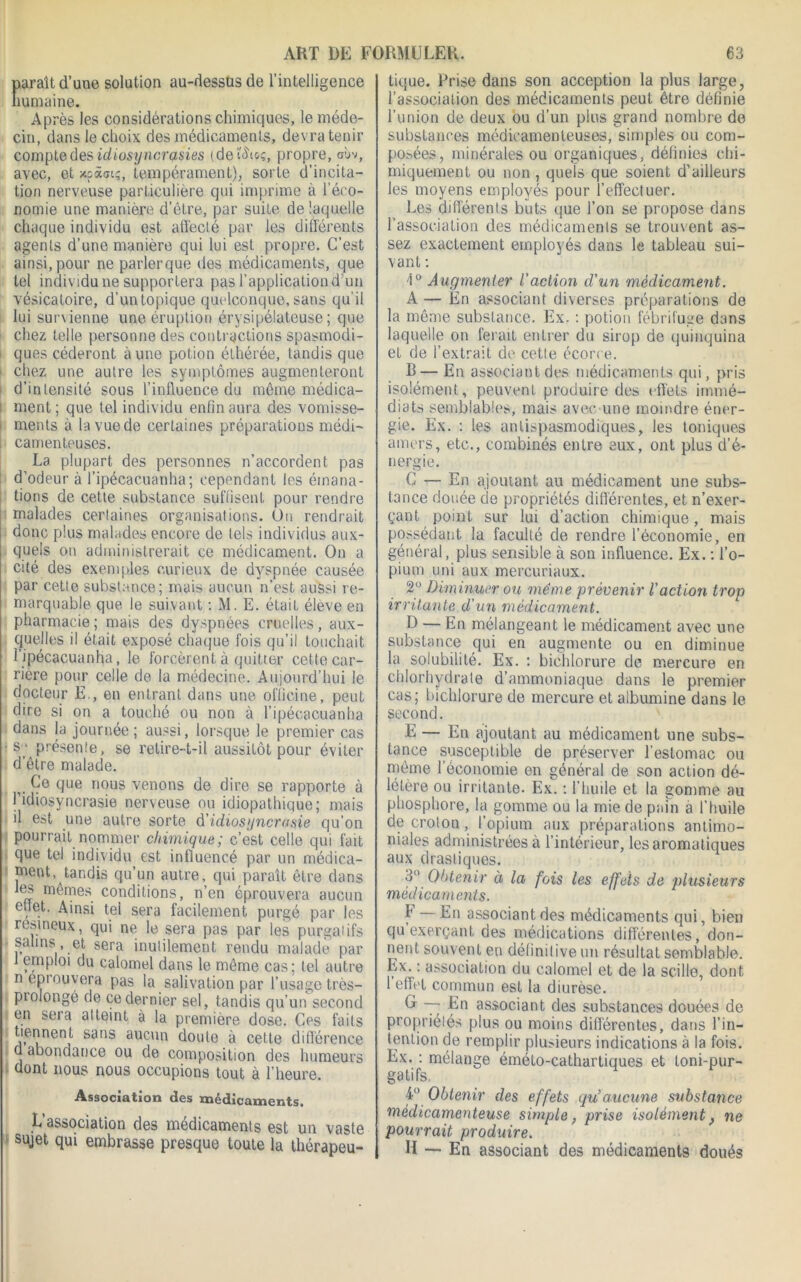 paraît d’une solution au-dessus de l’intelligence humaine. Après les considérations chimiques, le médo- cin, dans le choix des médicaments, devra tenir compte des idiosyncrasies (defôtoç, propre, ci»v, avec, et xpàai?, tempérament), sorte d’incita- tion nerveuse particulière qui imprime à l’éco- nomie une manière d’être, par suite de laquelle chaque individu est affecté par les différents agents d’une manière qui lui est propre. C’est ainsi, pour ne parlerque des médicaments, que tel individu ne supportera p$s l’application d’un vésicatoire, d’un topique quelconque, sans qu'il lui survienne une éruption érysipélateuse; que chez telle personne des contractions spasmodi- ques céderont aune potion éthérée, tandis que i chez une autre les symptômes augmenteront d’intensité sous l’influence du même médica- ! ment ; que tel individu enfin aura des vomisse- i ments à la vue de certaines préparations médi- 1 carrienteuses. La plupart des personnes n’accordent pas d’odeur à l’ipécacuanha; cependant les émana- tions de celte substance suffisent pour rendre malades certaines organisations. On rendrait donc plus malades encore de tels individus aux- quels on administrerait ce médicament. On a cité des exemples curieux de dyspnée causée par cette substance; mais aucun n’est aussi re- marquable que le suivant : M. E. était éleve en pharmacie ; mais des dyspnées cruelles, aux- quelles il était exposé chaque fois qu’il touchait l’ipécacuanha, le forcèrent à quitter cette car- rière pour celle de la médecine. Aujourd’hui le docteur E., en entrant dans une officine, peut dire si on a touché ou non à l’ipécacuanha dans la journée; aussi, lorsque le premier cas ■s; présente, se retire-t-il aussitôt pour éviter d’être malade. v Çe que nous venons de dire se rapporte à Tidiosyncrasie nerveuse ou idiopathique; mais il est une autre sorte d'idiosyncrasie qu’on pourrait nommer chimique; c’est celle qui fait que tel individu est influencé par un médica- ment, tandis qu’un autre, qui paraît être dans les mêmes conditions, n’en éprouvera aucun euet. Ainsi tei sera facilement purgé par les résineux, qui ne le sera pas par les purgatifs salins et sera inulilement rendu malade par emploi du calomel dans le même cas; tel autre n epicuvera pas la salivation par l’usage très- piolongé de ce dernier sel, tandis qu’un second en sera atteint à la première dose. Ces faits tiennent sans aucun doute à cette différence cl abondance ou de composition des humeurs dont nous nous occupions tout à l’heure. Association dos mcdicsmcnts. L association des médicaments est un vaste sujet qui embrasse presque toute la thérapeu- tique. Prise dans son acception la plus large, l’association des médicaments peut être définie l’union de deux ou d’un plus grand nombre de substances médicamenteuses, simples ou com- posées, minérales ou organiques, définies chi- miquement ou non , quels que soient d’ailleurs les moyens employés pour l’effectuer. Les différents buts que l’on se propose dans l’association des médicaments se trouvent as- sez exactement employés dans le tableau sui- vant : 4° Augmenter l’action cl’un médicament. A — En associant diverses préparations de la même substance. Ex. : potion fébrifuge dans laquelle on ferait entrer du sirop de quinquina et de l’extrait de cette écorce. B— En associant des médicaments qui, pris isolément, peuvent produire des effets immé- diats semblables, mais avec une moindre éner- gie. Ex. : les antispasmodiques, les toniques amers, etc., combinés entre eux, ont plus d’é- nergie. G — En ajoutant au médicament une subs- tance douée de propriétés différentes, et n’exer- çant point sur lui d’action chimique, mais possédant la faculté de rendre l’économie, en général, plus sensible à son influence. Ex. : l’o- pium uni aux mercuriaux. 2° Diminuer ou même prévenir l’action trop irritante d’un médicament. D — En mélangeant le médicament avec une substance qui en augmente ou en diminue la solubilité. Ex. : biehlorure de mercure en chlorhydrate d’ammoniaque dans le premier cas; biehlorure de mercure et albumine dans le second. E — En ajoutant au médicament une subs- tance susceptible de préserver l'estomac ou même l’économie en général de son action dé- létère ou irritante. Ex. : l’huile et la gomme au phosphore, la gomme ou la mie de pain a l’huile de crolon, l’opium aux préparations antimo- niales administrées à l’intérieur, les aromatiques aux drasliques. 3° Obtenir à la fois les effets de plusieurs médicaments. h En associant des médicaments qui, bien qu’exerçant des médications différentes, don- nent souvent en définitive un résultat semblable. Ex. : association du calomel et de la scille, dont 1 effet commun est la diurèse. G ~ En associant des substances douées de propriétés plus ou moins différentes, dans l’in- tention de remplir plu>ieurs indications à la fois. Ex. : mélange émélo-cathartiques et toni-pur- gatifs. i° Obtenir des effets qu’aucune substance médicamenteuse simple, prise isolément} ne pourrait produire. H - En associant des médicaments doués
